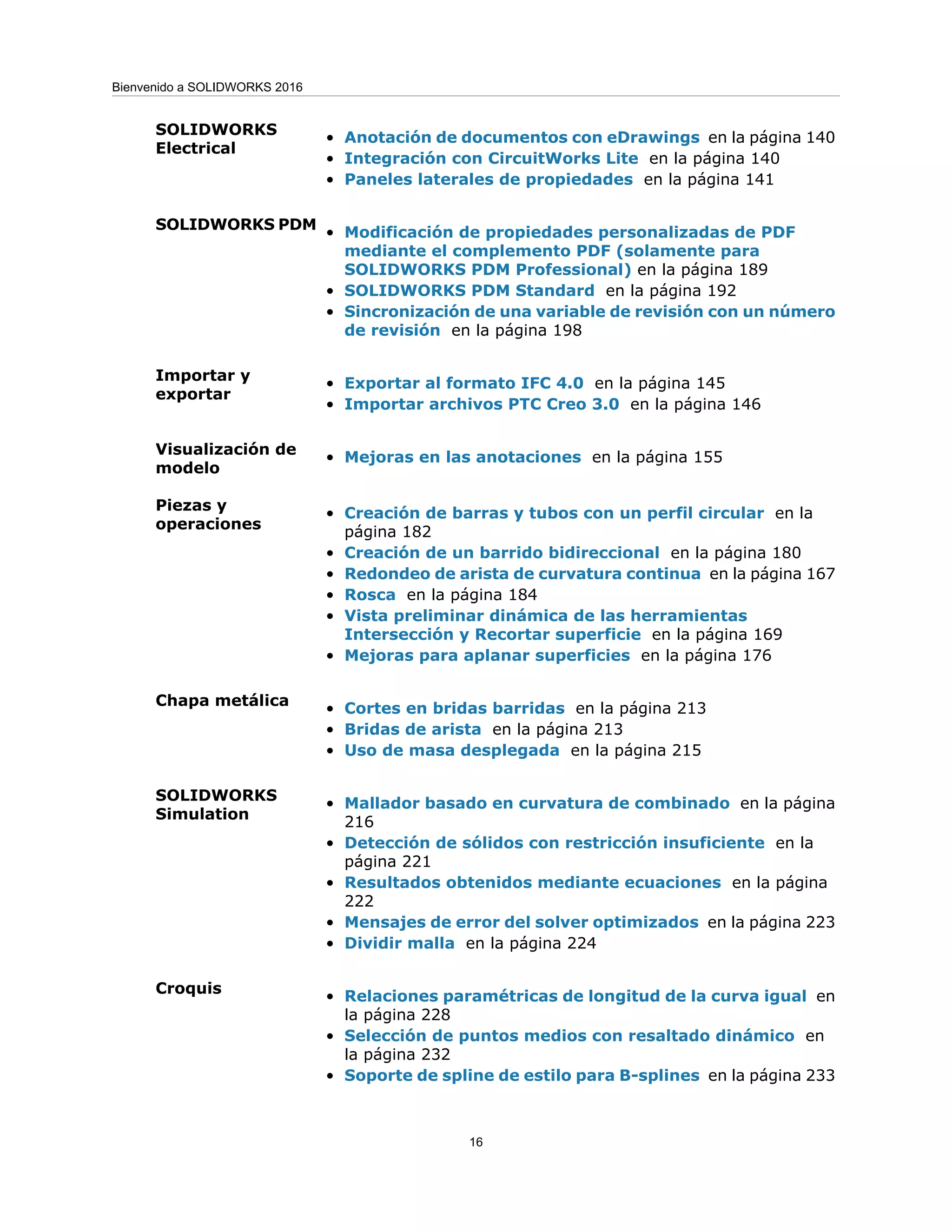 • Anotación de documentos con eDrawings en la página 140
• Integración con CircuitWorks Lite en la página 140
• Paneles laterales de propiedades en la página 141
SOLIDWORKS
Electrical
• Modificación de propiedades personalizadas de PDF
mediante el complemento PDF (solamente para
SOLIDWORKS PDM Professional) en la página 189
• SOLIDWORKS PDM Standard en la página 192
• Sincronización de una variable de revisión con un número
de revisión en la página 198
SOLIDWORKS PDM
• Exportar al formato IFC 4.0 en la página 145
• Importar archivos PTC Creo 3.0 en la página 146
Importar y
exportar
• Mejoras en las anotaciones en la página 155
Visualización de
modelo
• Creación de barras y tubos con un perfil circular en la
página 182
• Creación de un barrido bidireccional en la página 180
• Redondeo de arista de curvatura continua en la página 167
• Rosca en la página 184
• Vista preliminar dinámica de las herramientas
Intersección y Recortar superficie en la página 169
• Mejoras para aplanar superficies en la página 176
Piezas y
operaciones
• Cortes en bridas barridas en la página 213
• Bridas de arista en la página 213
• Uso de masa desplegada en la página 215
Chapa metálica
• Mallador basado en curvatura de combinado en la página
216
• Detección de sólidos con restricción insuficiente en la
página 221
• Resultados obtenidos mediante ecuaciones en la página
222
• Mensajes de error del solver optimizados en la página 223
• Dividir malla en la página 224
SOLIDWORKS
Simulation
• Relaciones paramétricas de longitud de la curva igual en
la página 228
• Selección de puntos medios con resaltado dinámico en
la página 232
• Soporte de spline de estilo para B-splines en la página 233
Croquis
16
Bienvenido a SOLIDWORKS 2016
 