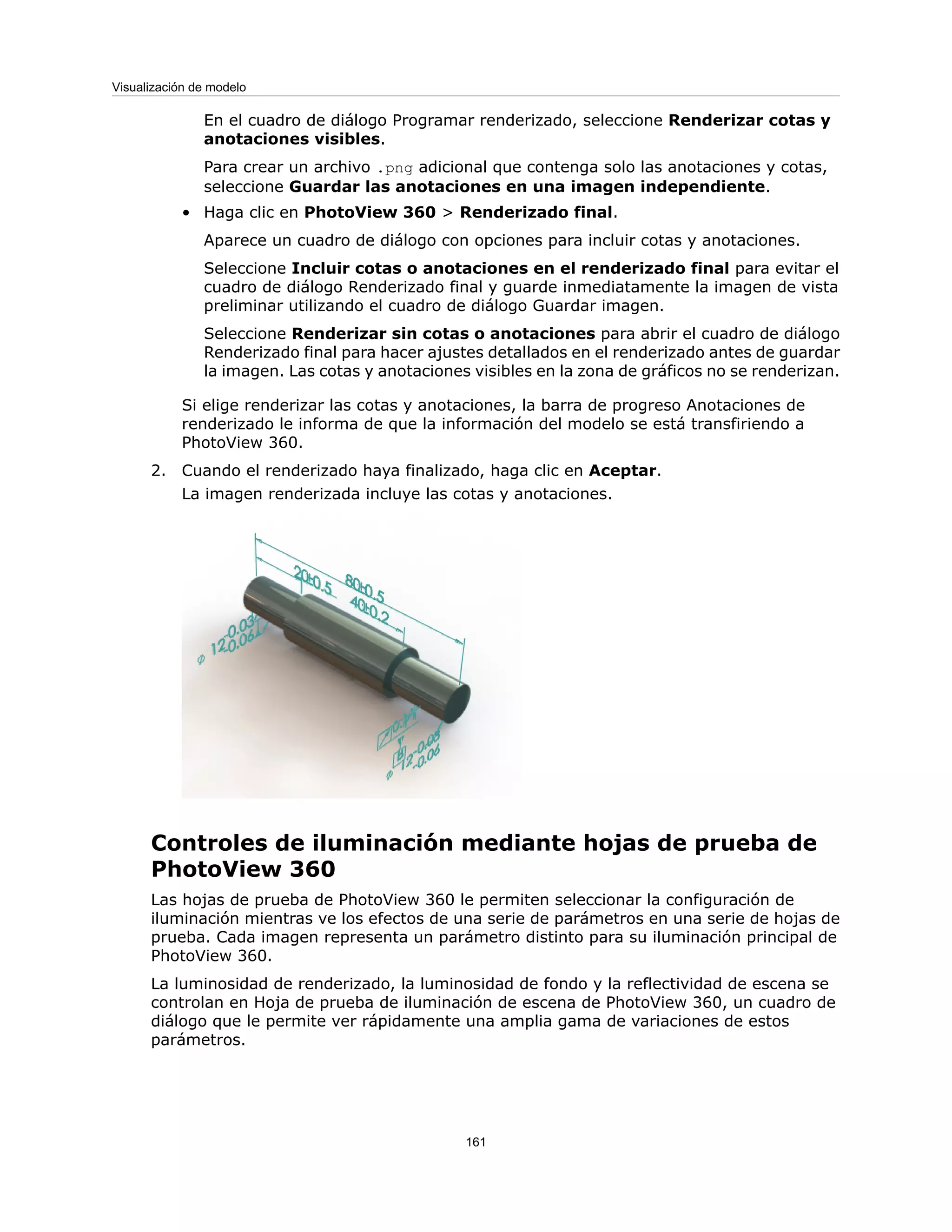 En el cuadro de diálogo Programar renderizado, seleccione Renderizar cotas y
anotaciones visibles.
Para crear un archivo .png adicional que contenga solo las anotaciones y cotas,
seleccione Guardar las anotaciones en una imagen independiente.
• Haga clic en PhotoView 360 > Renderizado final.
Aparece un cuadro de diálogo con opciones para incluir cotas y anotaciones.
Seleccione Incluir cotas o anotaciones en el renderizado final para evitar el
cuadro de diálogo Renderizado final y guarde inmediatamente la imagen de vista
preliminar utilizando el cuadro de diálogo Guardar imagen.
Seleccione Renderizar sin cotas o anotaciones para abrir el cuadro de diálogo
Renderizado final para hacer ajustes detallados en el renderizado antes de guardar
la imagen. Las cotas y anotaciones visibles en la zona de gráficos no se renderizan.
Si elige renderizar las cotas y anotaciones, la barra de progreso Anotaciones de
renderizado le informa de que la información del modelo se está transfiriendo a
PhotoView 360.
2. Cuando el renderizado haya finalizado, haga clic en Aceptar.
La imagen renderizada incluye las cotas y anotaciones.
Controles de iluminación mediante hojas de prueba de
PhotoView 360
Las hojas de prueba de PhotoView 360 le permiten seleccionar la configuración de
iluminación mientras ve los efectos de una serie de parámetros en una serie de hojas de
prueba. Cada imagen representa un parámetro distinto para su iluminación principal de
PhotoView 360.
La luminosidad de renderizado, la luminosidad de fondo y la reflectividad de escena se
controlan en Hoja de prueba de iluminación de escena de PhotoView 360, un cuadro de
diálogo que le permite ver rápidamente una amplia gama de variaciones de estos
parámetros.
161
Visualización de modelo
 