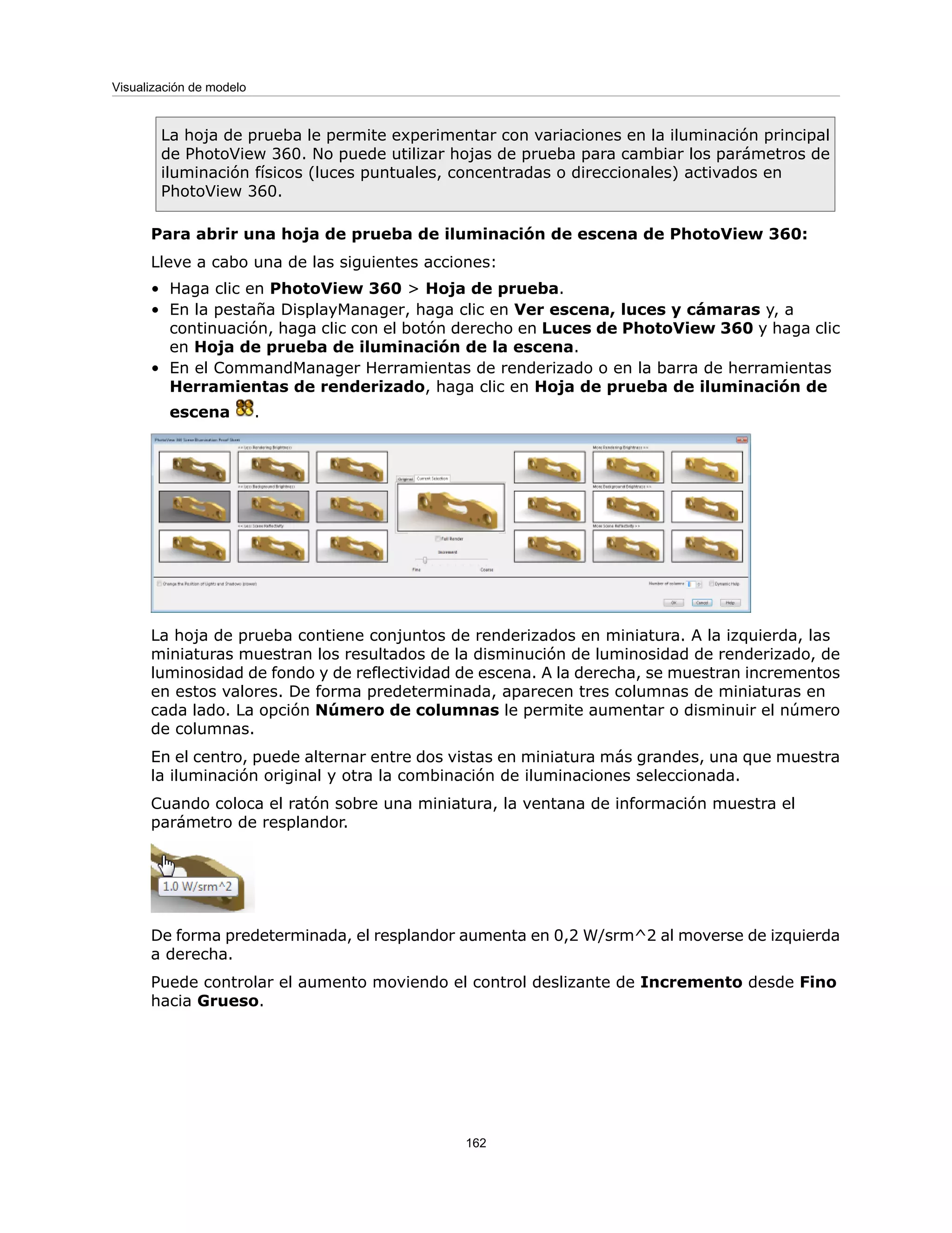 La hoja de prueba le permite experimentar con variaciones en la iluminación principal
de PhotoView 360. No puede utilizar hojas de prueba para cambiar los parámetros de
iluminación físicos (luces puntuales, concentradas o direccionales) activados en
PhotoView 360.
Para abrir una hoja de prueba de iluminación de escena de PhotoView 360:
Lleve a cabo una de las siguientes acciones:
• Haga clic en PhotoView 360 > Hoja de prueba.
• En la pestaña DisplayManager, haga clic en Ver escena, luces y cámaras y, a
continuación, haga clic con el botón derecho en Luces de PhotoView 360 y haga clic
en Hoja de prueba de iluminación de la escena.
• En el CommandManager Herramientas de renderizado o en la barra de herramientas
Herramientas de renderizado, haga clic en Hoja de prueba de iluminación de
escena .
La hoja de prueba contiene conjuntos de renderizados en miniatura. A la izquierda, las
miniaturas muestran los resultados de la disminución de luminosidad de renderizado, de
luminosidad de fondo y de reflectividad de escena. A la derecha, se muestran incrementos
en estos valores. De forma predeterminada, aparecen tres columnas de miniaturas en
cada lado. La opción Número de columnas le permite aumentar o disminuir el número
de columnas.
En el centro, puede alternar entre dos vistas en miniatura más grandes, una que muestra
la iluminación original y otra la combinación de iluminaciones seleccionada.
Cuando coloca el ratón sobre una miniatura, la ventana de información muestra el
parámetro de resplandor.
De forma predeterminada, el resplandor aumenta en 0,2 W/srm^2 al moverse de izquierda
a derecha.
Puede controlar el aumento moviendo el control deslizante de Incremento desde Fino
hacia Grueso.
162
Visualización de modelo
 