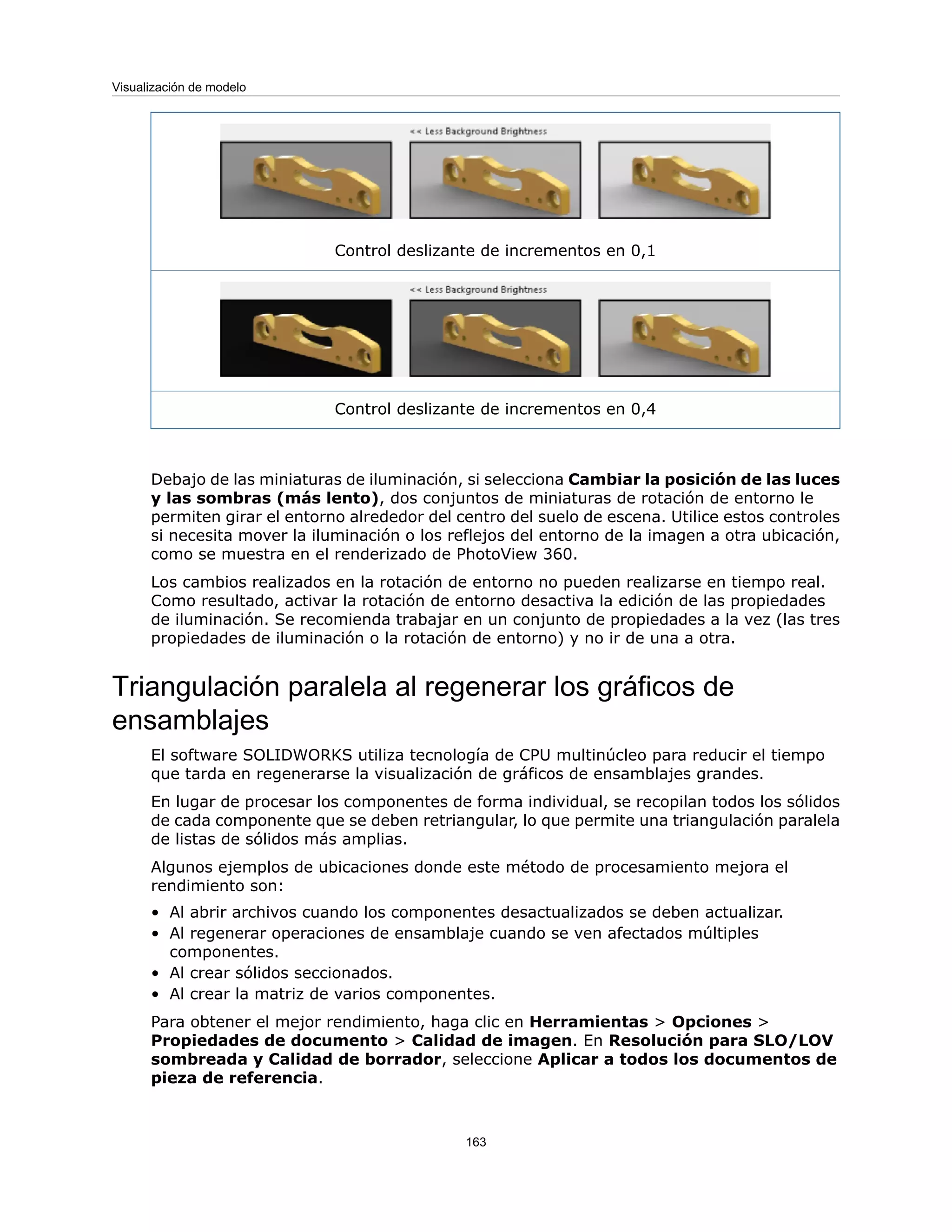 Control deslizante de incrementos en 0,1
Control deslizante de incrementos en 0,4
Debajo de las miniaturas de iluminación, si selecciona Cambiar la posición de las luces
y las sombras (más lento), dos conjuntos de miniaturas de rotación de entorno le
permiten girar el entorno alrededor del centro del suelo de escena. Utilice estos controles
si necesita mover la iluminación o los reflejos del entorno de la imagen a otra ubicación,
como se muestra en el renderizado de PhotoView 360.
Los cambios realizados en la rotación de entorno no pueden realizarse en tiempo real.
Como resultado, activar la rotación de entorno desactiva la edición de las propiedades
de iluminación. Se recomienda trabajar en un conjunto de propiedades a la vez (las tres
propiedades de iluminación o la rotación de entorno) y no ir de una a otra.
Triangulación paralela al regenerar los gráficos de
ensamblajes
El software SOLIDWORKS utiliza tecnología de CPU multinúcleo para reducir el tiempo
que tarda en regenerarse la visualización de gráficos de ensamblajes grandes.
En lugar de procesar los componentes de forma individual, se recopilan todos los sólidos
de cada componente que se deben retriangular, lo que permite una triangulación paralela
de listas de sólidos más amplias.
Algunos ejemplos de ubicaciones donde este método de procesamiento mejora el
rendimiento son:
• Al abrir archivos cuando los componentes desactualizados se deben actualizar.
• Al regenerar operaciones de ensamblaje cuando se ven afectados múltiples
componentes.
• Al crear sólidos seccionados.
• Al crear la matriz de varios componentes.
Para obtener el mejor rendimiento, haga clic en Herramientas > Opciones >
Propiedades de documento > Calidad de imagen. En Resolución para SLO/LOV
sombreada y Calidad de borrador, seleccione Aplicar a todos los documentos de
pieza de referencia.
163
Visualización de modelo
 