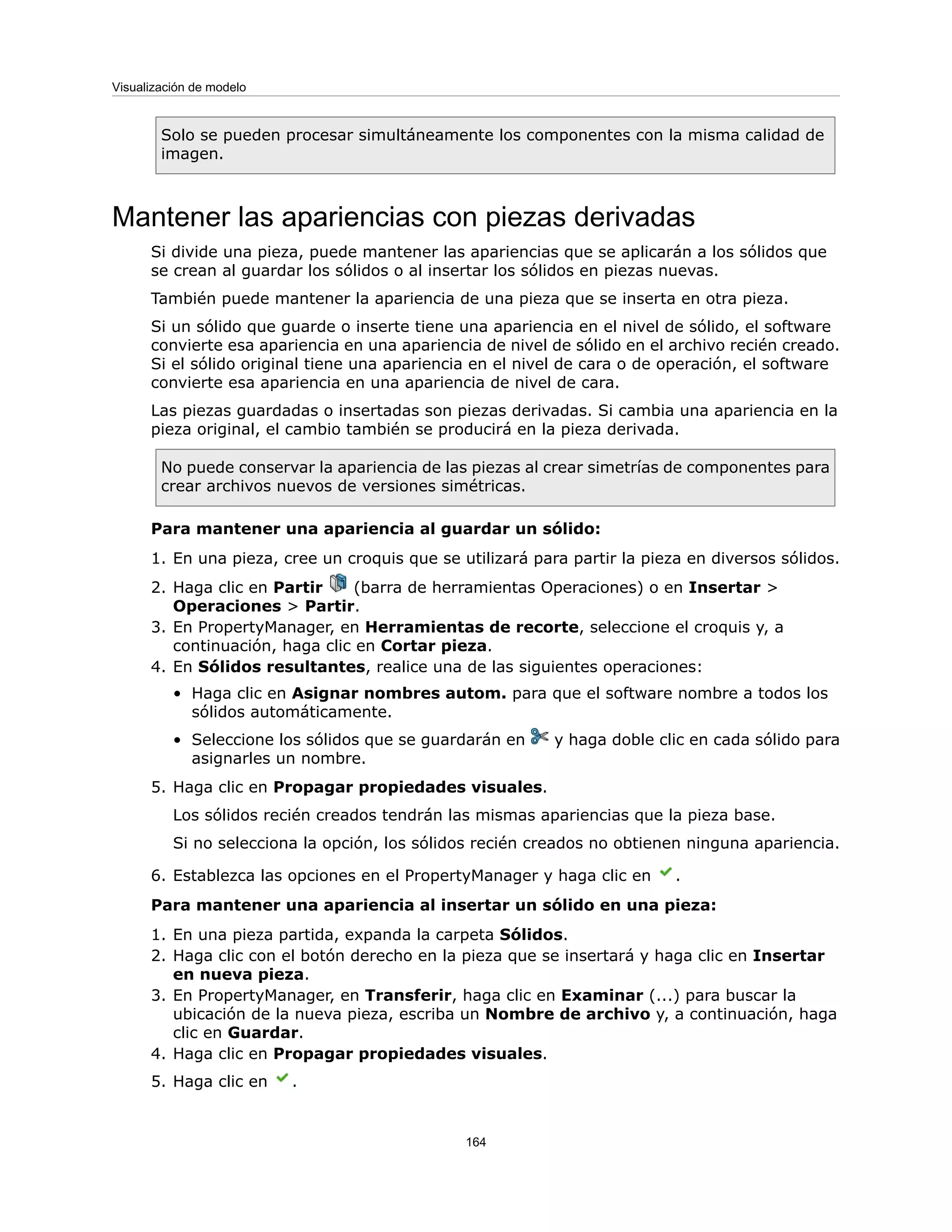 Solo se pueden procesar simultáneamente los componentes con la misma calidad de
imagen.
Mantener las apariencias con piezas derivadas
Si divide una pieza, puede mantener las apariencias que se aplicarán a los sólidos que
se crean al guardar los sólidos o al insertar los sólidos en piezas nuevas.
También puede mantener la apariencia de una pieza que se inserta en otra pieza.
Si un sólido que guarde o inserte tiene una apariencia en el nivel de sólido, el software
convierte esa apariencia en una apariencia de nivel de sólido en el archivo recién creado.
Si el sólido original tiene una apariencia en el nivel de cara o de operación, el software
convierte esa apariencia en una apariencia de nivel de cara.
Las piezas guardadas o insertadas son piezas derivadas. Si cambia una apariencia en la
pieza original, el cambio también se producirá en la pieza derivada.
No puede conservar la apariencia de las piezas al crear simetrías de componentes para
crear archivos nuevos de versiones simétricas.
Para mantener una apariencia al guardar un sólido:
1. En una pieza, cree un croquis que se utilizará para partir la pieza en diversos sólidos.
2. Haga clic en Partir (barra de herramientas Operaciones) o en Insertar >
Operaciones > Partir.
3. En PropertyManager, en Herramientas de recorte, seleccione el croquis y, a
continuación, haga clic en Cortar pieza.
4. En Sólidos resultantes, realice una de las siguientes operaciones:
• Haga clic en Asignar nombres autom. para que el software nombre a todos los
sólidos automáticamente.
• Seleccione los sólidos que se guardarán en y haga doble clic en cada sólido para
asignarles un nombre.
5. Haga clic en Propagar propiedades visuales.
Los sólidos recién creados tendrán las mismas apariencias que la pieza base.
Si no selecciona la opción, los sólidos recién creados no obtienen ninguna apariencia.
6. Establezca las opciones en el PropertyManager y haga clic en .
Para mantener una apariencia al insertar un sólido en una pieza:
1. En una pieza partida, expanda la carpeta Sólidos.
2. Haga clic con el botón derecho en la pieza que se insertará y haga clic en Insertar
en nueva pieza.
3. En PropertyManager, en Transferir, haga clic en Examinar (...) para buscar la
ubicación de la nueva pieza, escriba un Nombre de archivo y, a continuación, haga
clic en Guardar.
4. Haga clic en Propagar propiedades visuales.
5. Haga clic en .
164
Visualización de modelo
 