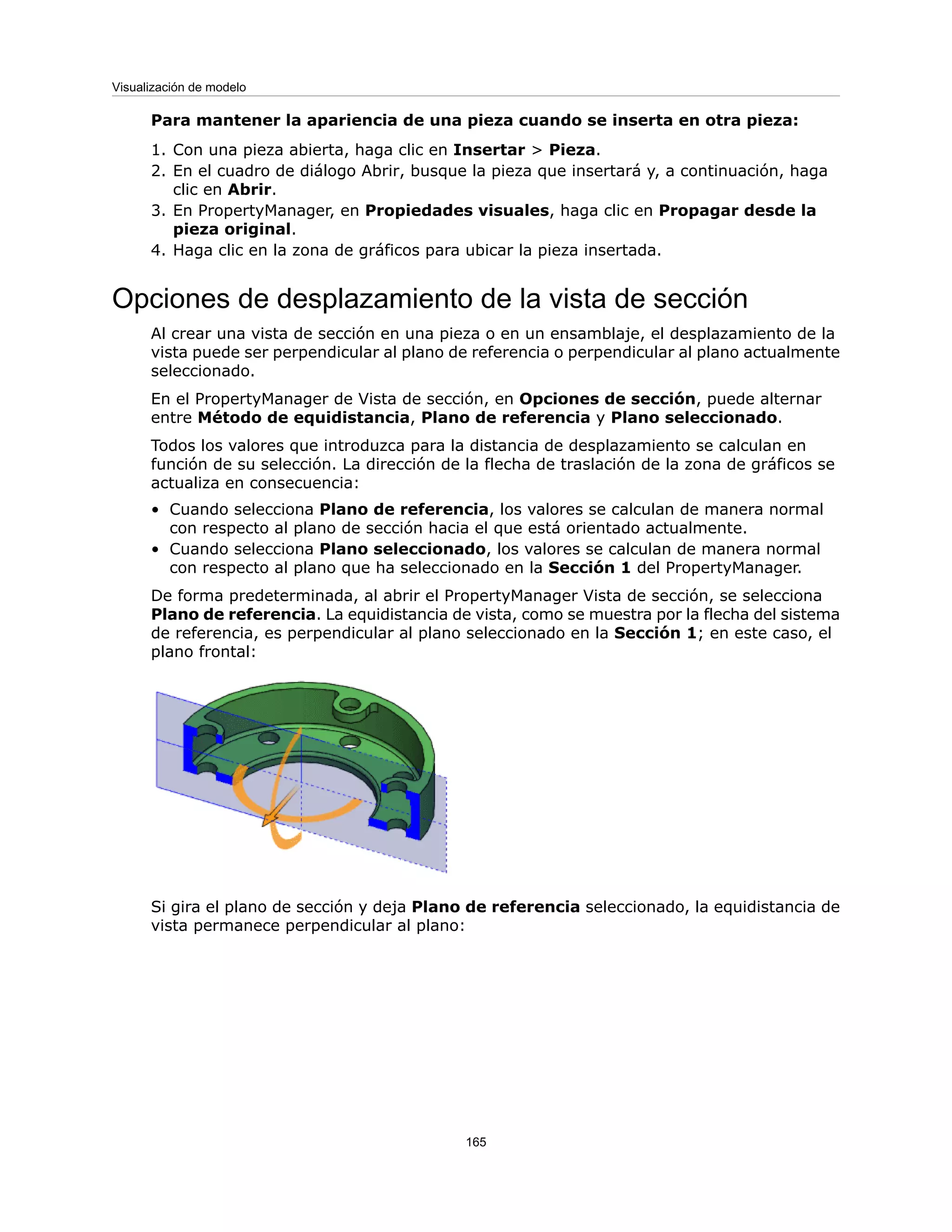 Para mantener la apariencia de una pieza cuando se inserta en otra pieza:
1. Con una pieza abierta, haga clic en Insertar > Pieza.
2. En el cuadro de diálogo Abrir, busque la pieza que insertará y, a continuación, haga
clic en Abrir.
3. En PropertyManager, en Propiedades visuales, haga clic en Propagar desde la
pieza original.
4. Haga clic en la zona de gráficos para ubicar la pieza insertada.
Opciones de desplazamiento de la vista de sección
Al crear una vista de sección en una pieza o en un ensamblaje, el desplazamiento de la
vista puede ser perpendicular al plano de referencia o perpendicular al plano actualmente
seleccionado.
En el PropertyManager de Vista de sección, en Opciones de sección, puede alternar
entre Método de equidistancia, Plano de referencia y Plano seleccionado.
Todos los valores que introduzca para la distancia de desplazamiento se calculan en
función de su selección. La dirección de la flecha de traslación de la zona de gráficos se
actualiza en consecuencia:
• Cuando selecciona Plano de referencia, los valores se calculan de manera normal
con respecto al plano de sección hacia el que está orientado actualmente.
• Cuando selecciona Plano seleccionado, los valores se calculan de manera normal
con respecto al plano que ha seleccionado en la Sección 1 del PropertyManager.
De forma predeterminada, al abrir el PropertyManager Vista de sección, se selecciona
Plano de referencia. La equidistancia de vista, como se muestra por la flecha del sistema
de referencia, es perpendicular al plano seleccionado en la Sección 1; en este caso, el
plano frontal:
Si gira el plano de sección y deja Plano de referencia seleccionado, la equidistancia de
vista permanece perpendicular al plano:
165
Visualización de modelo
 