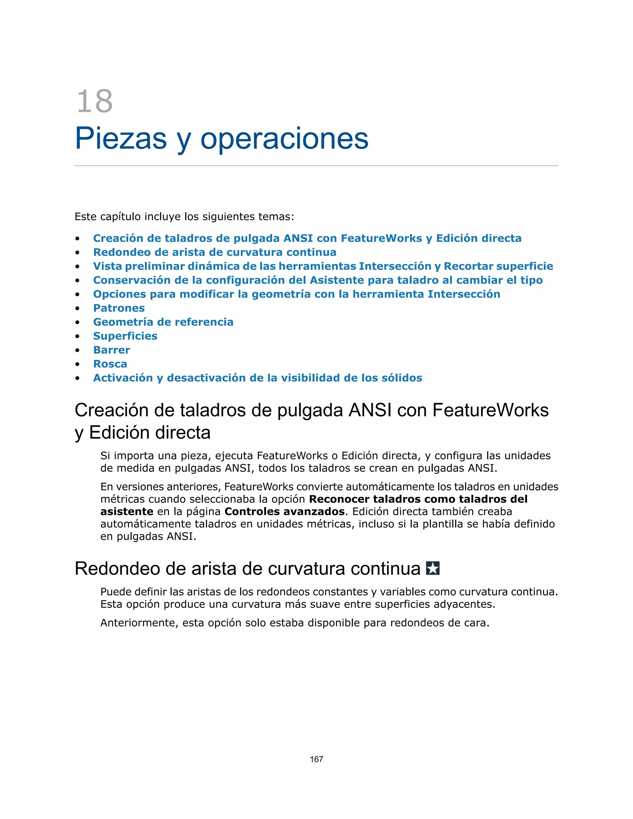 18
Piezas y operaciones
Este capítulo incluye los siguientes temas:
• Creación de taladros de pulgada ANSI con FeatureWorks y Edición directa
• Redondeo de arista de curvatura continua
• Vista preliminar dinámica de las herramientas Intersección y Recortar superficie
• Conservación de la configuración del Asistente para taladro al cambiar el tipo
• Opciones para modificar la geometría con la herramienta Intersección
• Patrones
• Geometría de referencia
• Superficies
• Barrer
• Rosca
• Activación y desactivación de la visibilidad de los sólidos
Creación de taladros de pulgada ANSI con FeatureWorks
y Edición directa
Si importa una pieza, ejecuta FeatureWorks o Edición directa, y configura las unidades
de medida en pulgadas ANSI, todos los taladros se crean en pulgadas ANSI.
En versiones anteriores, FeatureWorks convierte automáticamente los taladros en unidades
métricas cuando seleccionaba la opción Reconocer taladros como taladros del
asistente en la página Controles avanzados. Edición directa también creaba
automáticamente taladros en unidades métricas, incluso si la plantilla se había definido
en pulgadas ANSI.
Redondeo de arista de curvatura continua
Puede definir las aristas de los redondeos constantes y variables como curvatura continua.
Esta opción produce una curvatura más suave entre superficies adyacentes.
Anteriormente, esta opción solo estaba disponible para redondeos de cara.
167
 