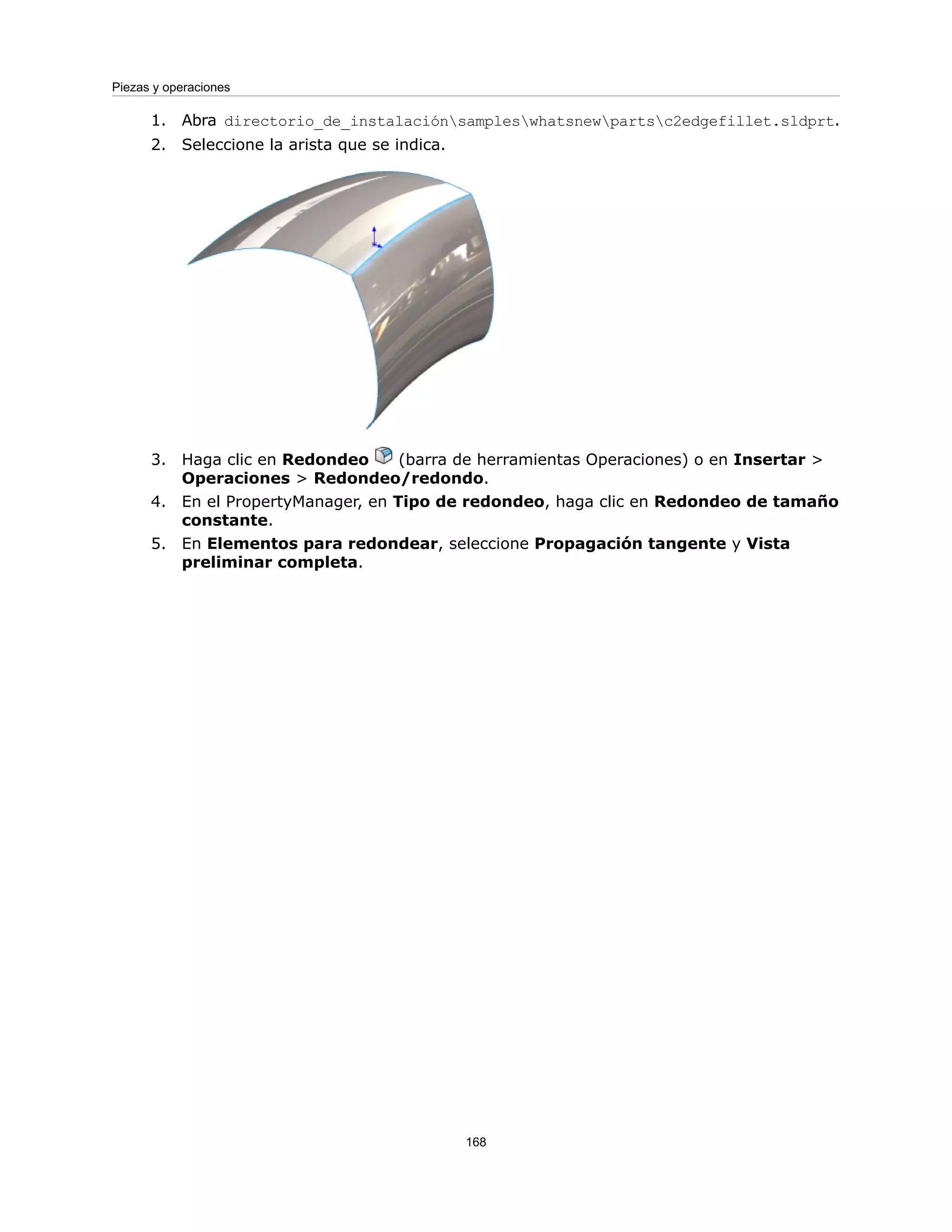 1. Abra directorio_de_instalaciónsampleswhatsnewpartsc2edgefillet.sldprt.
2. Seleccione la arista que se indica.
3. Haga clic en Redondeo (barra de herramientas Operaciones) o en Insertar >
Operaciones > Redondeo/redondo.
4. En el PropertyManager, en Tipo de redondeo, haga clic en Redondeo de tamaño
constante.
5. En Elementos para redondear, seleccione Propagación tangente y Vista
preliminar completa.
168
Piezas y operaciones
 