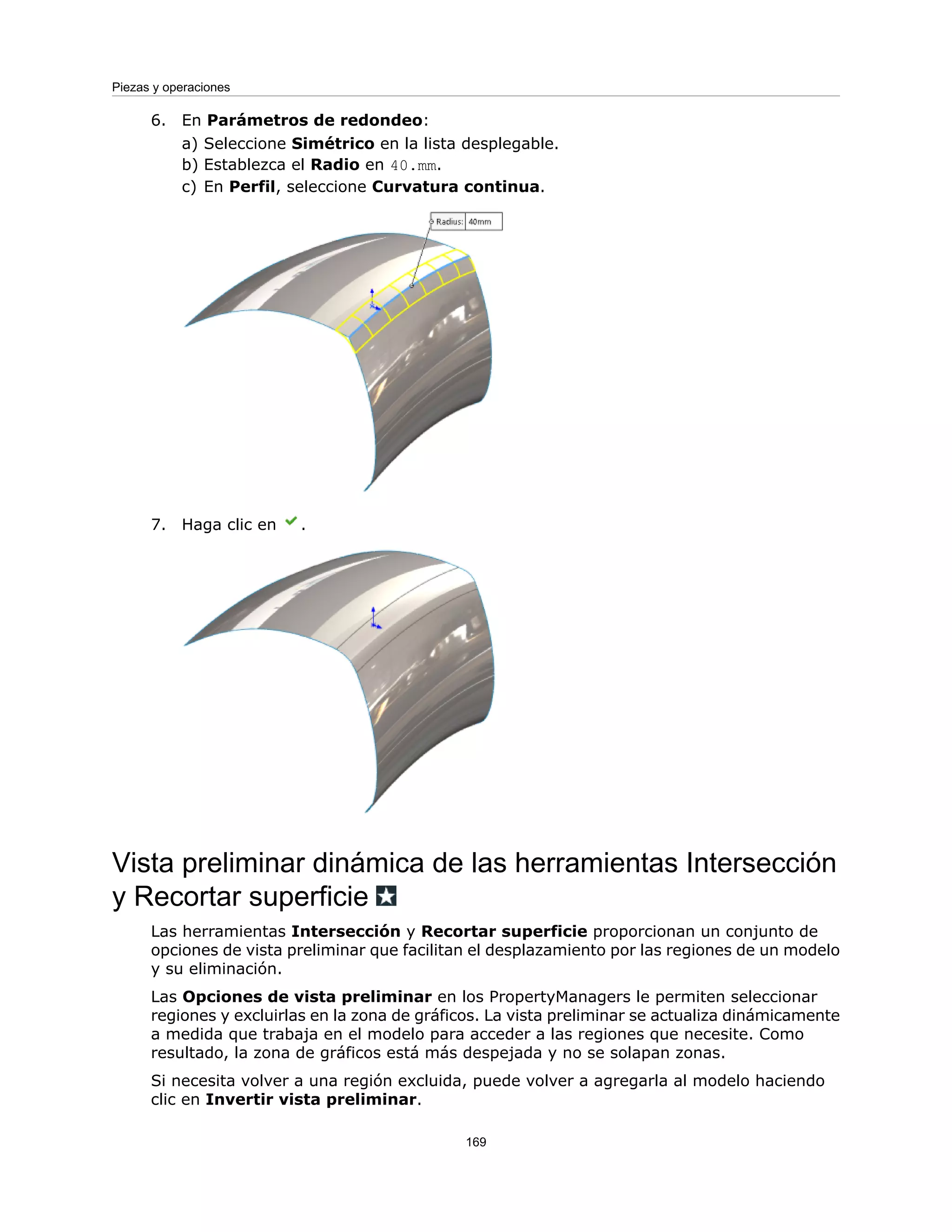 6. En Parámetros de redondeo:
a) Seleccione Simétrico en la lista desplegable.
b) Establezca el Radio en 40.mm.
c) En Perfil, seleccione Curvatura continua.
7. Haga clic en .
Vista preliminar dinámica de las herramientas Intersección
y Recortar superficie
Las herramientas Intersección y Recortar superficie proporcionan un conjunto de
opciones de vista preliminar que facilitan el desplazamiento por las regiones de un modelo
y su eliminación.
Las Opciones de vista preliminar en los PropertyManagers le permiten seleccionar
regiones y excluirlas en la zona de gráficos. La vista preliminar se actualiza dinámicamente
a medida que trabaja en el modelo para acceder a las regiones que necesite. Como
resultado, la zona de gráficos está más despejada y no se solapan zonas.
Si necesita volver a una región excluida, puede volver a agregarla al modelo haciendo
clic en Invertir vista preliminar.
169
Piezas y operaciones
 