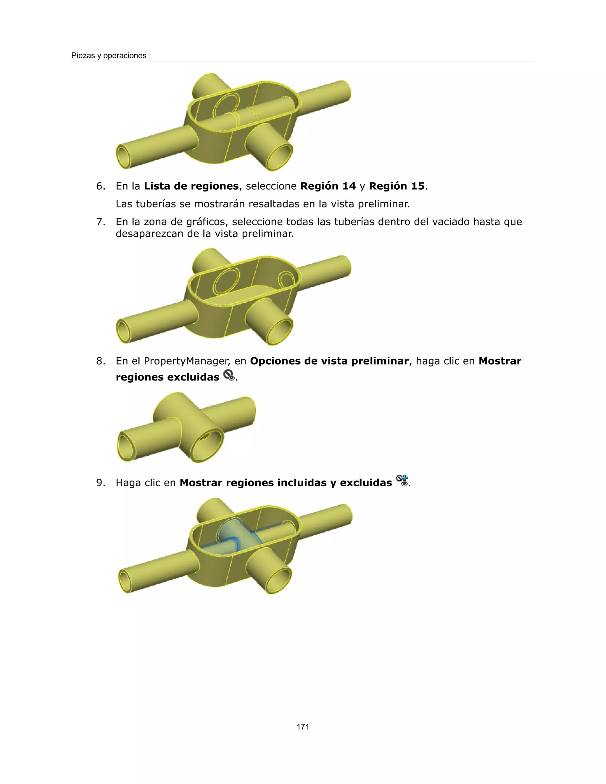 6. En la Lista de regiones, seleccione Región 14 y Región 15.
Las tuberías se mostrarán resaltadas en la vista preliminar.
7. En la zona de gráficos, seleccione todas las tuberías dentro del vaciado hasta que
desaparezcan de la vista preliminar.
8. En el PropertyManager, en Opciones de vista preliminar, haga clic en Mostrar
regiones excluidas .
9. Haga clic en Mostrar regiones incluidas y excluidas .
171
Piezas y operaciones
 
