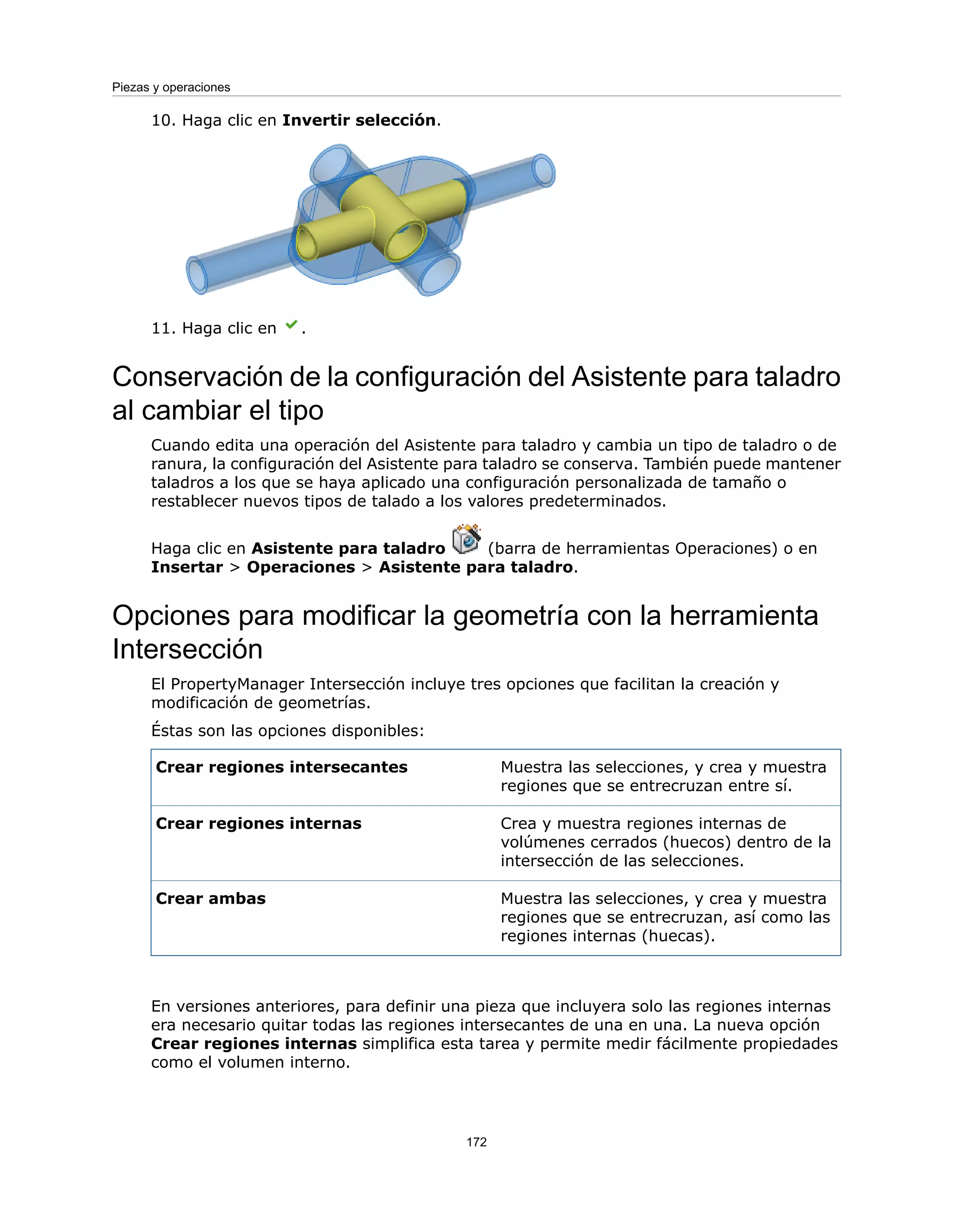 10. Haga clic en Invertir selección.
11. Haga clic en .
Conservación de la configuración del Asistente para taladro
al cambiar el tipo
Cuando edita una operación del Asistente para taladro y cambia un tipo de taladro o de
ranura, la configuración del Asistente para taladro se conserva. También puede mantener
taladros a los que se haya aplicado una configuración personalizada de tamaño o
restablecer nuevos tipos de talado a los valores predeterminados.
Haga clic en Asistente para taladro (barra de herramientas Operaciones) o en
Insertar > Operaciones > Asistente para taladro.
Opciones para modificar la geometría con la herramienta
Intersección
El PropertyManager Intersección incluye tres opciones que facilitan la creación y
modificación de geometrías.
Éstas son las opciones disponibles:
Muestra las selecciones, y crea y muestra
regiones que se entrecruzan entre sí.
Crear regiones intersecantes
Crea y muestra regiones internas de
volúmenes cerrados (huecos) dentro de la
intersección de las selecciones.
Crear regiones internas
Muestra las selecciones, y crea y muestra
regiones que se entrecruzan, así como las
regiones internas (huecas).
Crear ambas
En versiones anteriores, para definir una pieza que incluyera solo las regiones internas
era necesario quitar todas las regiones intersecantes de una en una. La nueva opción
Crear regiones internas simplifica esta tarea y permite medir fácilmente propiedades
como el volumen interno.
172
Piezas y operaciones
 