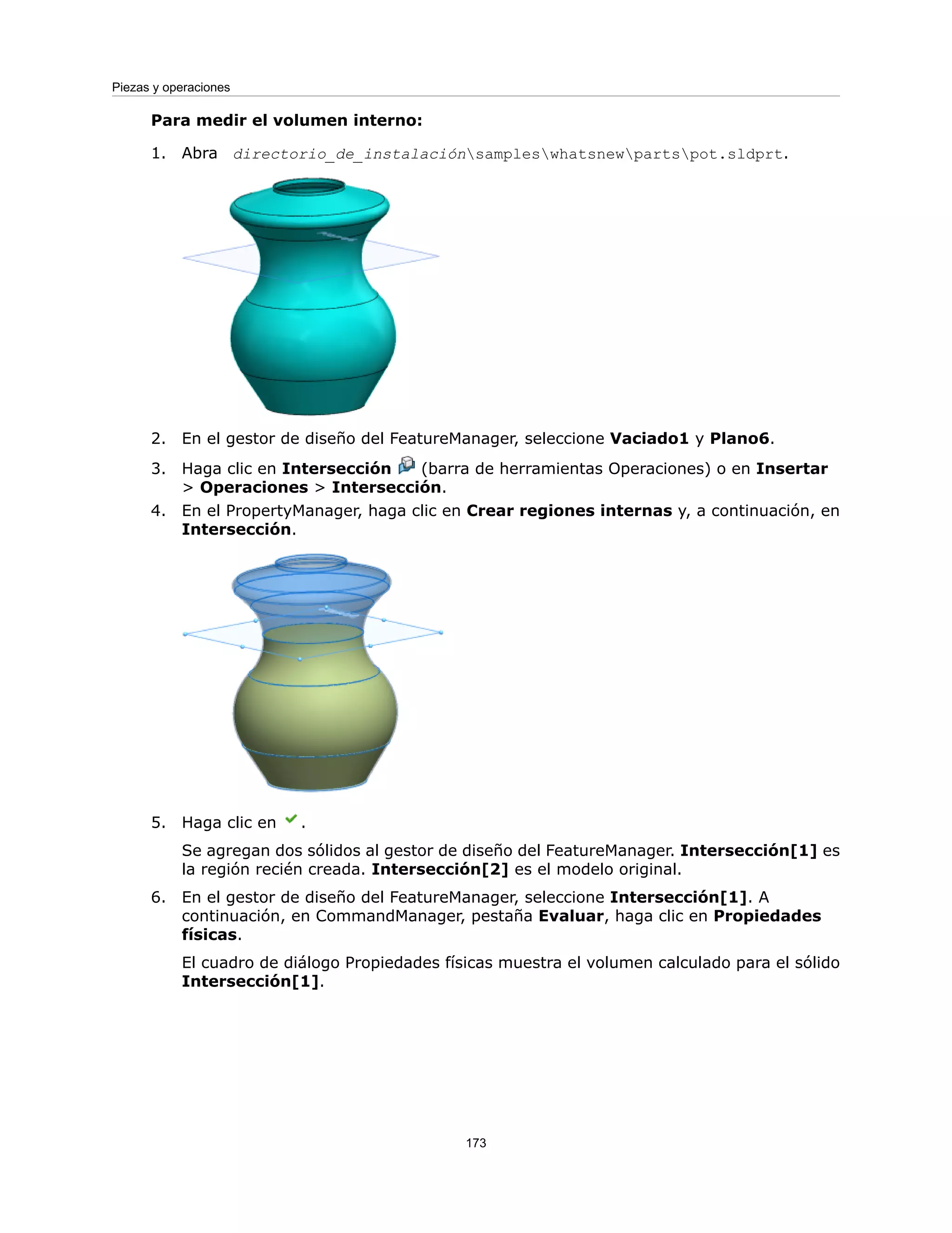 Para medir el volumen interno:
1. Abra directorio_de_instalaciónsampleswhatsnewpartspot.sldprt.
2. En el gestor de diseño del FeatureManager, seleccione Vaciado1 y Plano6.
3. Haga clic en Intersección (barra de herramientas Operaciones) o en Insertar
> Operaciones > Intersección.
4. En el PropertyManager, haga clic en Crear regiones internas y, a continuación, en
Intersección.
5. Haga clic en .
Se agregan dos sólidos al gestor de diseño del FeatureManager. Intersección[1] es
la región recién creada. Intersección[2] es el modelo original.
6. En el gestor de diseño del FeatureManager, seleccione Intersección[1]. A
continuación, en CommandManager, pestaña Evaluar, haga clic en Propiedades
físicas.
El cuadro de diálogo Propiedades físicas muestra el volumen calculado para el sólido
Intersección[1].
173
Piezas y operaciones
 