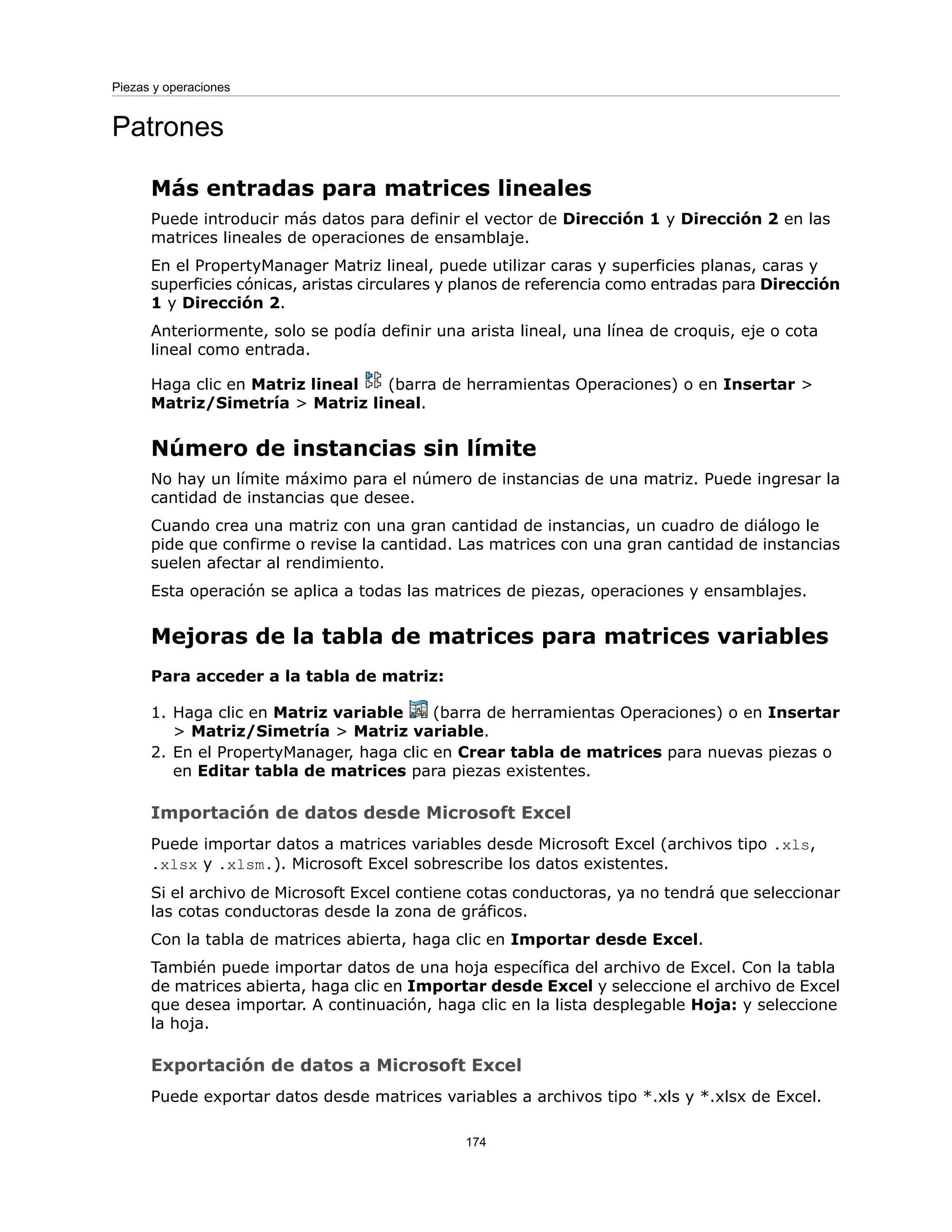 Patrones
Más entradas para matrices lineales
Puede introducir más datos para definir el vector de Dirección 1 y Dirección 2 en las
matrices lineales de operaciones de ensamblaje.
En el PropertyManager Matriz lineal, puede utilizar caras y superficies planas, caras y
superficies cónicas, aristas circulares y planos de referencia como entradas para Dirección
1 y Dirección 2.
Anteriormente, solo se podía definir una arista lineal, una línea de croquis, eje o cota
lineal como entrada.
Haga clic en Matriz lineal (barra de herramientas Operaciones) o en Insertar >
Matriz/Simetría > Matriz lineal.
Número de instancias sin límite
No hay un límite máximo para el número de instancias de una matriz. Puede ingresar la
cantidad de instancias que desee.
Cuando crea una matriz con una gran cantidad de instancias, un cuadro de diálogo le
pide que confirme o revise la cantidad. Las matrices con una gran cantidad de instancias
suelen afectar al rendimiento.
Esta operación se aplica a todas las matrices de piezas, operaciones y ensamblajes.
Mejoras de la tabla de matrices para matrices variables
Para acceder a la tabla de matriz:
1. Haga clic en Matriz variable (barra de herramientas Operaciones) o en Insertar
> Matriz/Simetría > Matriz variable.
2. En el PropertyManager, haga clic en Crear tabla de matrices para nuevas piezas o
en Editar tabla de matrices para piezas existentes.
Importación de datos desde Microsoft Excel
Puede importar datos a matrices variables desde Microsoft Excel (archivos tipo .xls,
.xlsx y .xlsm.). Microsoft Excel sobrescribe los datos existentes.
Si el archivo de Microsoft Excel contiene cotas conductoras, ya no tendrá que seleccionar
las cotas conductoras desde la zona de gráficos.
Con la tabla de matrices abierta, haga clic en Importar desde Excel.
También puede importar datos de una hoja específica del archivo de Excel. Con la tabla
de matrices abierta, haga clic en Importar desde Excel y seleccione el archivo de Excel
que desea importar. A continuación, haga clic en la lista desplegable Hoja: y seleccione
la hoja.
Exportación de datos a Microsoft Excel
Puede exportar datos desde matrices variables a archivos tipo *.xls y *.xlsx de Excel.
174
Piezas y operaciones
 