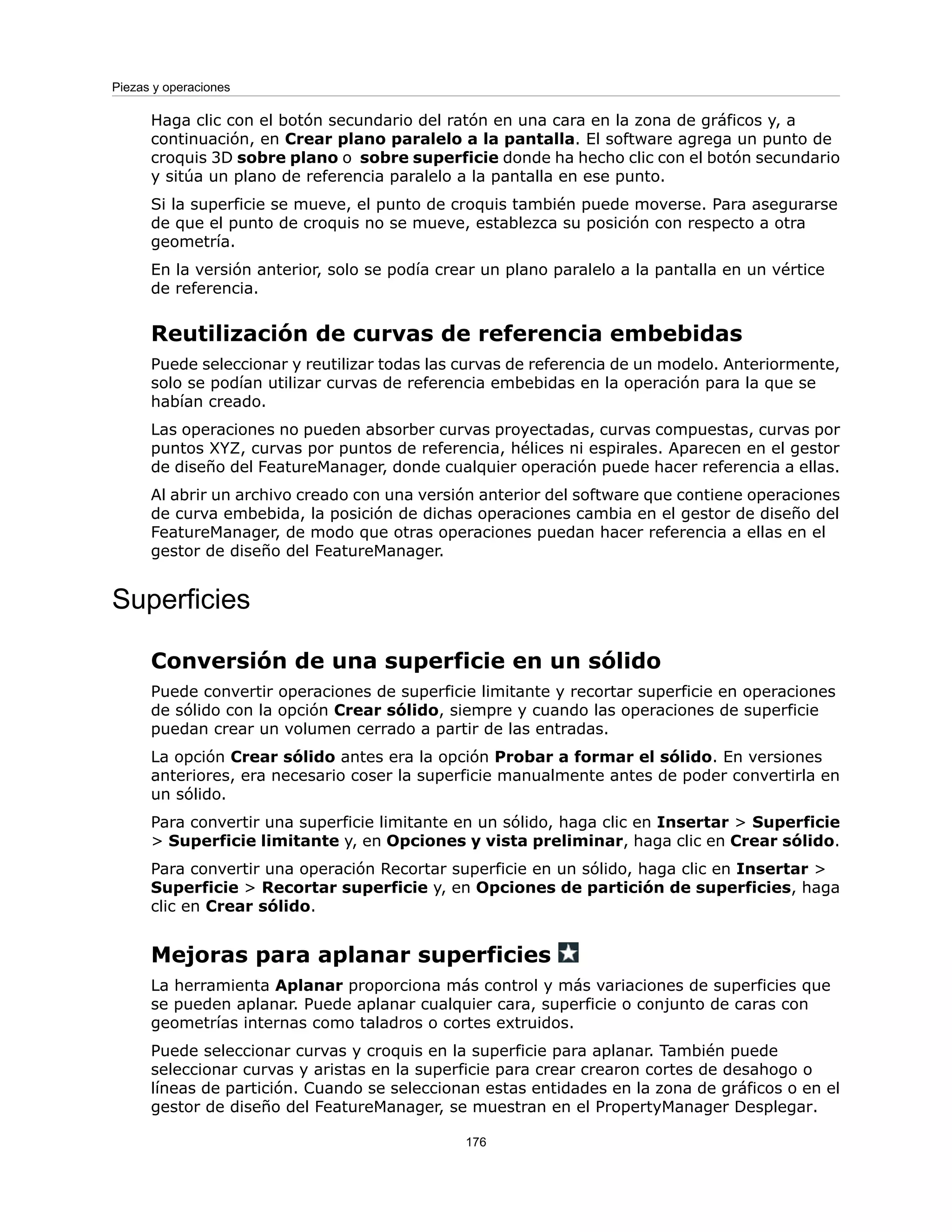 Haga clic con el botón secundario del ratón en una cara en la zona de gráficos y, a
continuación, en Crear plano paralelo a la pantalla. El software agrega un punto de
croquis 3D sobre plano o sobre superficie donde ha hecho clic con el botón secundario
y sitúa un plano de referencia paralelo a la pantalla en ese punto.
Si la superficie se mueve, el punto de croquis también puede moverse. Para asegurarse
de que el punto de croquis no se mueve, establezca su posición con respecto a otra
geometría.
En la versión anterior, solo se podía crear un plano paralelo a la pantalla en un vértice
de referencia.
Reutilización de curvas de referencia embebidas
Puede seleccionar y reutilizar todas las curvas de referencia de un modelo. Anteriormente,
solo se podían utilizar curvas de referencia embebidas en la operación para la que se
habían creado.
Las operaciones no pueden absorber curvas proyectadas, curvas compuestas, curvas por
puntos XYZ, curvas por puntos de referencia, hélices ni espirales. Aparecen en el gestor
de diseño del FeatureManager, donde cualquier operación puede hacer referencia a ellas.
Al abrir un archivo creado con una versión anterior del software que contiene operaciones
de curva embebida, la posición de dichas operaciones cambia en el gestor de diseño del
FeatureManager, de modo que otras operaciones puedan hacer referencia a ellas en el
gestor de diseño del FeatureManager.
Superficies
Conversión de una superficie en un sólido
Puede convertir operaciones de superficie limitante y recortar superficie en operaciones
de sólido con la opción Crear sólido, siempre y cuando las operaciones de superficie
puedan crear un volumen cerrado a partir de las entradas.
La opción Crear sólido antes era la opción Probar a formar el sólido. En versiones
anteriores, era necesario coser la superficie manualmente antes de poder convertirla en
un sólido.
Para convertir una superficie limitante en un sólido, haga clic en Insertar > Superficie
> Superficie limitante y, en Opciones y vista preliminar, haga clic en Crear sólido.
Para convertir una operación Recortar superficie en un sólido, haga clic en Insertar >
Superficie > Recortar superficie y, en Opciones de partición de superficies, haga
clic en Crear sólido.
Mejoras para aplanar superficies
La herramienta Aplanar proporciona más control y más variaciones de superficies que
se pueden aplanar. Puede aplanar cualquier cara, superficie o conjunto de caras con
geometrías internas como taladros o cortes extruidos.
Puede seleccionar curvas y croquis en la superficie para aplanar. También puede
seleccionar curvas y aristas en la superficie para crear crearon cortes de desahogo o
líneas de partición. Cuando se seleccionan estas entidades en la zona de gráficos o en el
gestor de diseño del FeatureManager, se muestran en el PropertyManager Desplegar.
176
Piezas y operaciones
 