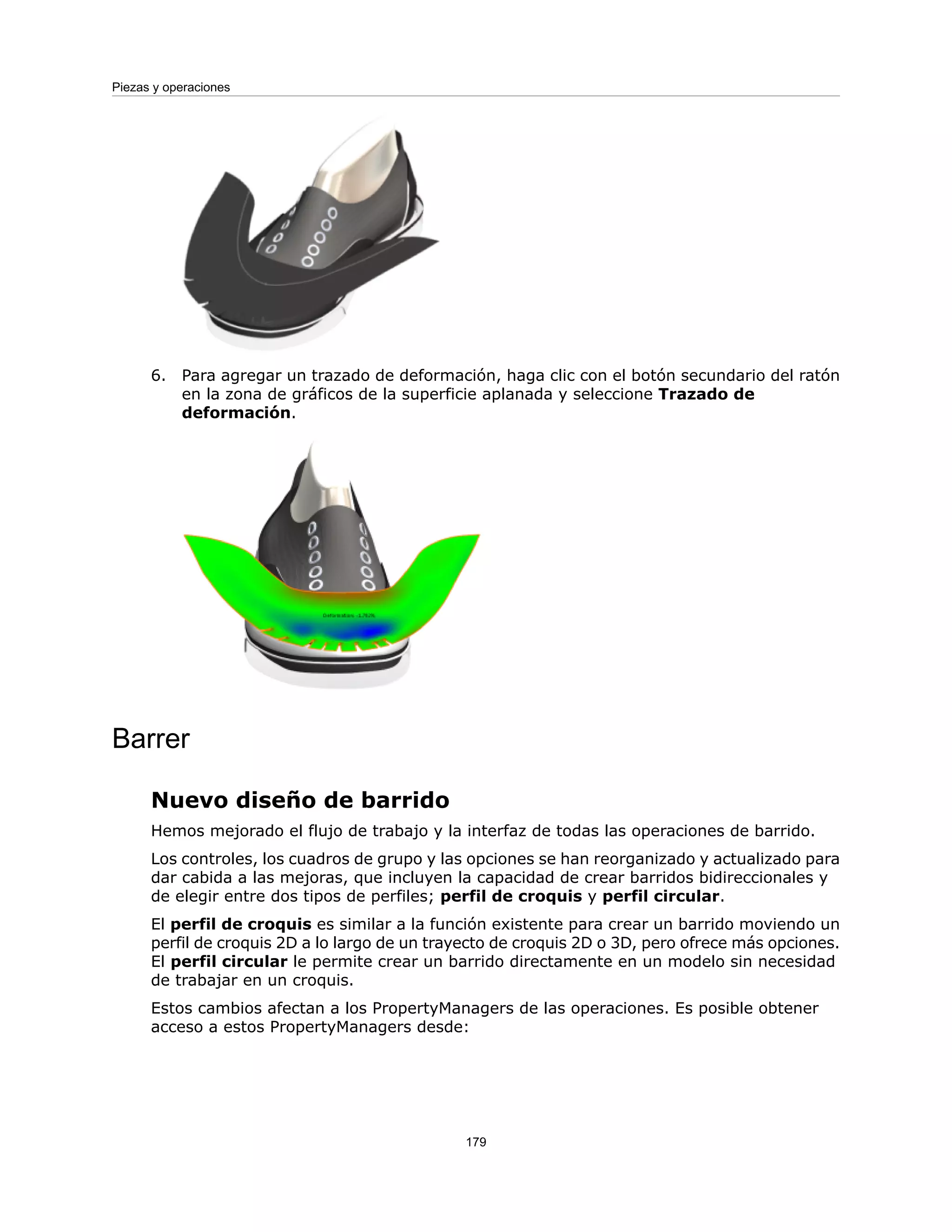 6. Para agregar un trazado de deformación, haga clic con el botón secundario del ratón
en la zona de gráficos de la superficie aplanada y seleccione Trazado de
deformación.
Barrer
Nuevo diseño de barrido
Hemos mejorado el flujo de trabajo y la interfaz de todas las operaciones de barrido.
Los controles, los cuadros de grupo y las opciones se han reorganizado y actualizado para
dar cabida a las mejoras, que incluyen la capacidad de crear barridos bidireccionales y
de elegir entre dos tipos de perfiles; perfil de croquis y perfil circular.
El perfil de croquis es similar a la función existente para crear un barrido moviendo un
perfil de croquis 2D a lo largo de un trayecto de croquis 2D o 3D, pero ofrece más opciones.
El perfil circular le permite crear un barrido directamente en un modelo sin necesidad
de trabajar en un croquis.
Estos cambios afectan a los PropertyManagers de las operaciones. Es posible obtener
acceso a estos PropertyManagers desde:
179
Piezas y operaciones
 