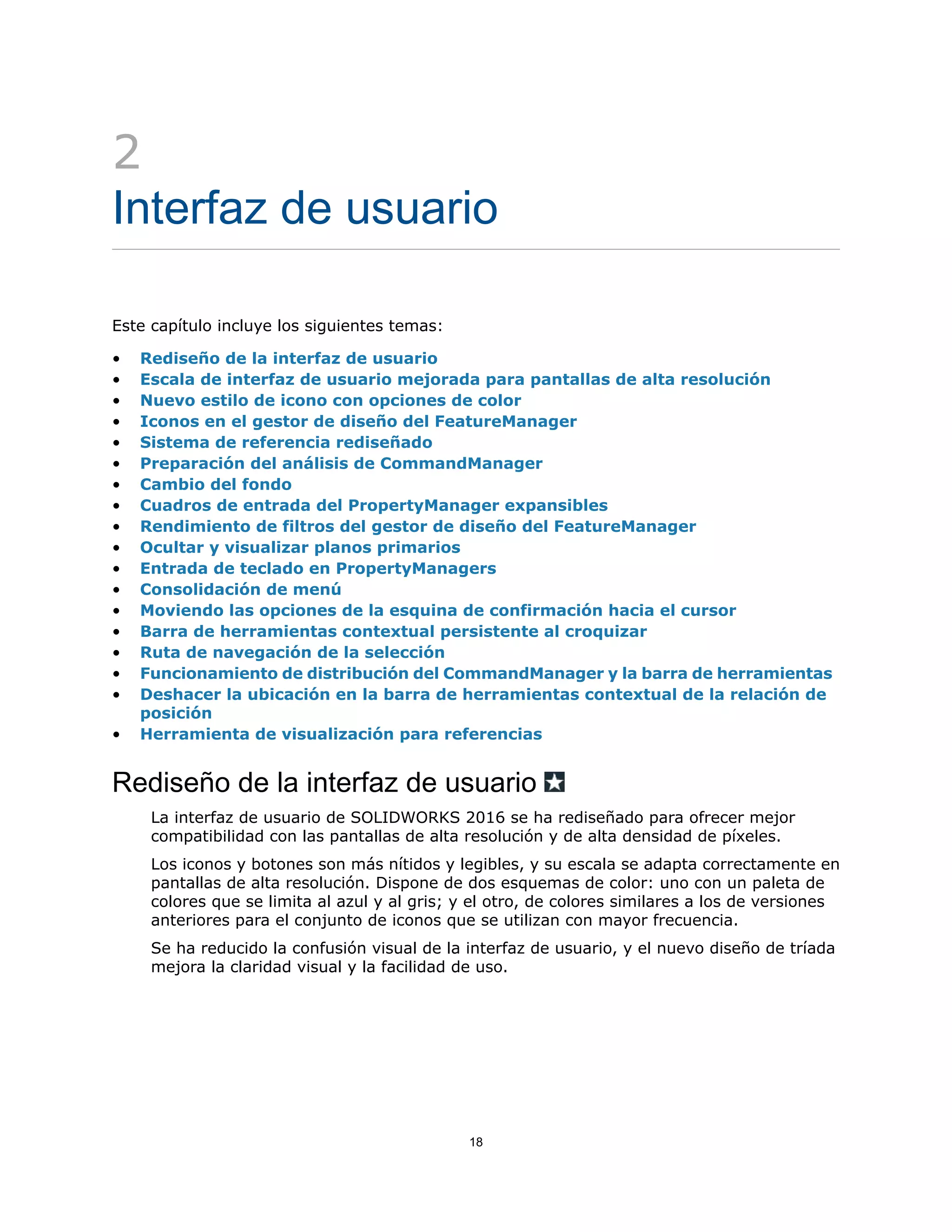 2
Interfaz de usuario
Este capítulo incluye los siguientes temas:
• Rediseño de la interfaz de usuario
• Escala de interfaz de usuario mejorada para pantallas de alta resolución
• Nuevo estilo de icono con opciones de color
• Iconos en el gestor de diseño del FeatureManager
• Sistema de referencia rediseñado
• Preparación del análisis de CommandManager
• Cambio del fondo
• Cuadros de entrada del PropertyManager expansibles
• Rendimiento de filtros del gestor de diseño del FeatureManager
• Ocultar y visualizar planos primarios
• Entrada de teclado en PropertyManagers
• Consolidación de menú
• Moviendo las opciones de la esquina de confirmación hacia el cursor
• Barra de herramientas contextual persistente al croquizar
• Ruta de navegación de la selección
• Funcionamiento de distribución del CommandManager y la barra de herramientas
• Deshacer la ubicación en la barra de herramientas contextual de la relación de
posición
• Herramienta de visualización para referencias
Rediseño de la interfaz de usuario
La interfaz de usuario de SOLIDWORKS 2016 se ha rediseñado para ofrecer mejor
compatibilidad con las pantallas de alta resolución y de alta densidad de píxeles.
Los iconos y botones son más nítidos y legibles, y su escala se adapta correctamente en
pantallas de alta resolución. Dispone de dos esquemas de color: uno con un paleta de
colores que se limita al azul y al gris; y el otro, de colores similares a los de versiones
anteriores para el conjunto de iconos que se utilizan con mayor frecuencia.
Se ha reducido la confusión visual de la interfaz de usuario, y el nuevo diseño de tríada
mejora la claridad visual y la facilidad de uso.
18
 