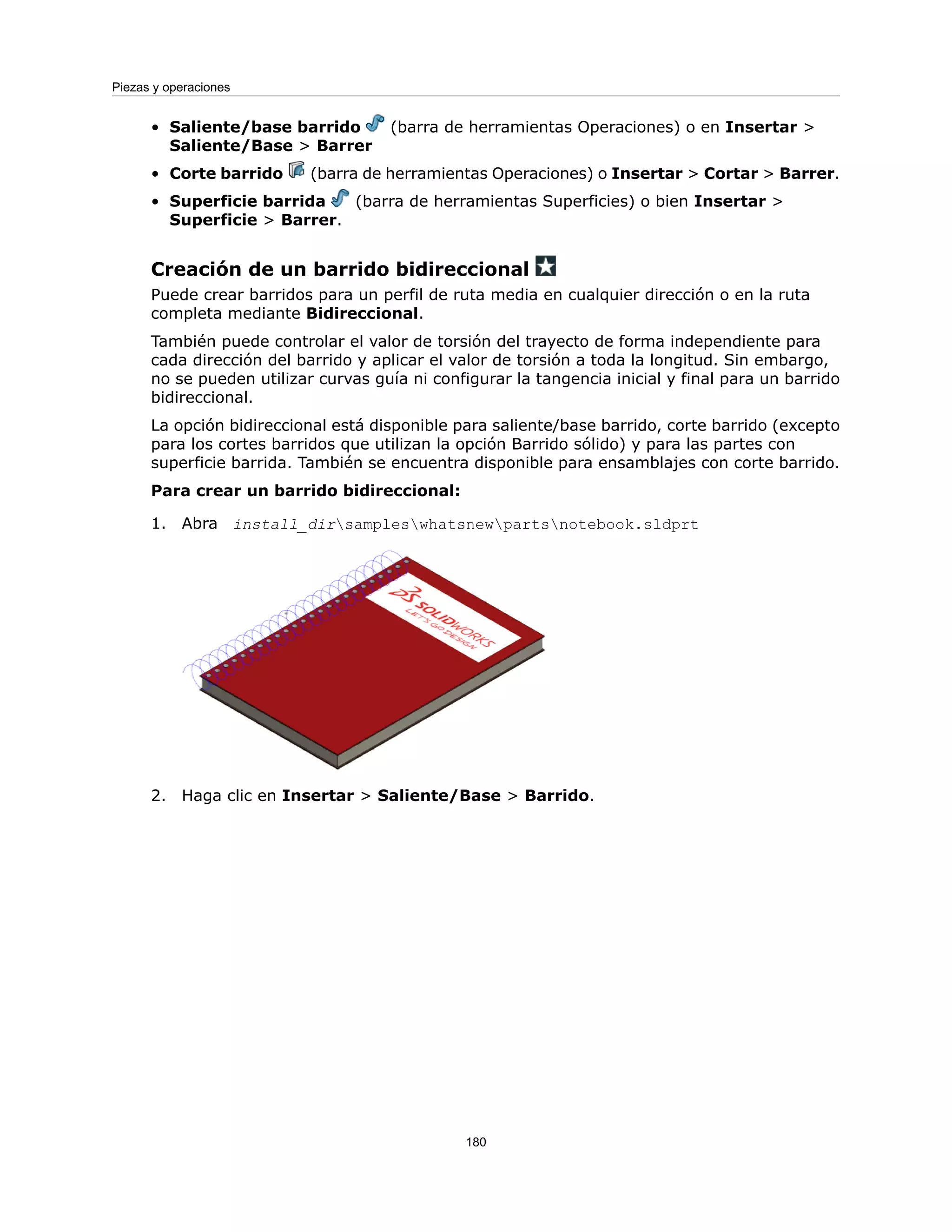 • Saliente/base barrido (barra de herramientas Operaciones) o en Insertar >
Saliente/Base > Barrer
• Corte barrido (barra de herramientas Operaciones) o Insertar > Cortar > Barrer.
• Superficie barrida (barra de herramientas Superficies) o bien Insertar >
Superficie > Barrer.
Creación de un barrido bidireccional
Puede crear barridos para un perfil de ruta media en cualquier dirección o en la ruta
completa mediante Bidireccional.
También puede controlar el valor de torsión del trayecto de forma independiente para
cada dirección del barrido y aplicar el valor de torsión a toda la longitud. Sin embargo,
no se pueden utilizar curvas guía ni configurar la tangencia inicial y final para un barrido
bidireccional.
La opción bidireccional está disponible para saliente/base barrido, corte barrido (excepto
para los cortes barridos que utilizan la opción Barrido sólido) y para las partes con
superficie barrida. También se encuentra disponible para ensamblajes con corte barrido.
Para crear un barrido bidireccional:
1. Abra install_dirsampleswhatsnewpartsnotebook.sldprt
2. Haga clic en Insertar > Saliente/Base > Barrido.
180
Piezas y operaciones
 