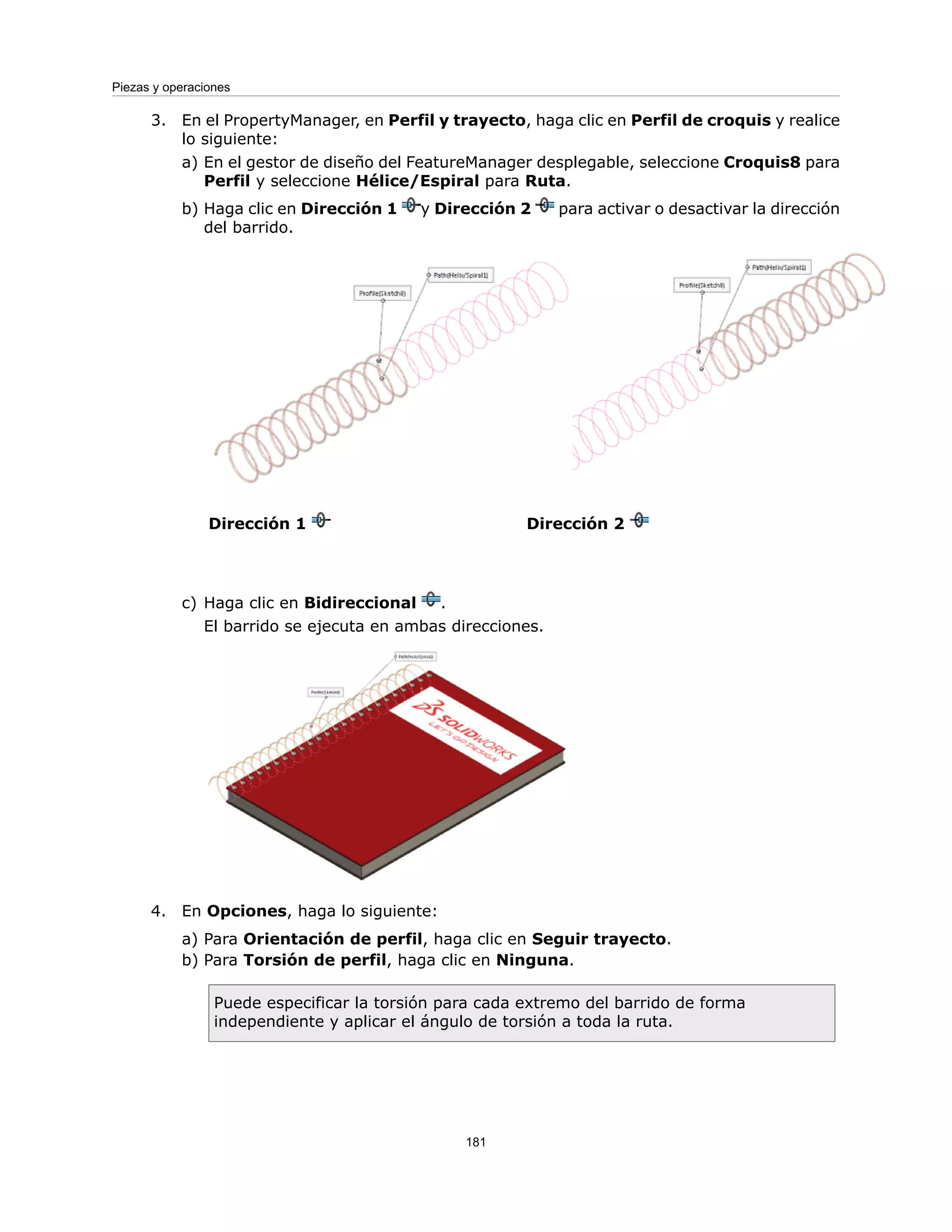 3. En el PropertyManager, en Perfil y trayecto, haga clic en Perfil de croquis y realice
lo siguiente:
a) En el gestor de diseño del FeatureManager desplegable, seleccione Croquis8 para
Perfil y seleccione Hélice/Espiral para Ruta.
b) Haga clic en Dirección 1 y Dirección 2 para activar o desactivar la dirección
del barrido.
Dirección 2
Dirección 1
c) Haga clic en Bidireccional .
El barrido se ejecuta en ambas direcciones.
4. En Opciones, haga lo siguiente:
a) Para Orientación de perfil, haga clic en Seguir trayecto.
b) Para Torsión de perfil, haga clic en Ninguna.
Puede especificar la torsión para cada extremo del barrido de forma
independiente y aplicar el ángulo de torsión a toda la ruta.
181
Piezas y operaciones
 