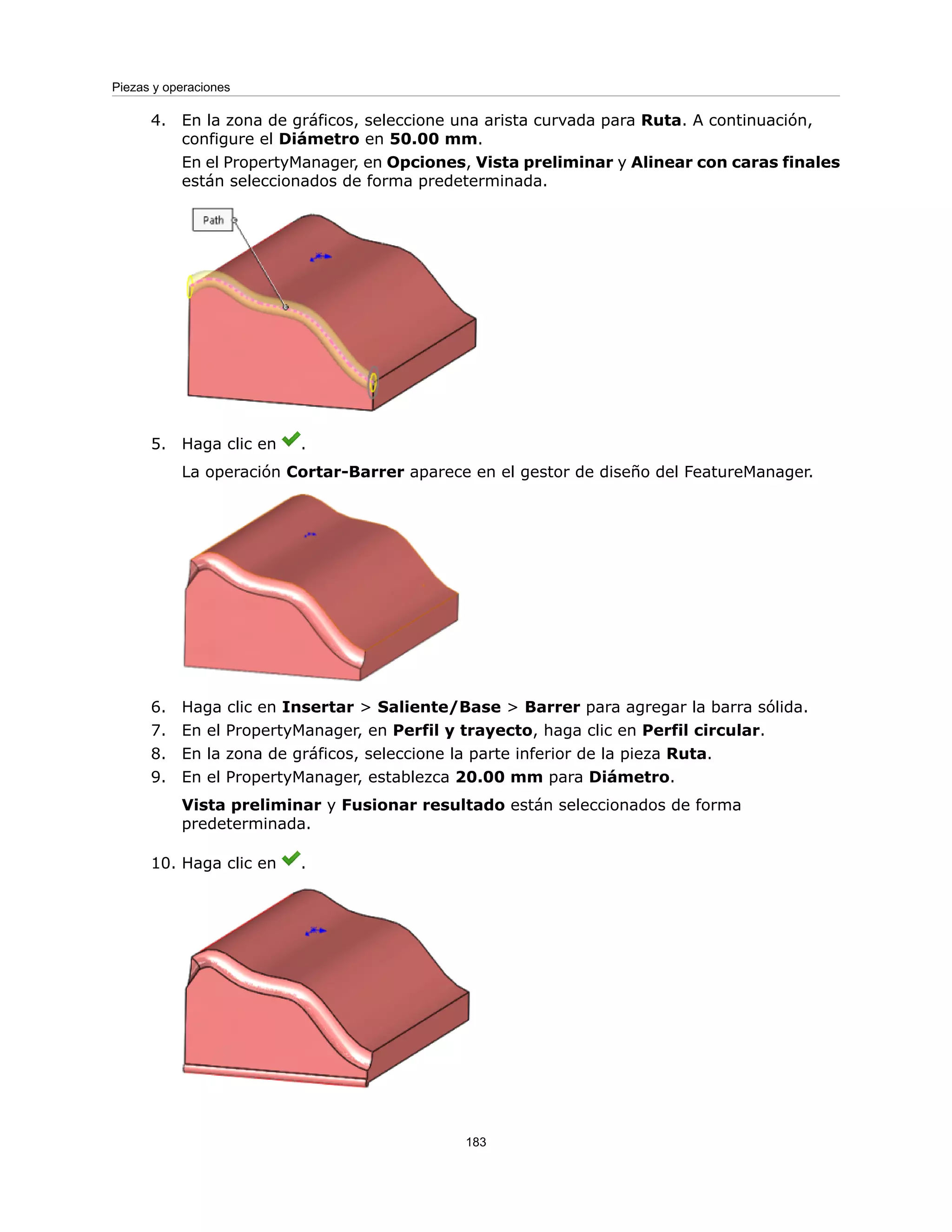 4. En la zona de gráficos, seleccione una arista curvada para Ruta. A continuación,
configure el Diámetro en 50.00 mm.
En el PropertyManager, en Opciones, Vista preliminar y Alinear con caras finales
están seleccionados de forma predeterminada.
5. Haga clic en .
La operación Cortar-Barrer aparece en el gestor de diseño del FeatureManager.
6. Haga clic en Insertar > Saliente/Base > Barrer para agregar la barra sólida.
7. En el PropertyManager, en Perfil y trayecto, haga clic en Perfil circular.
8. En la zona de gráficos, seleccione la parte inferior de la pieza Ruta.
9. En el PropertyManager, establezca 20.00 mm para Diámetro.
Vista preliminar y Fusionar resultado están seleccionados de forma
predeterminada.
10. Haga clic en .
183
Piezas y operaciones
 