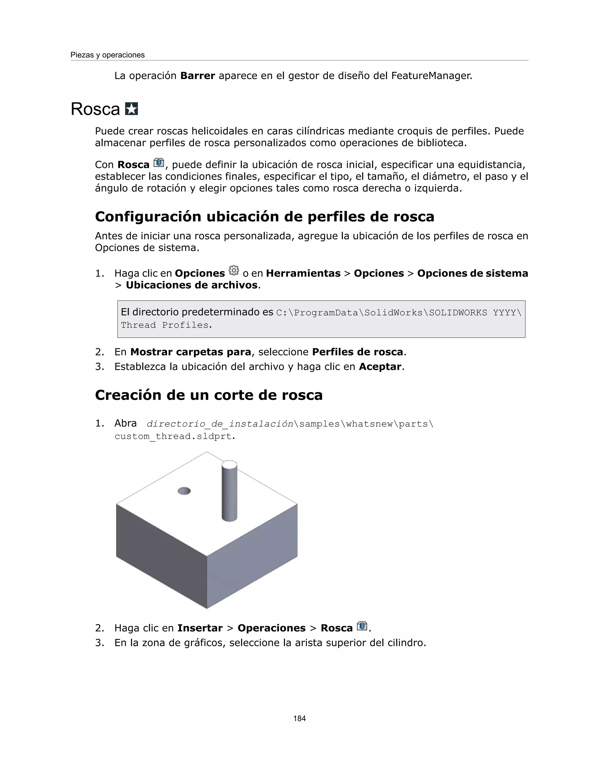 La operación Barrer aparece en el gestor de diseño del FeatureManager.
Rosca
Puede crear roscas helicoidales en caras cilíndricas mediante croquis de perfiles. Puede
almacenar perfiles de rosca personalizados como operaciones de biblioteca.
Con Rosca , puede definir la ubicación de rosca inicial, especificar una equidistancia,
establecer las condiciones finales, especificar el tipo, el tamaño, el diámetro, el paso y el
ángulo de rotación y elegir opciones tales como rosca derecha o izquierda.
Configuración ubicación de perfiles de rosca
Antes de iniciar una rosca personalizada, agregue la ubicación de los perfiles de rosca en
Opciones de sistema.
1. Haga clic en Opciones o en Herramientas > Opciones > Opciones de sistema
> Ubicaciones de archivos.
El directorio predeterminado es C:ProgramDataSolidWorksSOLIDWORKS YYYY
Thread Profiles.
2. En Mostrar carpetas para, seleccione Perfiles de rosca.
3. Establezca la ubicación del archivo y haga clic en Aceptar.
Creación de un corte de rosca
1. Abra directorio_de_instalaciónsampleswhatsnewparts
custom_thread.sldprt.
2. Haga clic en Insertar > Operaciones > Rosca .
3. En la zona de gráficos, seleccione la arista superior del cilindro.
184
Piezas y operaciones
 