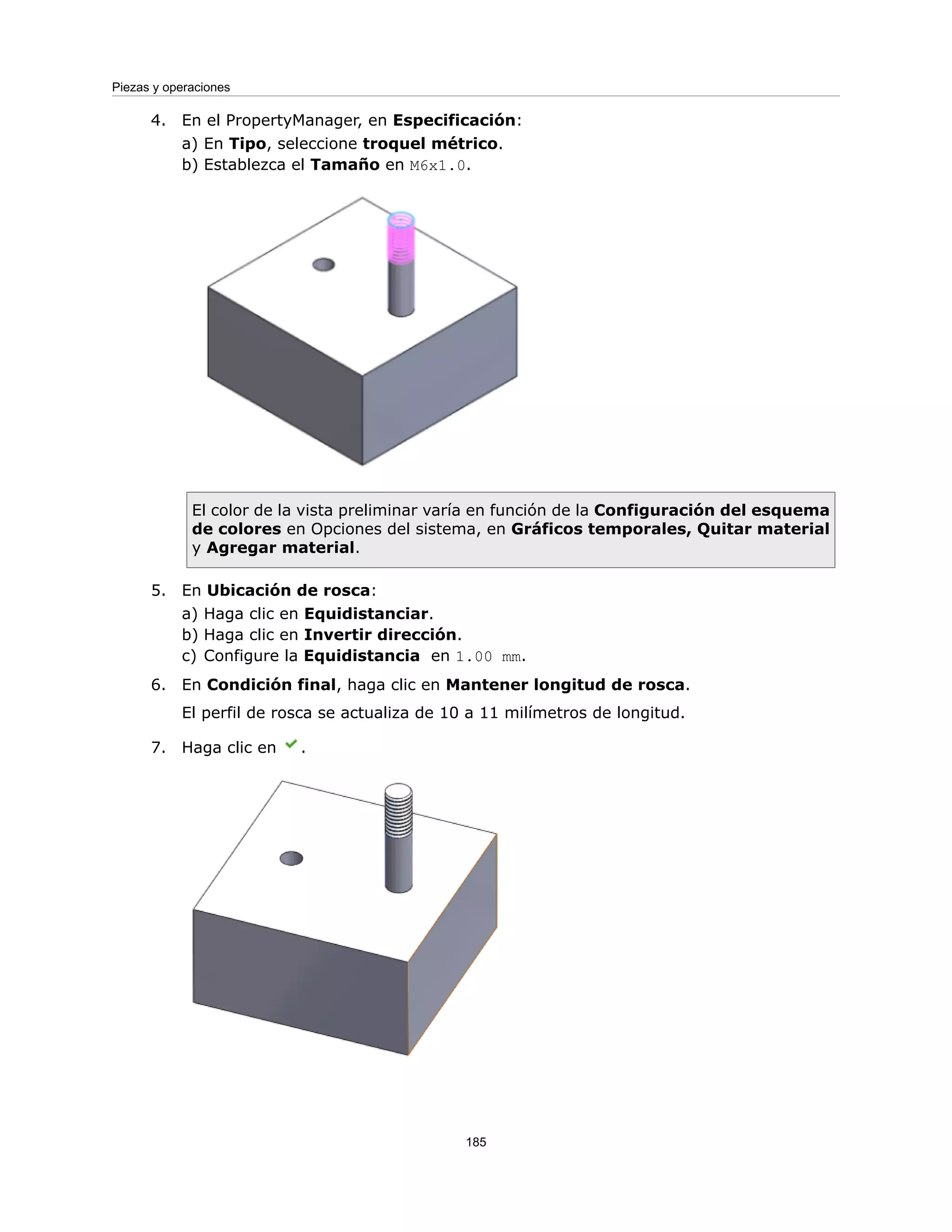 4. En el PropertyManager, en Especificación:
a) En Tipo, seleccione troquel métrico.
b) Establezca el Tamaño en M6x1.0.
El color de la vista preliminar varía en función de la Configuración del esquema
de colores en Opciones del sistema, en Gráficos temporales, Quitar material
y Agregar material.
5. En Ubicación de rosca:
a) Haga clic en Equidistanciar.
b) Haga clic en Invertir dirección.
c) Configure la Equidistancia en 1.00 mm.
6. En Condición final, haga clic en Mantener longitud de rosca.
El perfil de rosca se actualiza de 10 a 11 milímetros de longitud.
7. Haga clic en .
185
Piezas y operaciones
 