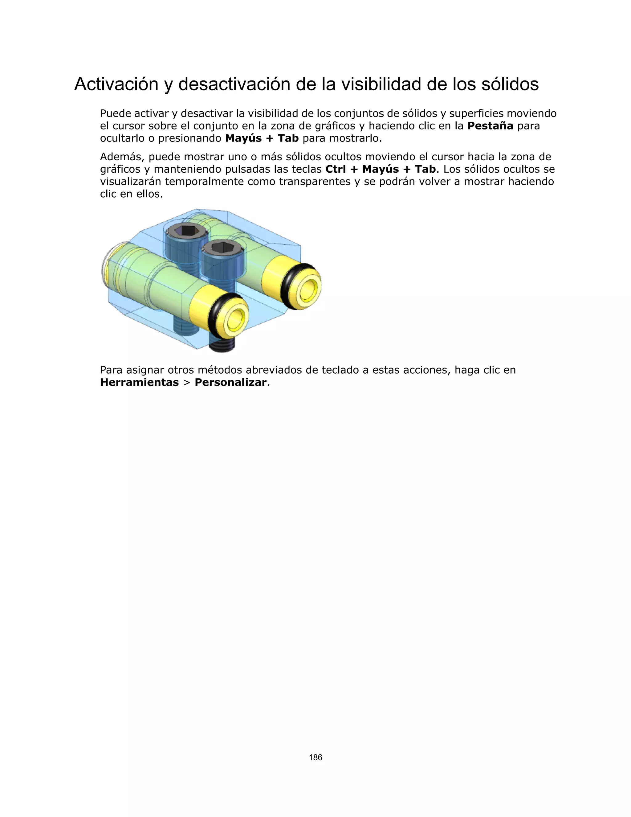 Activación y desactivación de la visibilidad de los sólidos
Puede activar y desactivar la visibilidad de los conjuntos de sólidos y superficies moviendo
el cursor sobre el conjunto en la zona de gráficos y haciendo clic en la Pestaña para
ocultarlo o presionando Mayús + Tab para mostrarlo.
Además, puede mostrar uno o más sólidos ocultos moviendo el cursor hacia la zona de
gráficos y manteniendo pulsadas las teclas Ctrl + Mayús + Tab. Los sólidos ocultos se
visualizarán temporalmente como transparentes y se podrán volver a mostrar haciendo
clic en ellos.
Para asignar otros métodos abreviados de teclado a estas acciones, haga clic en
Herramientas > Personalizar.
186
 