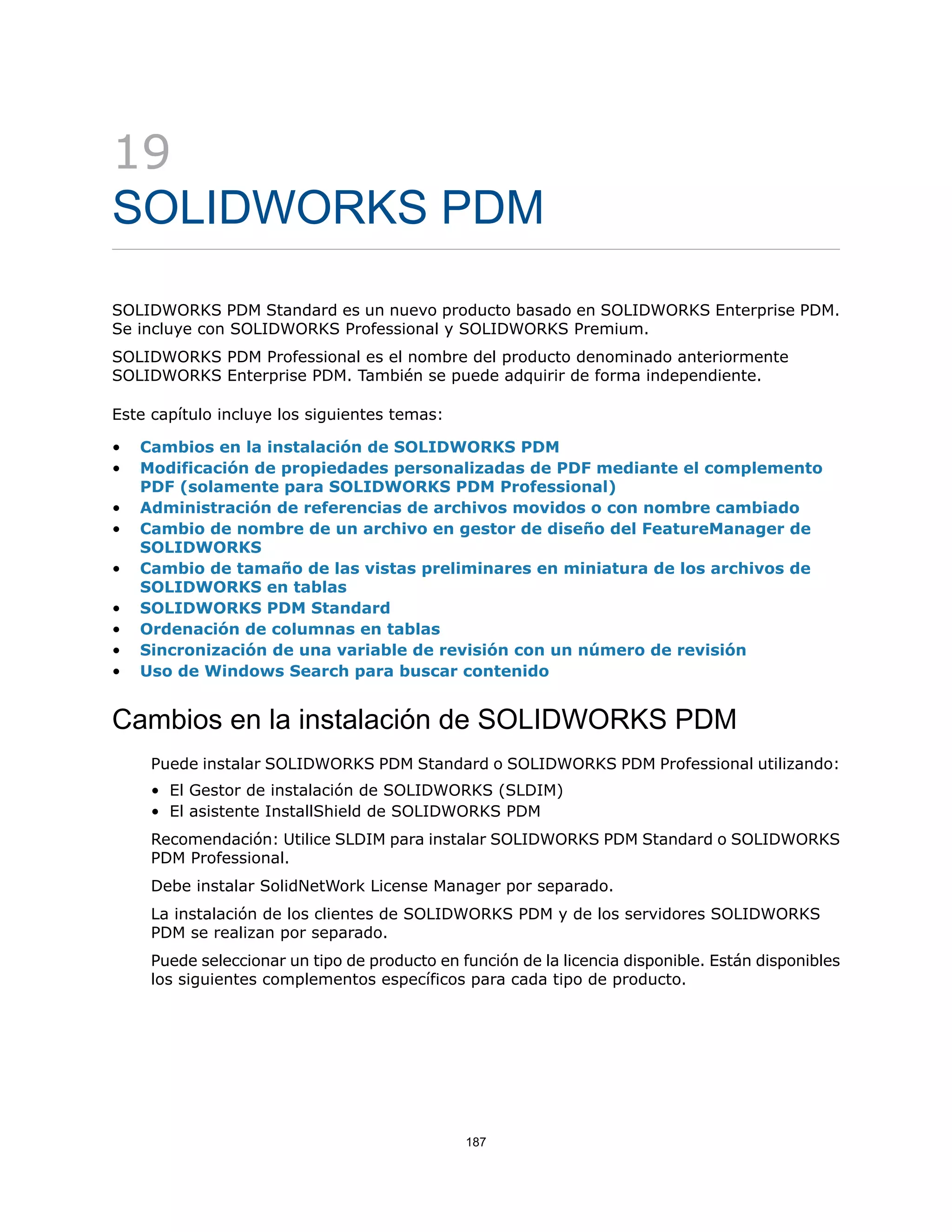 19
SOLIDWORKS PDM
SOLIDWORKS PDM Standard es un nuevo producto basado en SOLIDWORKS Enterprise PDM.
Se incluye con SOLIDWORKS Professional y SOLIDWORKS Premium.
SOLIDWORKS PDM Professional es el nombre del producto denominado anteriormente
SOLIDWORKS Enterprise PDM. También se puede adquirir de forma independiente.
Este capítulo incluye los siguientes temas:
• Cambios en la instalación de SOLIDWORKS PDM
• Modificación de propiedades personalizadas de PDF mediante el complemento
PDF (solamente para SOLIDWORKS PDM Professional)
• Administración de referencias de archivos movidos o con nombre cambiado
• Cambio de nombre de un archivo en gestor de diseño del FeatureManager de
SOLIDWORKS
• Cambio de tamaño de las vistas preliminares en miniatura de los archivos de
SOLIDWORKS en tablas
• SOLIDWORKS PDM Standard
• Ordenación de columnas en tablas
• Sincronización de una variable de revisión con un número de revisión
• Uso de Windows Search para buscar contenido
Cambios en la instalación de SOLIDWORKS PDM
Puede instalar SOLIDWORKS PDM Standard o SOLIDWORKS PDM Professional utilizando:
• El Gestor de instalación de SOLIDWORKS (SLDIM)
• El asistente InstallShield de SOLIDWORKS PDM
Recomendación: Utilice SLDIM para instalar SOLIDWORKS PDM Standard o SOLIDWORKS
PDM Professional.
Debe instalar SolidNetWork License Manager por separado.
La instalación de los clientes de SOLIDWORKS PDM y de los servidores SOLIDWORKS
PDM se realizan por separado.
Puede seleccionar un tipo de producto en función de la licencia disponible. Están disponibles
los siguientes complementos específicos para cada tipo de producto.
187
 