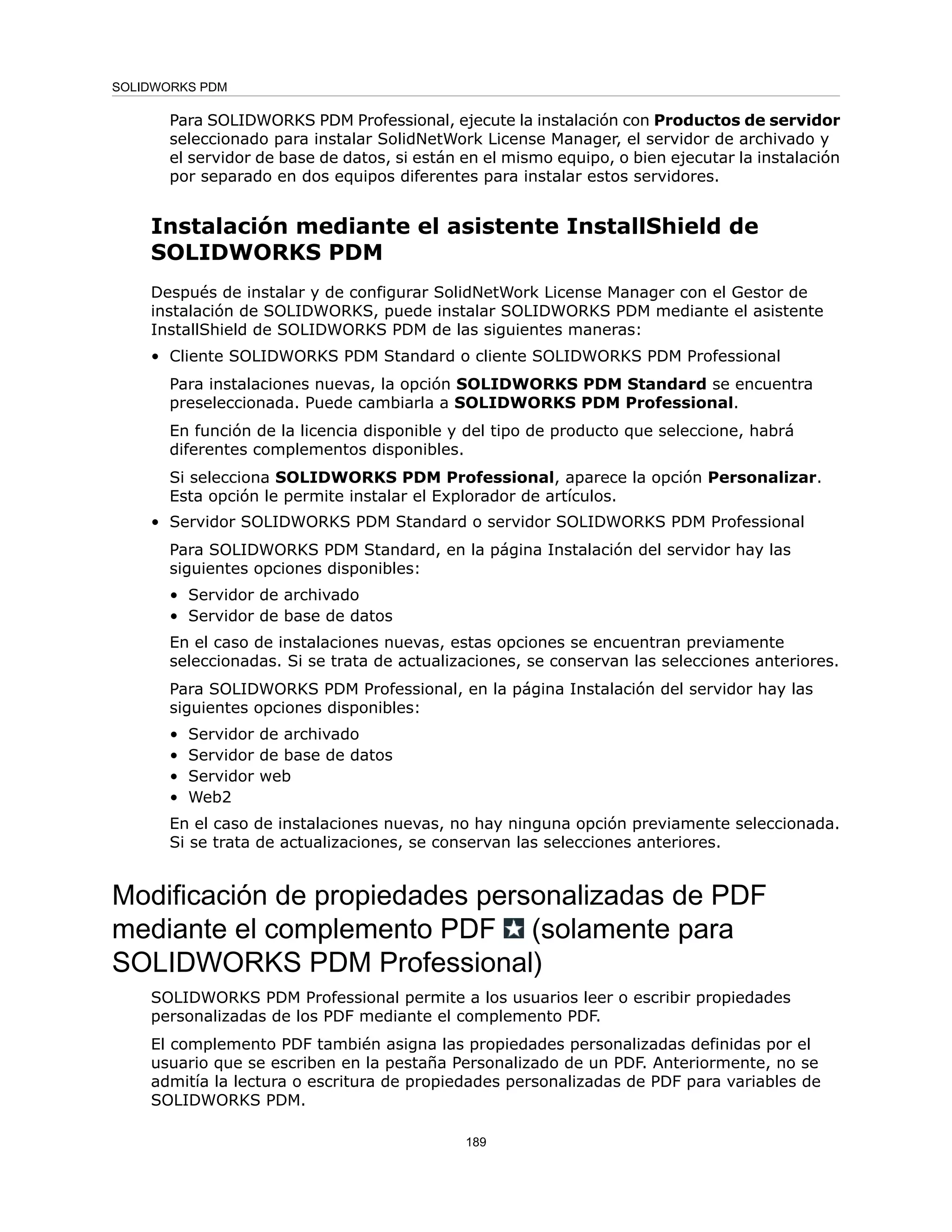 Para SOLIDWORKS PDM Professional, ejecute la instalación con Productos de servidor
seleccionado para instalar SolidNetWork License Manager, el servidor de archivado y
el servidor de base de datos, si están en el mismo equipo, o bien ejecutar la instalación
por separado en dos equipos diferentes para instalar estos servidores.
Instalación mediante el asistente InstallShield de
SOLIDWORKS PDM
Después de instalar y de configurar SolidNetWork License Manager con el Gestor de
instalación de SOLIDWORKS, puede instalar SOLIDWORKS PDM mediante el asistente
InstallShield de SOLIDWORKS PDM de las siguientes maneras:
• Cliente SOLIDWORKS PDM Standard o cliente SOLIDWORKS PDM Professional
Para instalaciones nuevas, la opción SOLIDWORKS PDM Standard se encuentra
preseleccionada. Puede cambiarla a SOLIDWORKS PDM Professional.
En función de la licencia disponible y del tipo de producto que seleccione, habrá
diferentes complementos disponibles.
Si selecciona SOLIDWORKS PDM Professional, aparece la opción Personalizar.
Esta opción le permite instalar el Explorador de artículos.
• Servidor SOLIDWORKS PDM Standard o servidor SOLIDWORKS PDM Professional
Para SOLIDWORKS PDM Standard, en la página Instalación del servidor hay las
siguientes opciones disponibles:
• Servidor de archivado
• Servidor de base de datos
En el caso de instalaciones nuevas, estas opciones se encuentran previamente
seleccionadas. Si se trata de actualizaciones, se conservan las selecciones anteriores.
Para SOLIDWORKS PDM Professional, en la página Instalación del servidor hay las
siguientes opciones disponibles:
• Servidor de archivado
• Servidor de base de datos
• Servidor web
• Web2
En el caso de instalaciones nuevas, no hay ninguna opción previamente seleccionada.
Si se trata de actualizaciones, se conservan las selecciones anteriores.
Modificación de propiedades personalizadas de PDF
mediante el complemento PDF (solamente para
SOLIDWORKS PDM Professional)
SOLIDWORKS PDM Professional permite a los usuarios leer o escribir propiedades
personalizadas de los PDF mediante el complemento PDF.
El complemento PDF también asigna las propiedades personalizadas definidas por el
usuario que se escriben en la pestaña Personalizado de un PDF. Anteriormente, no se
admitía la lectura o escritura de propiedades personalizadas de PDF para variables de
SOLIDWORKS PDM.
189
SOLIDWORKS PDM
 