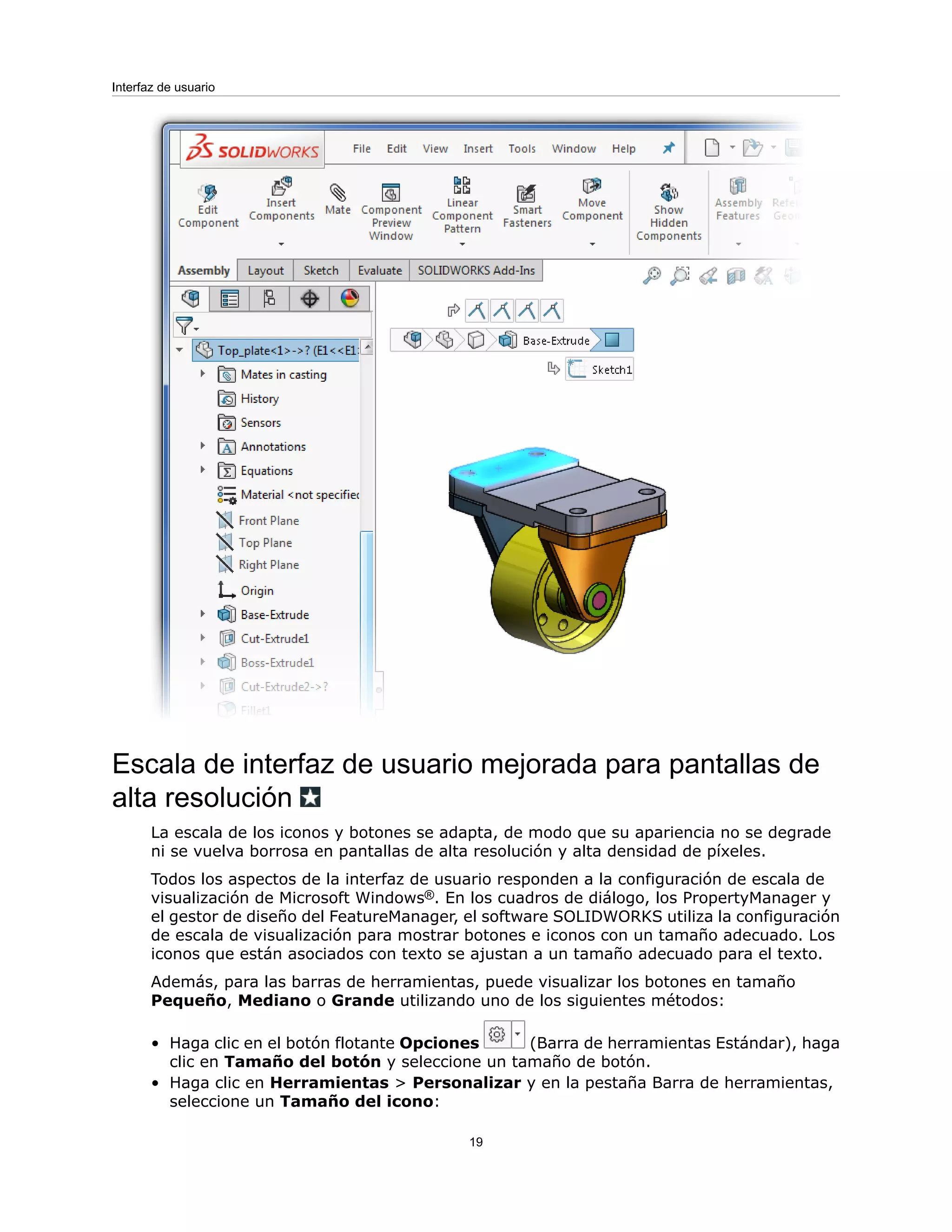 Escala de interfaz de usuario mejorada para pantallas de
alta resolución
La escala de los iconos y botones se adapta, de modo que su apariencia no se degrade
ni se vuelva borrosa en pantallas de alta resolución y alta densidad de píxeles.
Todos los aspectos de la interfaz de usuario responden a la configuración de escala de
visualización de Microsoft Windows®. En los cuadros de diálogo, los PropertyManager y
el gestor de diseño del FeatureManager, el software SOLIDWORKS utiliza la configuración
de escala de visualización para mostrar botones e iconos con un tamaño adecuado. Los
iconos que están asociados con texto se ajustan a un tamaño adecuado para el texto.
Además, para las barras de herramientas, puede visualizar los botones en tamaño
Pequeño, Mediano o Grande utilizando uno de los siguientes métodos:
• Haga clic en el botón flotante Opciones (Barra de herramientas Estándar), haga
clic en Tamaño del botón y seleccione un tamaño de botón.
• Haga clic en Herramientas > Personalizar y en la pestaña Barra de herramientas,
seleccione un Tamaño del icono:
19
Interfaz de usuario
 