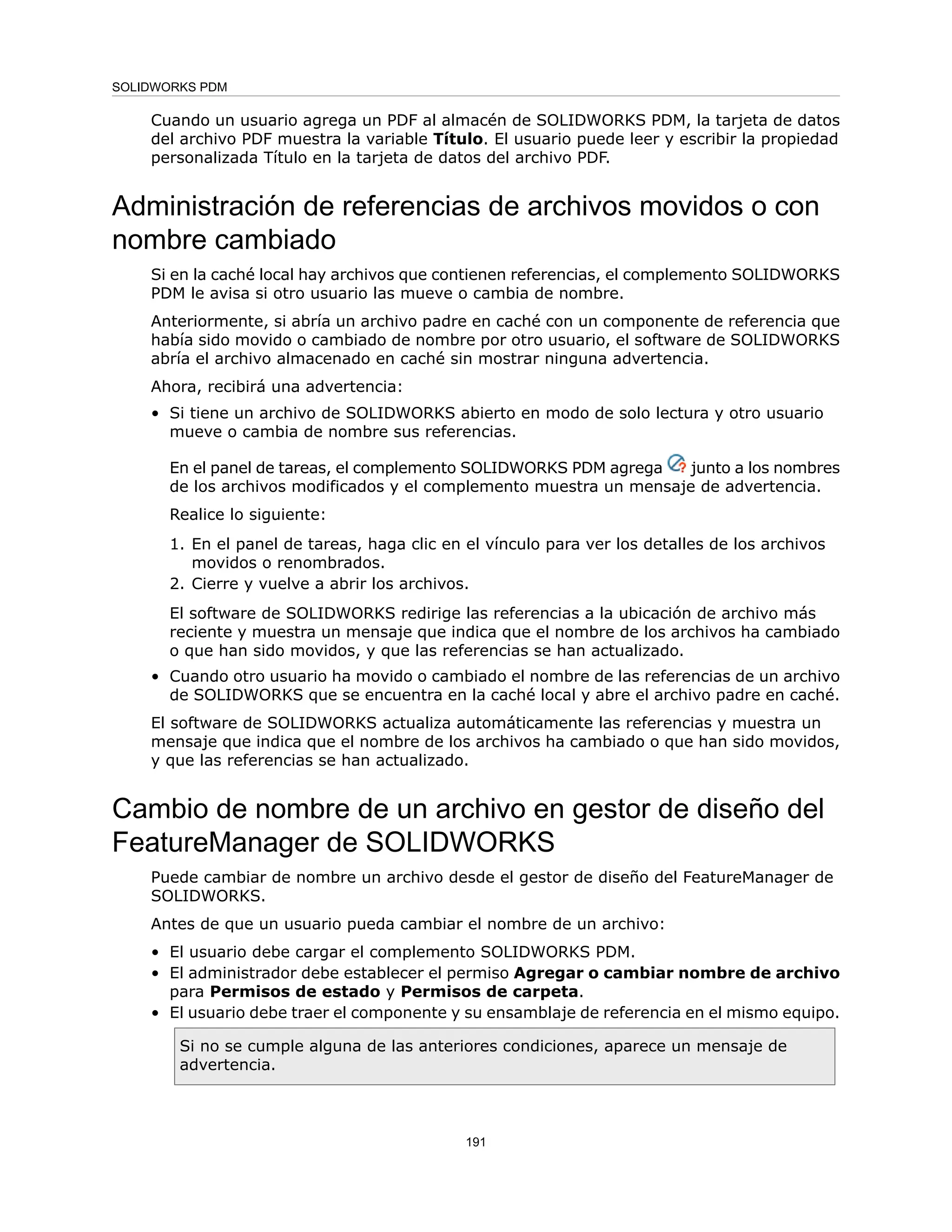 Cuando un usuario agrega un PDF al almacén de SOLIDWORKS PDM, la tarjeta de datos
del archivo PDF muestra la variable Título. El usuario puede leer y escribir la propiedad
personalizada Título en la tarjeta de datos del archivo PDF.
Administración de referencias de archivos movidos o con
nombre cambiado
Si en la caché local hay archivos que contienen referencias, el complemento SOLIDWORKS
PDM le avisa si otro usuario las mueve o cambia de nombre.
Anteriormente, si abría un archivo padre en caché con un componente de referencia que
había sido movido o cambiado de nombre por otro usuario, el software de SOLIDWORKS
abría el archivo almacenado en caché sin mostrar ninguna advertencia.
Ahora, recibirá una advertencia:
• Si tiene un archivo de SOLIDWORKS abierto en modo de solo lectura y otro usuario
mueve o cambia de nombre sus referencias.
En el panel de tareas, el complemento SOLIDWORKS PDM agrega junto a los nombres
de los archivos modificados y el complemento muestra un mensaje de advertencia.
Realice lo siguiente:
1. En el panel de tareas, haga clic en el vínculo para ver los detalles de los archivos
movidos o renombrados.
2. Cierre y vuelve a abrir los archivos.
El software de SOLIDWORKS redirige las referencias a la ubicación de archivo más
reciente y muestra un mensaje que indica que el nombre de los archivos ha cambiado
o que han sido movidos, y que las referencias se han actualizado.
• Cuando otro usuario ha movido o cambiado el nombre de las referencias de un archivo
de SOLIDWORKS que se encuentra en la caché local y abre el archivo padre en caché.
El software de SOLIDWORKS actualiza automáticamente las referencias y muestra un
mensaje que indica que el nombre de los archivos ha cambiado o que han sido movidos,
y que las referencias se han actualizado.
Cambio de nombre de un archivo en gestor de diseño del
FeatureManager de SOLIDWORKS
Puede cambiar de nombre un archivo desde el gestor de diseño del FeatureManager de
SOLIDWORKS.
Antes de que un usuario pueda cambiar el nombre de un archivo:
• El usuario debe cargar el complemento SOLIDWORKS PDM.
• El administrador debe establecer el permiso Agregar o cambiar nombre de archivo
para Permisos de estado y Permisos de carpeta.
• El usuario debe traer el componente y su ensamblaje de referencia en el mismo equipo.
Si no se cumple alguna de las anteriores condiciones, aparece un mensaje de
advertencia.
191
SOLIDWORKS PDM
 