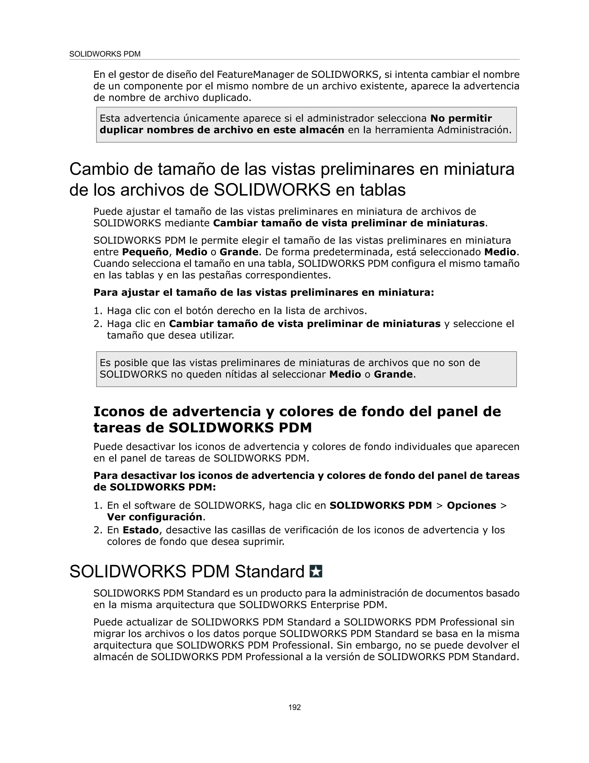 En el gestor de diseño del FeatureManager de SOLIDWORKS, si intenta cambiar el nombre
de un componente por el mismo nombre de un archivo existente, aparece la advertencia
de nombre de archivo duplicado.
Esta advertencia únicamente aparece si el administrador selecciona No permitir
duplicar nombres de archivo en este almacén en la herramienta Administración.
Cambio de tamaño de las vistas preliminares en miniatura
de los archivos de SOLIDWORKS en tablas
Puede ajustar el tamaño de las vistas preliminares en miniatura de archivos de
SOLIDWORKS mediante Cambiar tamaño de vista preliminar de miniaturas.
SOLIDWORKS PDM le permite elegir el tamaño de las vistas preliminares en miniatura
entre Pequeño, Medio o Grande. De forma predeterminada, está seleccionado Medio.
Cuando selecciona el tamaño en una tabla, SOLIDWORKS PDM configura el mismo tamaño
en las tablas y en las pestañas correspondientes.
Para ajustar el tamaño de las vistas preliminares en miniatura:
1. Haga clic con el botón derecho en la lista de archivos.
2. Haga clic en Cambiar tamaño de vista preliminar de miniaturas y seleccione el
tamaño que desea utilizar.
Es posible que las vistas preliminares de miniaturas de archivos que no son de
SOLIDWORKS no queden nítidas al seleccionar Medio o Grande.
Iconos de advertencia y colores de fondo del panel de
tareas de SOLIDWORKS PDM
Puede desactivar los iconos de advertencia y colores de fondo individuales que aparecen
en el panel de tareas de SOLIDWORKS PDM.
Para desactivar los iconos de advertencia y colores de fondo del panel de tareas
de SOLIDWORKS PDM:
1. En el software de SOLIDWORKS, haga clic en SOLIDWORKS PDM > Opciones >
Ver configuración.
2. En Estado, desactive las casillas de verificación de los iconos de advertencia y los
colores de fondo que desea suprimir.
SOLIDWORKS PDM Standard
SOLIDWORKS PDM Standard es un producto para la administración de documentos basado
en la misma arquitectura que SOLIDWORKS Enterprise PDM.
Puede actualizar de SOLIDWORKS PDM Standard a SOLIDWORKS PDM Professional sin
migrar los archivos o los datos porque SOLIDWORKS PDM Standard se basa en la misma
arquitectura que SOLIDWORKS PDM Professional. Sin embargo, no se puede devolver el
almacén de SOLIDWORKS PDM Professional a la versión de SOLIDWORKS PDM Standard.
192
SOLIDWORKS PDM
 
