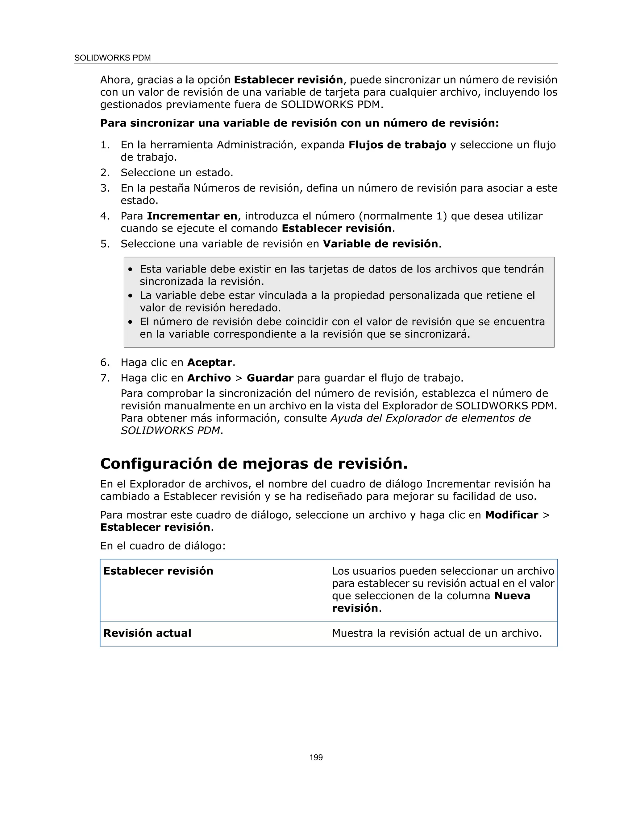 Ahora, gracias a la opción Establecer revisión, puede sincronizar un número de revisión
con un valor de revisión de una variable de tarjeta para cualquier archivo, incluyendo los
gestionados previamente fuera de SOLIDWORKS PDM.
Para sincronizar una variable de revisión con un número de revisión:
1. En la herramienta Administración, expanda Flujos de trabajo y seleccione un flujo
de trabajo.
2. Seleccione un estado.
3. En la pestaña Números de revisión, defina un número de revisión para asociar a este
estado.
4. Para Incrementar en, introduzca el número (normalmente 1) que desea utilizar
cuando se ejecute el comando Establecer revisión.
5. Seleccione una variable de revisión en Variable de revisión.
• Esta variable debe existir en las tarjetas de datos de los archivos que tendrán
sincronizada la revisión.
• La variable debe estar vinculada a la propiedad personalizada que retiene el
valor de revisión heredado.
• El número de revisión debe coincidir con el valor de revisión que se encuentra
en la variable correspondiente a la revisión que se sincronizará.
6. Haga clic en Aceptar.
7. Haga clic en Archivo > Guardar para guardar el flujo de trabajo.
Para comprobar la sincronización del número de revisión, establezca el número de
revisión manualmente en un archivo en la vista del Explorador de SOLIDWORKS PDM.
Para obtener más información, consulte Ayuda del Explorador de elementos de
SOLIDWORKS PDM.
Configuración de mejoras de revisión.
En el Explorador de archivos, el nombre del cuadro de diálogo Incrementar revisión ha
cambiado a Establecer revisión y se ha rediseñado para mejorar su facilidad de uso.
Para mostrar este cuadro de diálogo, seleccione un archivo y haga clic en Modificar >
Establecer revisión.
En el cuadro de diálogo:
Los usuarios pueden seleccionar un archivo
para establecer su revisión actual en el valor
que seleccionen de la columna Nueva
revisión.
Establecer revisión
Muestra la revisión actual de un archivo.
Revisión actual
199
SOLIDWORKS PDM
 