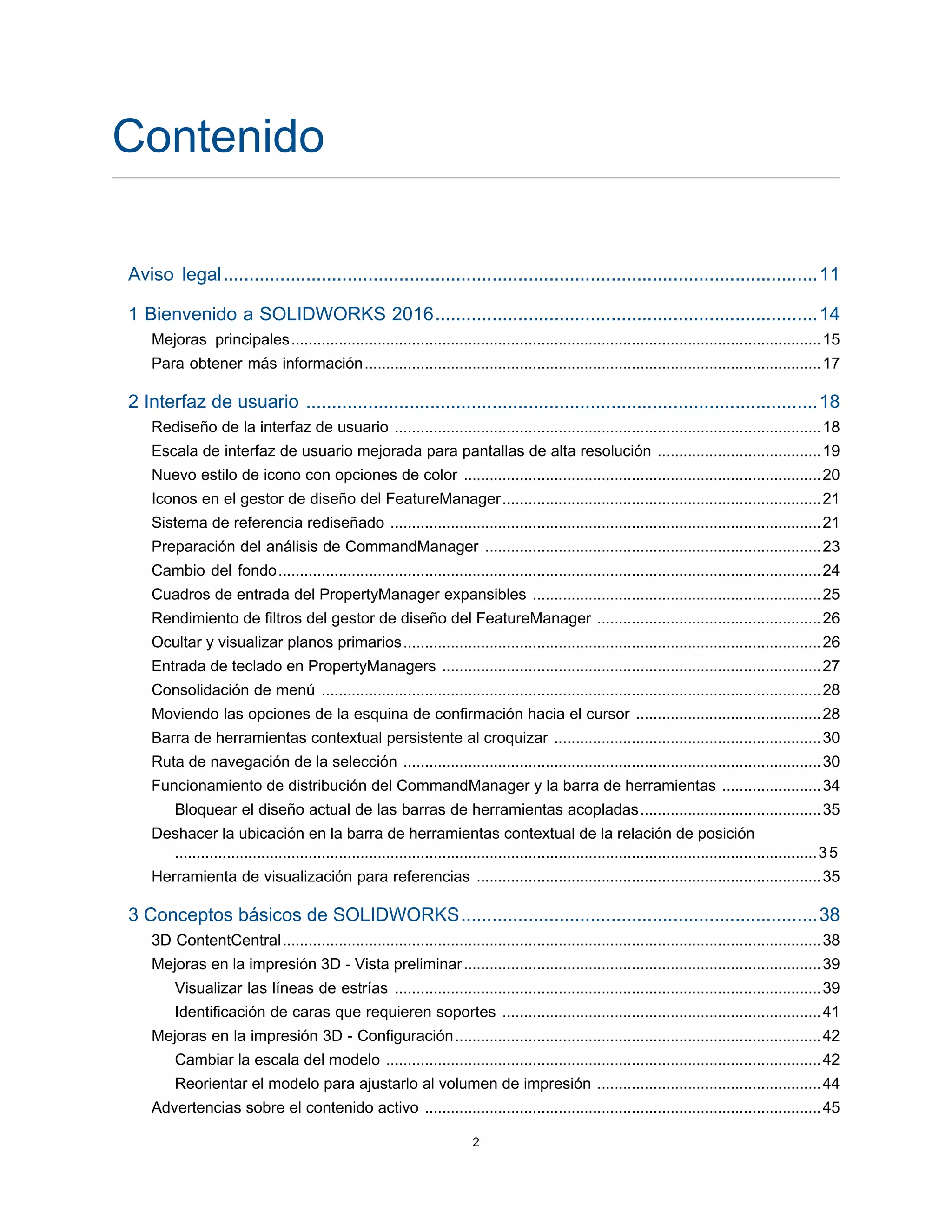 Contenido
Aviso legal...................................................................................................................11
1 Bienvenido a SOLIDWORKS 2016..........................................................................14
Mejoras principales...........................................................................................................................15
Para obtener más información..........................................................................................................17
2 Interfaz de usuario ...................................................................................................18
Rediseño de la interfaz de usuario ...................................................................................................18
Escala de interfaz de usuario mejorada para pantallas de alta resolución ......................................19
Nuevo estilo de icono con opciones de color ...................................................................................20
Iconos en el gestor de diseño del FeatureManager..........................................................................21
Sistema de referencia rediseñado ....................................................................................................21
Preparación del análisis de CommandManager ..............................................................................23
Cambio del fondo..............................................................................................................................24
Cuadros de entrada del PropertyManager expansibles ...................................................................25
Rendimiento de filtros del gestor de diseño del FeatureManager ....................................................26
Ocultar y visualizar planos primarios.................................................................................................26
Entrada de teclado en PropertyManagers ........................................................................................27
Consolidación de menú ....................................................................................................................28
Moviendo las opciones de la esquina de confirmación hacia el cursor ...........................................28
Barra de herramientas contextual persistente al croquizar ..............................................................30
Ruta de navegación de la selección .................................................................................................30
Funcionamiento de distribución del CommandManager y la barra de herramientas .......................34
Bloquear el diseño actual de las barras de herramientas acopladas..........................................35
Deshacer la ubicación en la barra de herramientas contextual de la relación de posición
.....................................................................................................................................................35
Herramienta de visualización para referencias ................................................................................35
3 Conceptos básicos de SOLIDWORKS.....................................................................38
3D ContentCentral.............................................................................................................................38
Mejoras en la impresión 3D - Vista preliminar...................................................................................39
Visualizar las líneas de estrías ...................................................................................................39
Identificación de caras que requieren soportes ..........................................................................41
Mejoras en la impresión 3D - Configuración.....................................................................................42
Cambiar la escala del modelo .....................................................................................................42
Reorientar el modelo para ajustarlo al volumen de impresión ....................................................44
Advertencias sobre el contenido activo ............................................................................................45
2
 