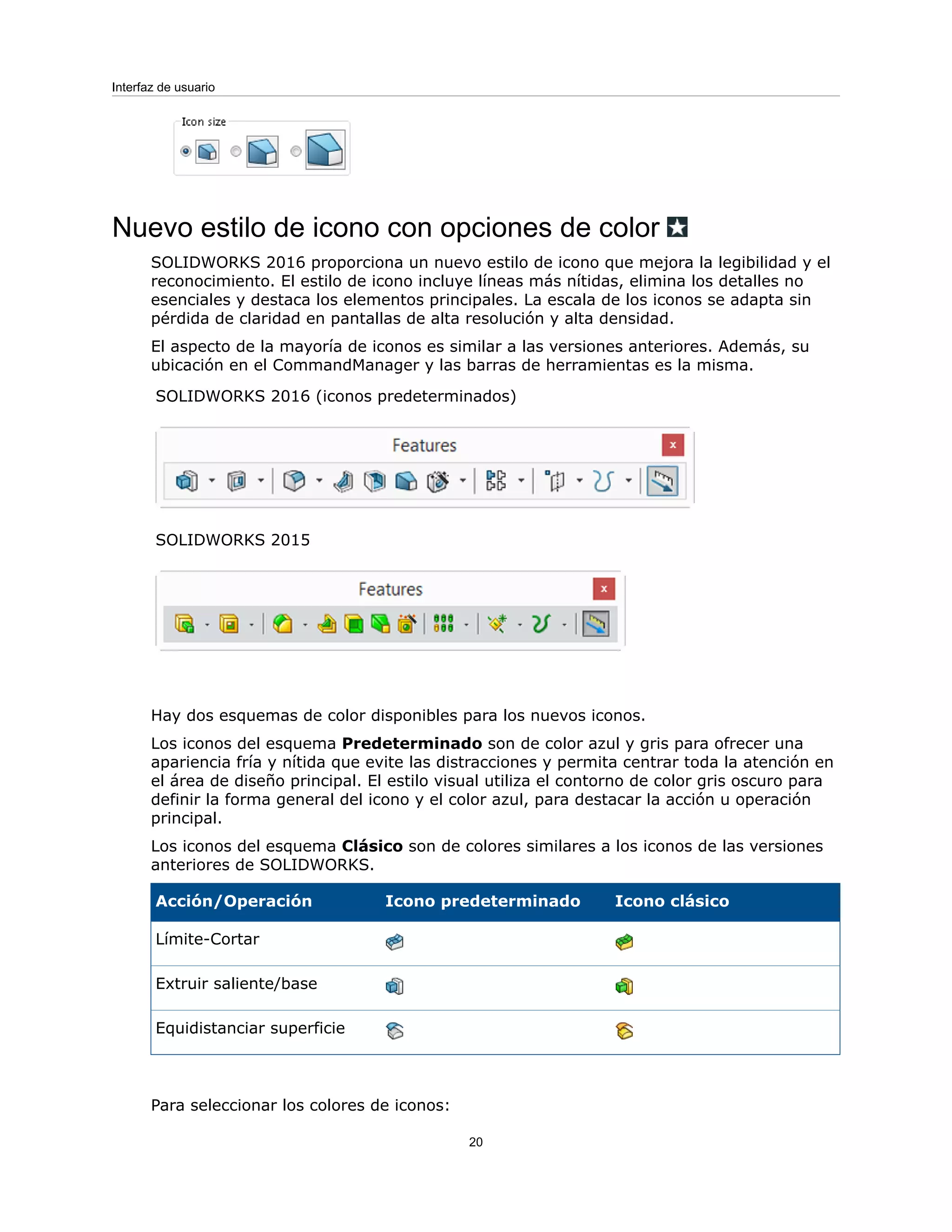 Nuevo estilo de icono con opciones de color
SOLIDWORKS 2016 proporciona un nuevo estilo de icono que mejora la legibilidad y el
reconocimiento. El estilo de icono incluye líneas más nítidas, elimina los detalles no
esenciales y destaca los elementos principales. La escala de los iconos se adapta sin
pérdida de claridad en pantallas de alta resolución y alta densidad.
El aspecto de la mayoría de iconos es similar a las versiones anteriores. Además, su
ubicación en el CommandManager y las barras de herramientas es la misma.
SOLIDWORKS 2016 (iconos predeterminados)
SOLIDWORKS 2015
Hay dos esquemas de color disponibles para los nuevos iconos.
Los iconos del esquema Predeterminado son de color azul y gris para ofrecer una
apariencia fría y nítida que evite las distracciones y permita centrar toda la atención en
el área de diseño principal. El estilo visual utiliza el contorno de color gris oscuro para
definir la forma general del icono y el color azul, para destacar la acción u operación
principal.
Los iconos del esquema Clásico son de colores similares a los iconos de las versiones
anteriores de SOLIDWORKS.
Icono clásico
Icono predeterminado
Acción/Operación
Límite-Cortar
Extruir saliente/base
Equidistanciar superficie
Para seleccionar los colores de iconos:
20
Interfaz de usuario
 