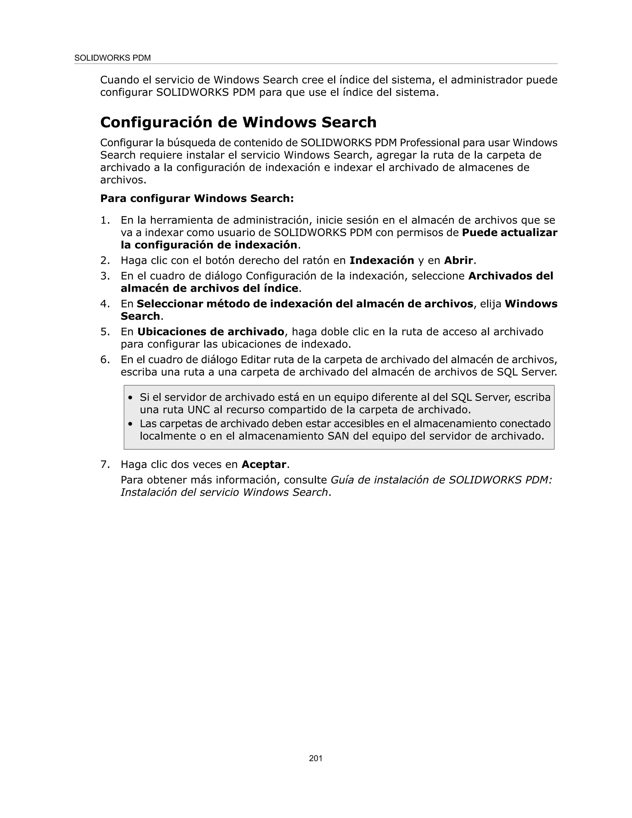Cuando el servicio de Windows Search cree el índice del sistema, el administrador puede
configurar SOLIDWORKS PDM para que use el índice del sistema.
Configuración de Windows Search
Configurar la búsqueda de contenido de SOLIDWORKS PDM Professional para usar Windows
Search requiere instalar el servicio Windows Search, agregar la ruta de la carpeta de
archivado a la configuración de indexación e indexar el archivado de almacenes de
archivos.
Para configurar Windows Search:
1. En la herramienta de administración, inicie sesión en el almacén de archivos que se
va a indexar como usuario de SOLIDWORKS PDM con permisos de Puede actualizar
la configuración de indexación.
2. Haga clic con el botón derecho del ratón en Indexación y en Abrir.
3. En el cuadro de diálogo Configuración de la indexación, seleccione Archivados del
almacén de archivos del índice.
4. En Seleccionar método de indexación del almacén de archivos, elija Windows
Search.
5. En Ubicaciones de archivado, haga doble clic en la ruta de acceso al archivado
para configurar las ubicaciones de indexado.
6. En el cuadro de diálogo Editar ruta de la carpeta de archivado del almacén de archivos,
escriba una ruta a una carpeta de archivado del almacén de archivos de SQL Server.
• Si el servidor de archivado está en un equipo diferente al del SQL Server, escriba
una ruta UNC al recurso compartido de la carpeta de archivado.
• Las carpetas de archivado deben estar accesibles en el almacenamiento conectado
localmente o en el almacenamiento SAN del equipo del servidor de archivado.
7. Haga clic dos veces en Aceptar.
Para obtener más información, consulte Guía de instalación de SOLIDWORKS PDM:
Instalación del servicio Windows Search.
201
SOLIDWORKS PDM
 