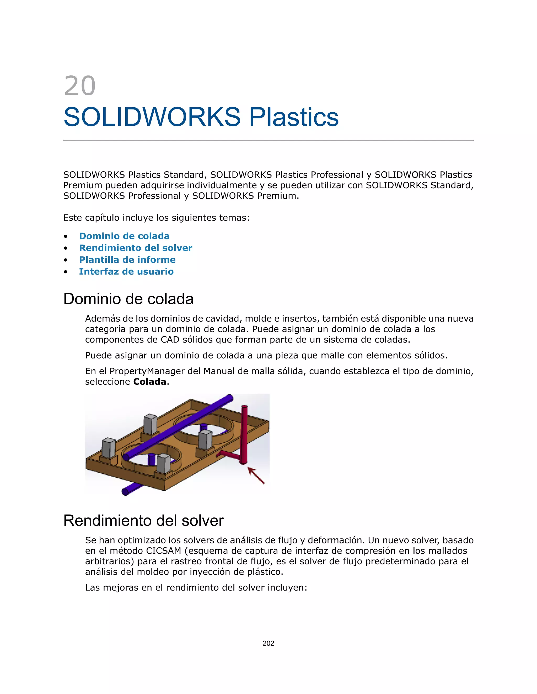 20
SOLIDWORKS Plastics
SOLIDWORKS Plastics Standard, SOLIDWORKS Plastics Professional y SOLIDWORKS Plastics
Premium pueden adquirirse individualmente y se pueden utilizar con SOLIDWORKS Standard,
SOLIDWORKS Professional y SOLIDWORKS Premium.
Este capítulo incluye los siguientes temas:
• Dominio de colada
• Rendimiento del solver
• Plantilla de informe
• Interfaz de usuario
Dominio de colada
Además de los dominios de cavidad, molde e insertos, también está disponible una nueva
categoría para un dominio de colada. Puede asignar un dominio de colada a los
componentes de CAD sólidos que forman parte de un sistema de coladas.
Puede asignar un dominio de colada a una pieza que malle con elementos sólidos.
En el PropertyManager del Manual de malla sólida, cuando establezca el tipo de dominio,
seleccione Colada.
Rendimiento del solver
Se han optimizado los solvers de análisis de flujo y deformación. Un nuevo solver, basado
en el método CICSAM (esquema de captura de interfaz de compresión en los mallados
arbitrarios) para el rastreo frontal de flujo, es el solver de flujo predeterminado para el
análisis del moldeo por inyección de plástico.
Las mejoras en el rendimiento del solver incluyen:
202
 