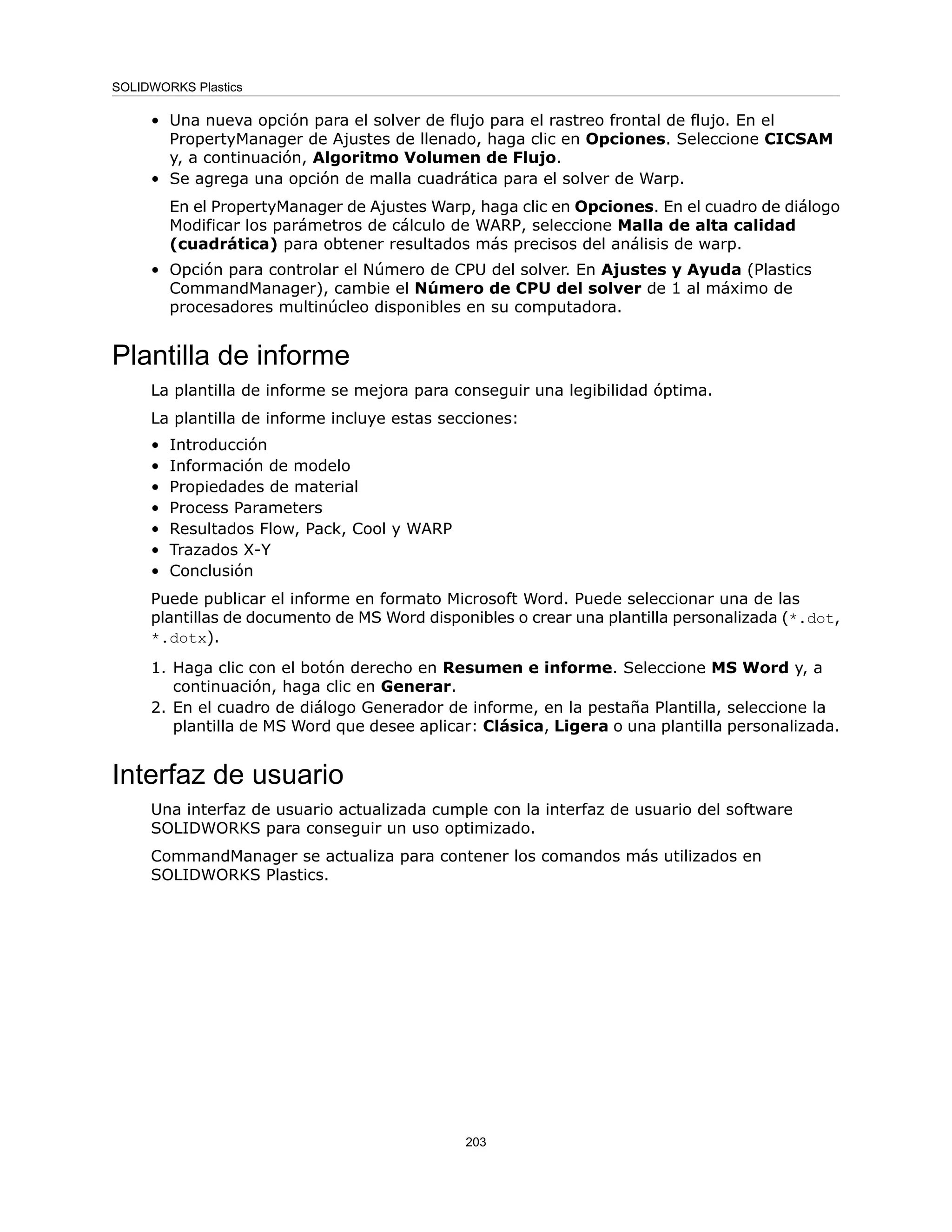 • Una nueva opción para el solver de flujo para el rastreo frontal de flujo. En el
PropertyManager de Ajustes de llenado, haga clic en Opciones. Seleccione CICSAM
y, a continuación, Algoritmo Volumen de Flujo.
• Se agrega una opción de malla cuadrática para el solver de Warp.
En el PropertyManager de Ajustes Warp, haga clic en Opciones. En el cuadro de diálogo
Modificar los parámetros de cálculo de WARP, seleccione Malla de alta calidad
(cuadrática) para obtener resultados más precisos del análisis de warp.
• Opción para controlar el Número de CPU del solver. En Ajustes y Ayuda (Plastics
CommandManager), cambie el Número de CPU del solver de 1 al máximo de
procesadores multinúcleo disponibles en su computadora.
Plantilla de informe
La plantilla de informe se mejora para conseguir una legibilidad óptima.
La plantilla de informe incluye estas secciones:
• Introducción
• Información de modelo
• Propiedades de material
• Process Parameters
• Resultados Flow, Pack, Cool y WARP
• Trazados X-Y
• Conclusión
Puede publicar el informe en formato Microsoft Word. Puede seleccionar una de las
plantillas de documento de MS Word disponibles o crear una plantilla personalizada (*.dot,
*.dotx).
1. Haga clic con el botón derecho en Resumen e informe. Seleccione MS Word y, a
continuación, haga clic en Generar.
2. En el cuadro de diálogo Generador de informe, en la pestaña Plantilla, seleccione la
plantilla de MS Word que desee aplicar: Clásica, Ligera o una plantilla personalizada.
Interfaz de usuario
Una interfaz de usuario actualizada cumple con la interfaz de usuario del software
SOLIDWORKS para conseguir un uso optimizado.
CommandManager se actualiza para contener los comandos más utilizados en
SOLIDWORKS Plastics.
203
SOLIDWORKS Plastics
 