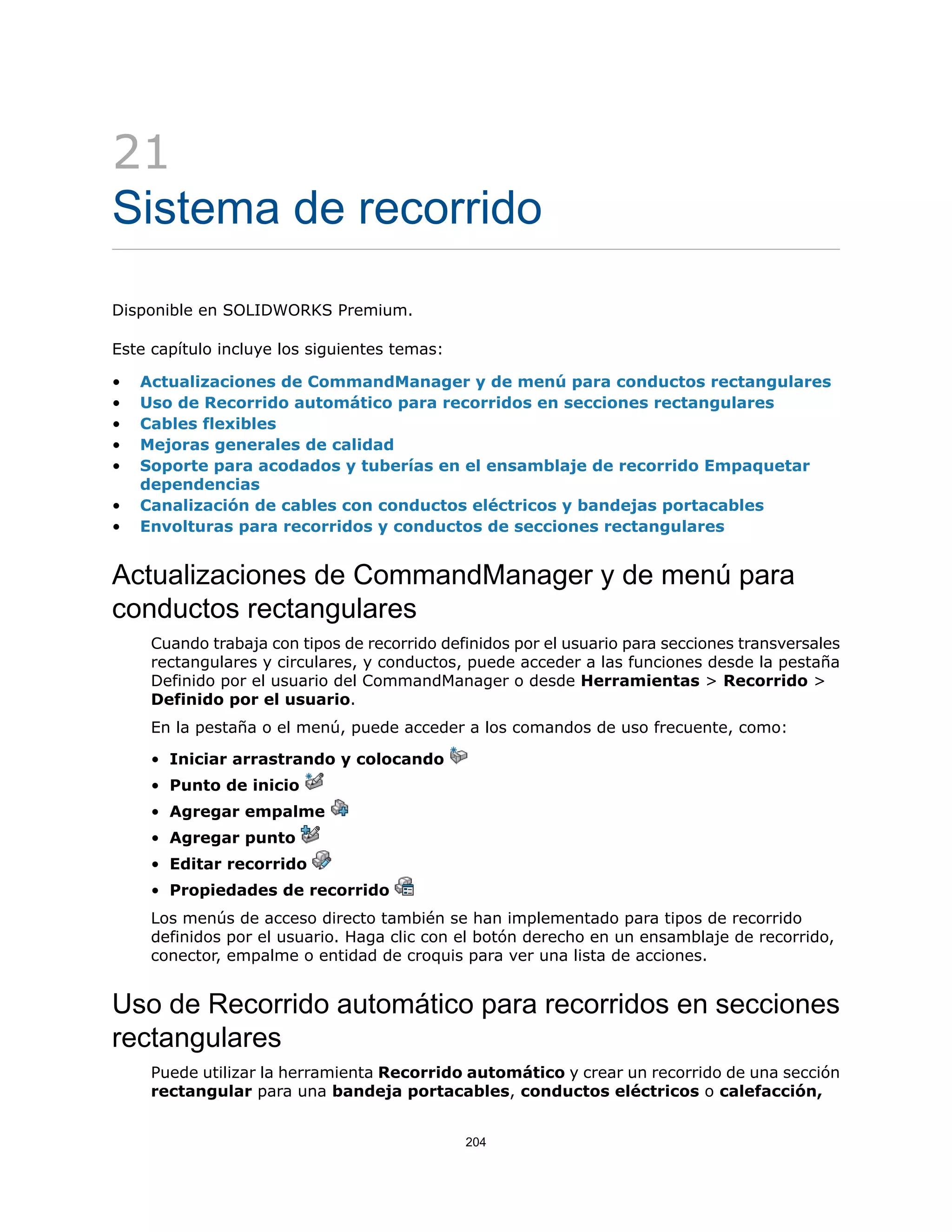 21
Sistema de recorrido
Disponible en SOLIDWORKS Premium.
Este capítulo incluye los siguientes temas:
• Actualizaciones de CommandManager y de menú para conductos rectangulares
• Uso de Recorrido automático para recorridos en secciones rectangulares
• Cables flexibles
• Mejoras generales de calidad
• Soporte para acodados y tuberías en el ensamblaje de recorrido Empaquetar
dependencias
• Canalización de cables con conductos eléctricos y bandejas portacables
• Envolturas para recorridos y conductos de secciones rectangulares
Actualizaciones de CommandManager y de menú para
conductos rectangulares
Cuando trabaja con tipos de recorrido definidos por el usuario para secciones transversales
rectangulares y circulares, y conductos, puede acceder a las funciones desde la pestaña
Definido por el usuario del CommandManager o desde Herramientas > Recorrido >
Definido por el usuario.
En la pestaña o el menú, puede acceder a los comandos de uso frecuente, como:
• Iniciar arrastrando y colocando
• Punto de inicio
• Agregar empalme
• Agregar punto
• Editar recorrido
• Propiedades de recorrido
Los menús de acceso directo también se han implementado para tipos de recorrido
definidos por el usuario. Haga clic con el botón derecho en un ensamblaje de recorrido,
conector, empalme o entidad de croquis para ver una lista de acciones.
Uso de Recorrido automático para recorridos en secciones
rectangulares
Puede utilizar la herramienta Recorrido automático y crear un recorrido de una sección
rectangular para una bandeja portacables, conductos eléctricos o calefacción,
204
 