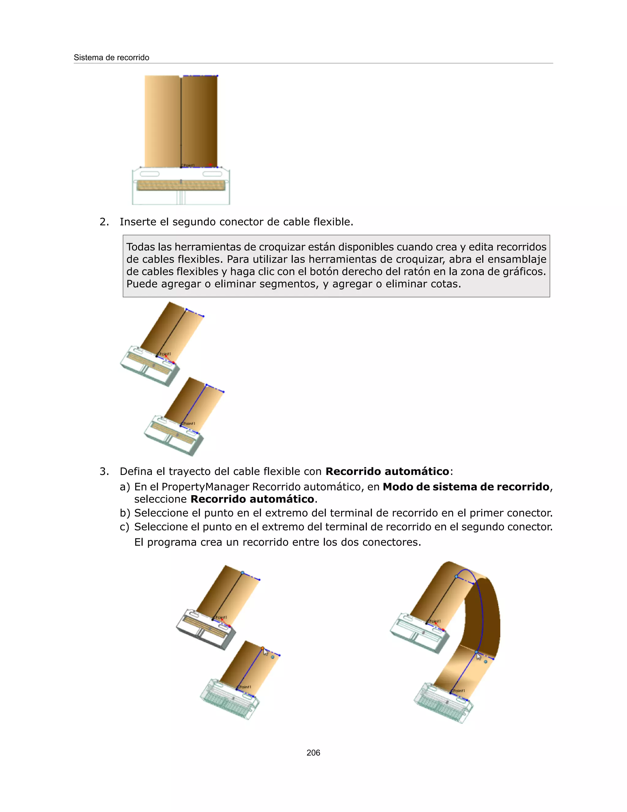 2. Inserte el segundo conector de cable flexible.
Todas las herramientas de croquizar están disponibles cuando crea y edita recorridos
de cables flexibles. Para utilizar las herramientas de croquizar, abra el ensamblaje
de cables flexibles y haga clic con el botón derecho del ratón en la zona de gráficos.
Puede agregar o eliminar segmentos, y agregar o eliminar cotas.
3. Defina el trayecto del cable flexible con Recorrido automático:
a) En el PropertyManager Recorrido automático, en Modo de sistema de recorrido,
seleccione Recorrido automático.
b) Seleccione el punto en el extremo del terminal de recorrido en el primer conector.
c) Seleccione el punto en el extremo del terminal de recorrido en el segundo conector.
El programa crea un recorrido entre los dos conectores.
206
Sistema de recorrido
 