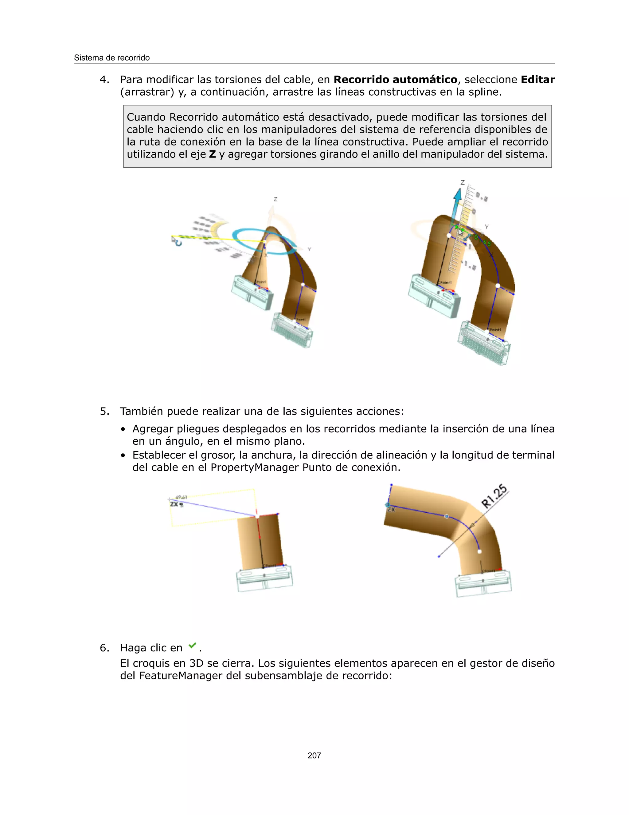 4. Para modificar las torsiones del cable, en Recorrido automático, seleccione Editar
(arrastrar) y, a continuación, arrastre las líneas constructivas en la spline.
Cuando Recorrido automático está desactivado, puede modificar las torsiones del
cable haciendo clic en los manipuladores del sistema de referencia disponibles de
la ruta de conexión en la base de la línea constructiva. Puede ampliar el recorrido
utilizando el eje Z y agregar torsiones girando el anillo del manipulador del sistema.
5. También puede realizar una de las siguientes acciones:
• Agregar pliegues desplegados en los recorridos mediante la inserción de una línea
en un ángulo, en el mismo plano.
• Establecer el grosor, la anchura, la dirección de alineación y la longitud de terminal
del cable en el PropertyManager Punto de conexión.
6. Haga clic en .
El croquis en 3D se cierra. Los siguientes elementos aparecen en el gestor de diseño
del FeatureManager del subensamblaje de recorrido:
207
Sistema de recorrido
 
