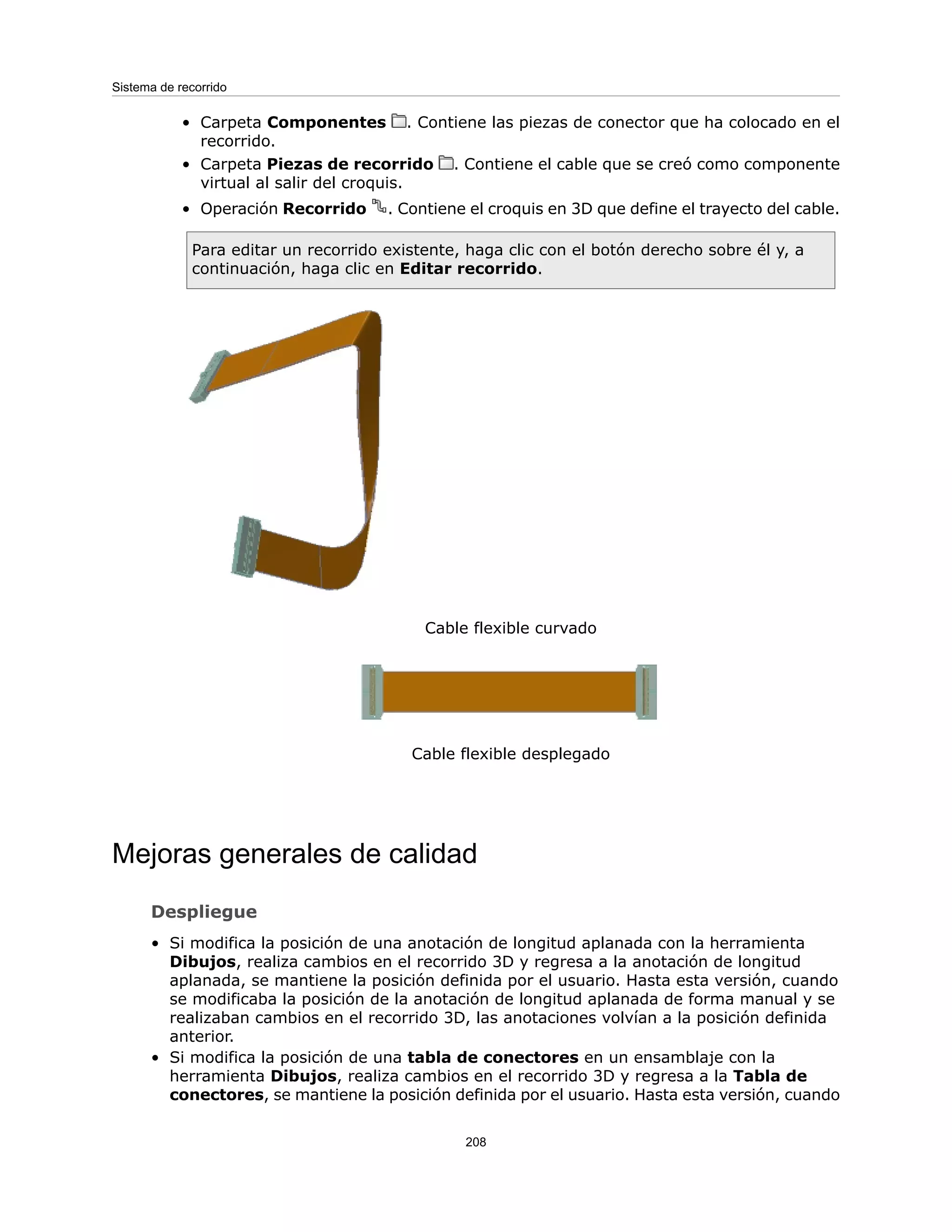 Carpeta Componentes . Contiene las piezas de conector que ha colocado en el
recorrido.
•
• Carpeta Piezas de recorrido . Contiene el cable que se creó como componente
virtual al salir del croquis.
• Operación Recorrido . Contiene el croquis en 3D que define el trayecto del cable.
Para editar un recorrido existente, haga clic con el botón derecho sobre él y, a
continuación, haga clic en Editar recorrido.
Cable flexible curvado
Cable flexible desplegado
Mejoras generales de calidad
Despliegue
• Si modifica la posición de una anotación de longitud aplanada con la herramienta
Dibujos, realiza cambios en el recorrido 3D y regresa a la anotación de longitud
aplanada, se mantiene la posición definida por el usuario. Hasta esta versión, cuando
se modificaba la posición de la anotación de longitud aplanada de forma manual y se
realizaban cambios en el recorrido 3D, las anotaciones volvían a la posición definida
anterior.
• Si modifica la posición de una tabla de conectores en un ensamblaje con la
herramienta Dibujos, realiza cambios en el recorrido 3D y regresa a la Tabla de
conectores, se mantiene la posición definida por el usuario. Hasta esta versión, cuando
208
Sistema de recorrido
 