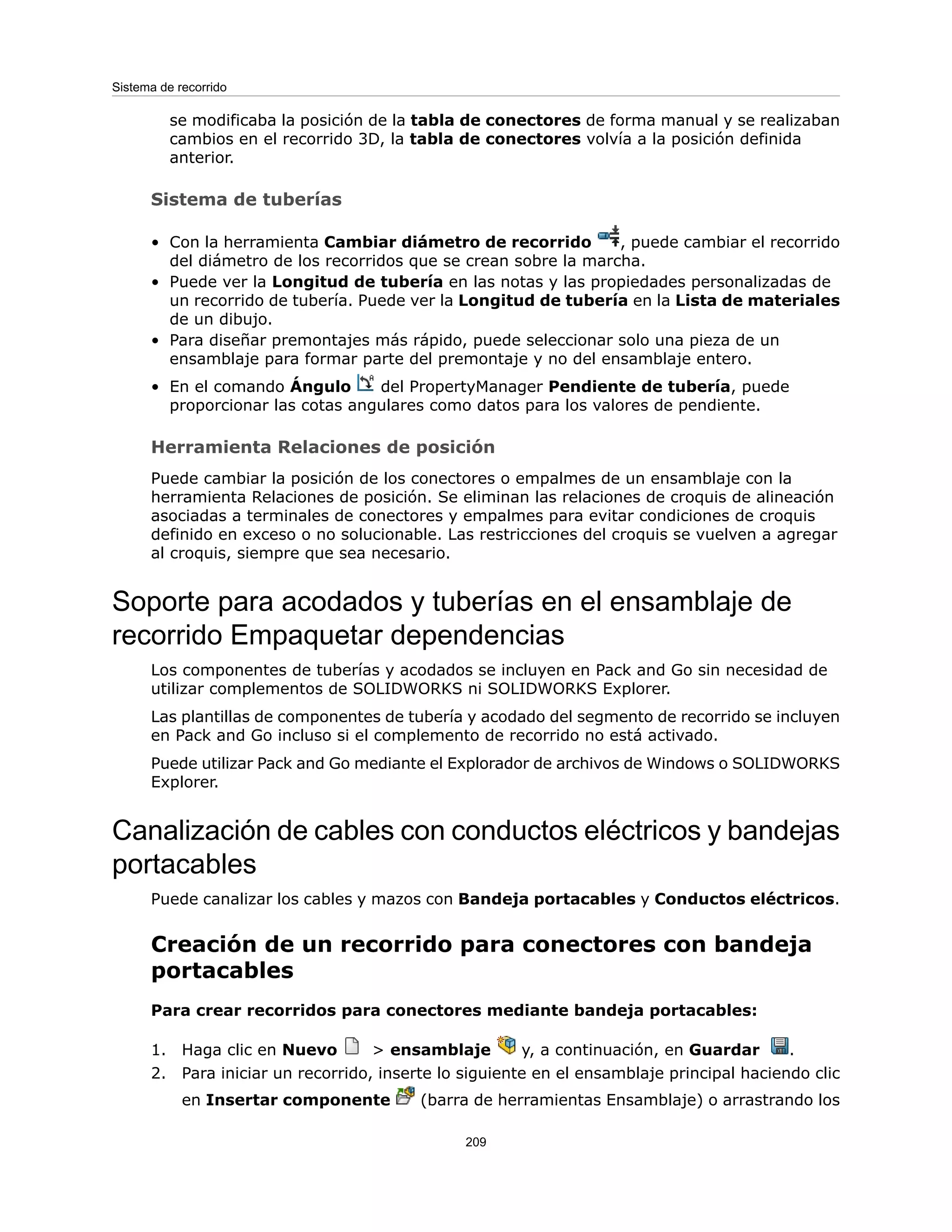 se modificaba la posición de la tabla de conectores de forma manual y se realizaban
cambios en el recorrido 3D, la tabla de conectores volvía a la posición definida
anterior.
Sistema de tuberías
• Con la herramienta Cambiar diámetro de recorrido , puede cambiar el recorrido
del diámetro de los recorridos que se crean sobre la marcha.
• Puede ver la Longitud de tubería en las notas y las propiedades personalizadas de
un recorrido de tubería. Puede ver la Longitud de tubería en la Lista de materiales
de un dibujo.
• Para diseñar premontajes más rápido, puede seleccionar solo una pieza de un
ensamblaje para formar parte del premontaje y no del ensamblaje entero.
• En el comando Ángulo del PropertyManager Pendiente de tubería, puede
proporcionar las cotas angulares como datos para los valores de pendiente.
Herramienta Relaciones de posición
Puede cambiar la posición de los conectores o empalmes de un ensamblaje con la
herramienta Relaciones de posición. Se eliminan las relaciones de croquis de alineación
asociadas a terminales de conectores y empalmes para evitar condiciones de croquis
definido en exceso o no solucionable. Las restricciones del croquis se vuelven a agregar
al croquis, siempre que sea necesario.
Soporte para acodados y tuberías en el ensamblaje de
recorrido Empaquetar dependencias
Los componentes de tuberías y acodados se incluyen en Pack and Go sin necesidad de
utilizar complementos de SOLIDWORKS ni SOLIDWORKS Explorer.
Las plantillas de componentes de tubería y acodado del segmento de recorrido se incluyen
en Pack and Go incluso si el complemento de recorrido no está activado.
Puede utilizar Pack and Go mediante el Explorador de archivos de Windows o SOLIDWORKS
Explorer.
Canalización de cables con conductos eléctricos y bandejas
portacables
Puede canalizar los cables y mazos con Bandeja portacables y Conductos eléctricos.
Creación de un recorrido para conectores con bandeja
portacables
Para crear recorridos para conectores mediante bandeja portacables:
1. Haga clic en Nuevo > ensamblaje y, a continuación, en Guardar .
2. Para iniciar un recorrido, inserte lo siguiente en el ensamblaje principal haciendo clic
en Insertar componente (barra de herramientas Ensamblaje) o arrastrando los
209
Sistema de recorrido
 