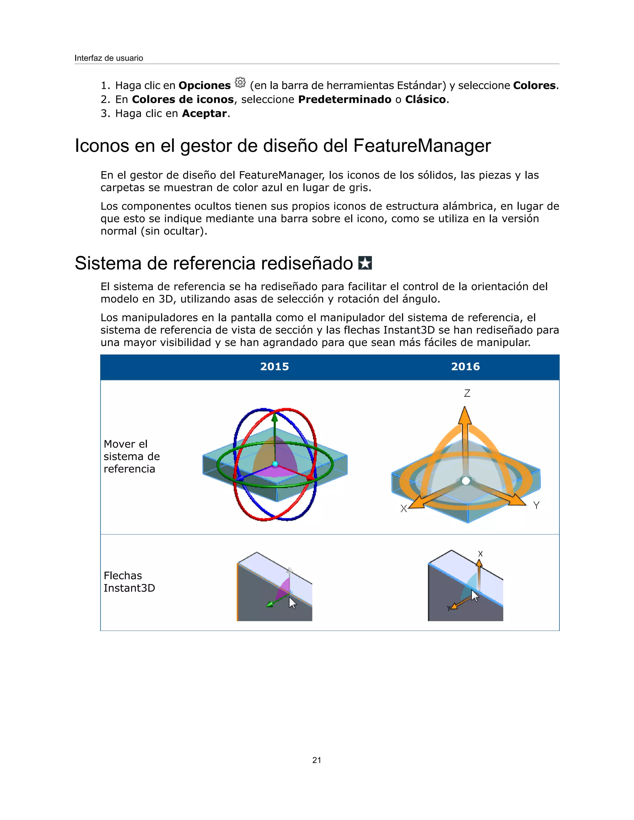 1. Haga clic en Opciones (en la barra de herramientas Estándar) y seleccione Colores.
2. En Colores de iconos, seleccione Predeterminado o Clásico.
3. Haga clic en Aceptar.
Iconos en el gestor de diseño del FeatureManager
En el gestor de diseño del FeatureManager, los iconos de los sólidos, las piezas y las
carpetas se muestran de color azul en lugar de gris.
Los componentes ocultos tienen sus propios iconos de estructura alámbrica, en lugar de
que esto se indique mediante una barra sobre el icono, como se utiliza en la versión
normal (sin ocultar).
Sistema de referencia rediseñado
El sistema de referencia se ha rediseñado para facilitar el control de la orientación del
modelo en 3D, utilizando asas de selección y rotación del ángulo.
Los manipuladores en la pantalla como el manipulador del sistema de referencia, el
sistema de referencia de vista de sección y las flechas Instant3D se han rediseñado para
una mayor visibilidad y se han agrandado para que sean más fáciles de manipular.
2016
2015
Mover el
sistema de
referencia
Flechas
Instant3D
21
Interfaz de usuario
 