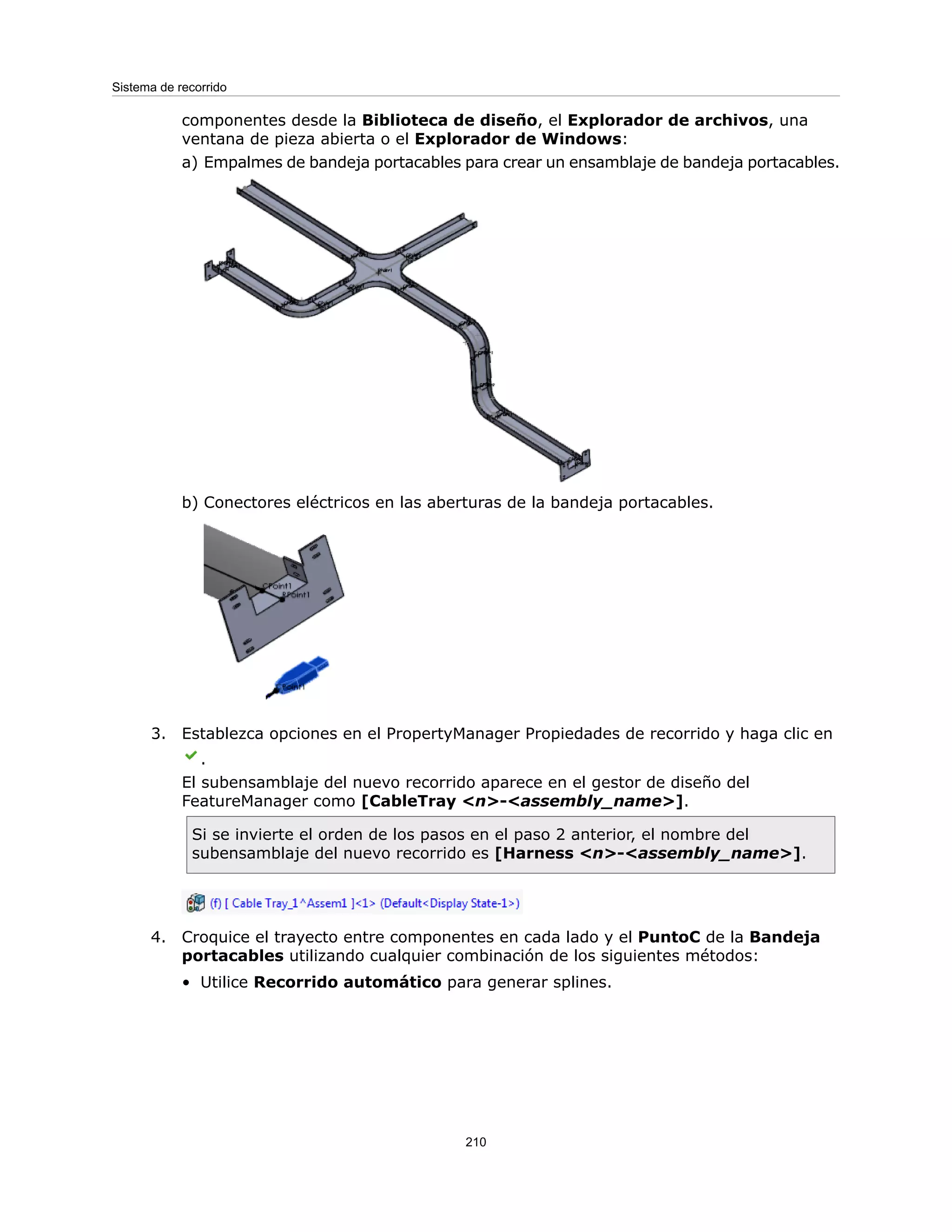 componentes desde la Biblioteca de diseño, el Explorador de archivos, una
ventana de pieza abierta o el Explorador de Windows:
a) Empalmes de bandeja portacables para crear un ensamblaje de bandeja portacables.
b) Conectores eléctricos en las aberturas de la bandeja portacables.
3. Establezca opciones en el PropertyManager Propiedades de recorrido y haga clic en
.
El subensamblaje del nuevo recorrido aparece en el gestor de diseño del
FeatureManager como [CableTray <n>-<assembly_name>].
Si se invierte el orden de los pasos en el paso 2 anterior, el nombre del
subensamblaje del nuevo recorrido es [Harness <n>-<assembly_name>].
4. Croquice el trayecto entre componentes en cada lado y el PuntoC de la Bandeja
portacables utilizando cualquier combinación de los siguientes métodos:
• Utilice Recorrido automático para generar splines.
210
Sistema de recorrido
 