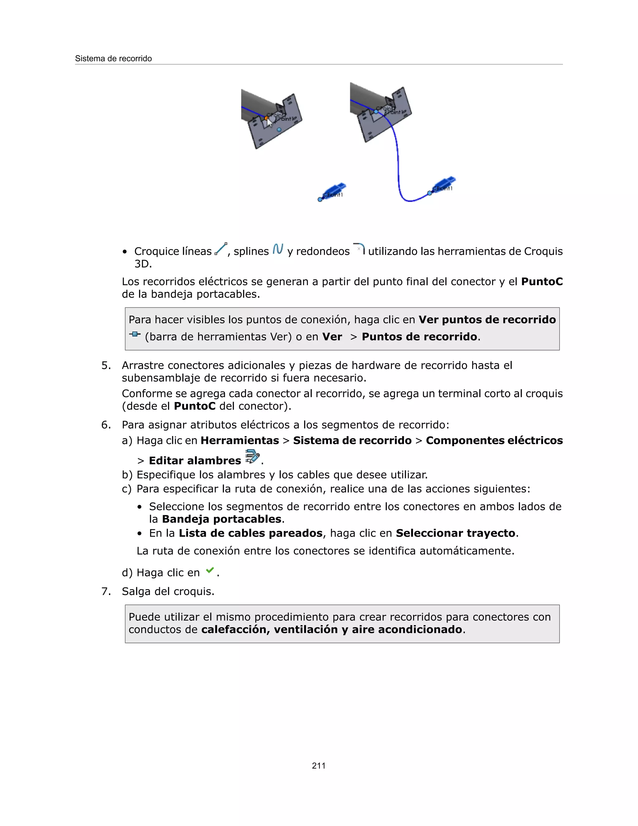 • Croquice líneas , splines y redondeos utilizando las herramientas de Croquis
3D.
Los recorridos eléctricos se generan a partir del punto final del conector y el PuntoC
de la bandeja portacables.
Para hacer visibles los puntos de conexión, haga clic en Ver puntos de recorrido
(barra de herramientas Ver) o en Ver > Puntos de recorrido.
5. Arrastre conectores adicionales y piezas de hardware de recorrido hasta el
subensamblaje de recorrido si fuera necesario.
Conforme se agrega cada conector al recorrido, se agrega un terminal corto al croquis
(desde el PuntoC del conector).
6. Para asignar atributos eléctricos a los segmentos de recorrido:
a) Haga clic en Herramientas > Sistema de recorrido > Componentes eléctricos
> Editar alambres .
b) Especifique los alambres y los cables que desee utilizar.
c) Para especificar la ruta de conexión, realice una de las acciones siguientes:
• Seleccione los segmentos de recorrido entre los conectores en ambos lados de
la Bandeja portacables.
• En la Lista de cables pareados, haga clic en Seleccionar trayecto.
La ruta de conexión entre los conectores se identifica automáticamente.
d) Haga clic en .
7. Salga del croquis.
Puede utilizar el mismo procedimiento para crear recorridos para conectores con
conductos de calefacción, ventilación y aire acondicionado.
211
Sistema de recorrido
 