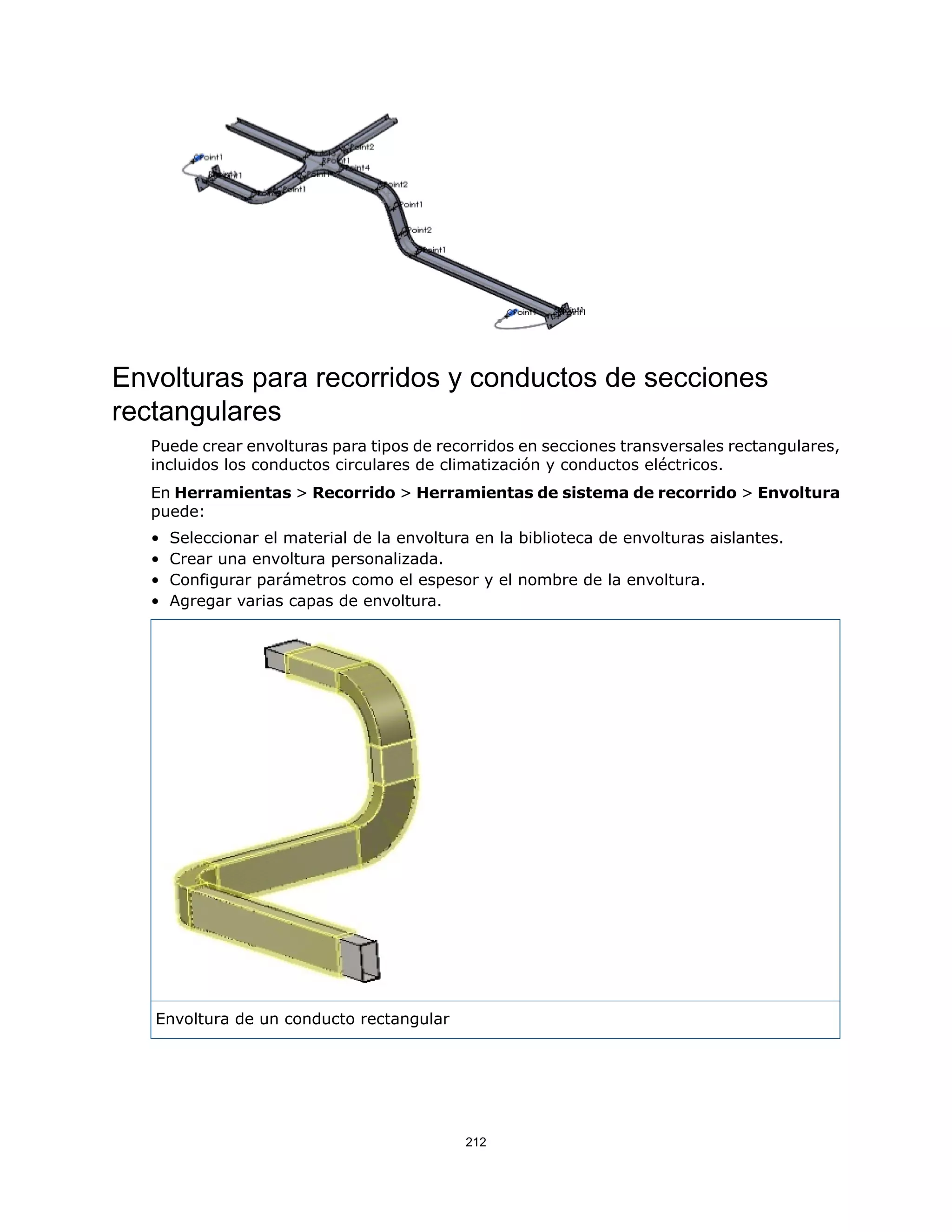 Envolturas para recorridos y conductos de secciones
rectangulares
Puede crear envolturas para tipos de recorridos en secciones transversales rectangulares,
incluidos los conductos circulares de climatización y conductos eléctricos.
En Herramientas > Recorrido > Herramientas de sistema de recorrido > Envoltura
puede:
• Seleccionar el material de la envoltura en la biblioteca de envolturas aislantes.
• Crear una envoltura personalizada.
• Configurar parámetros como el espesor y el nombre de la envoltura.
• Agregar varias capas de envoltura.
Envoltura de un conducto rectangular
212
 