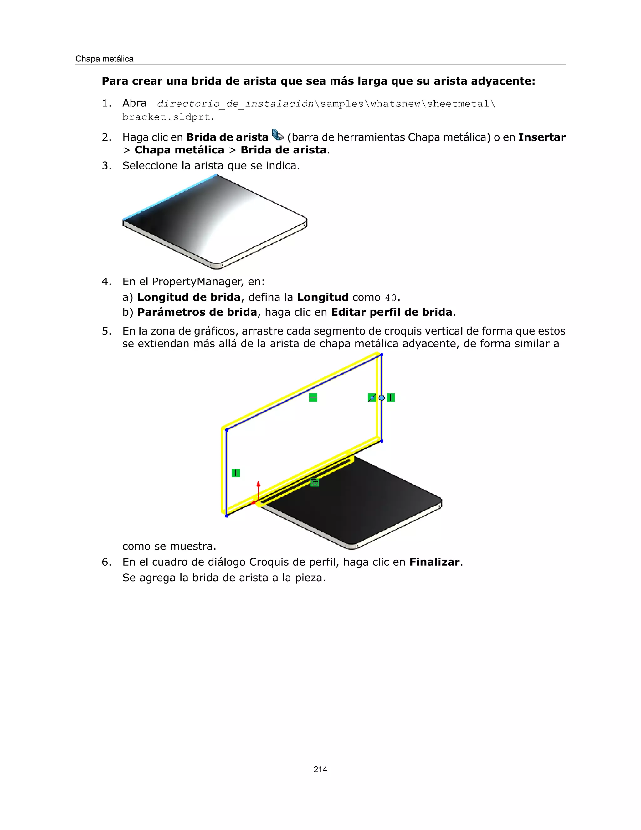 Para crear una brida de arista que sea más larga que su arista adyacente:
1. Abra directorio_de_instalaciónsampleswhatsnewsheetmetal
bracket.sldprt.
2. Haga clic en Brida de arista (barra de herramientas Chapa metálica) o en Insertar
> Chapa metálica > Brida de arista.
3. Seleccione la arista que se indica.
4. En el PropertyManager, en:
a) Longitud de brida, defina la Longitud como 40.
b) Parámetros de brida, haga clic en Editar perfil de brida.
5. En la zona de gráficos, arrastre cada segmento de croquis vertical de forma que estos
se extiendan más allá de la arista de chapa metálica adyacente, de forma similar a
como se muestra.
6. En el cuadro de diálogo Croquis de perfil, haga clic en Finalizar.
Se agrega la brida de arista a la pieza.
214
Chapa metálica
 