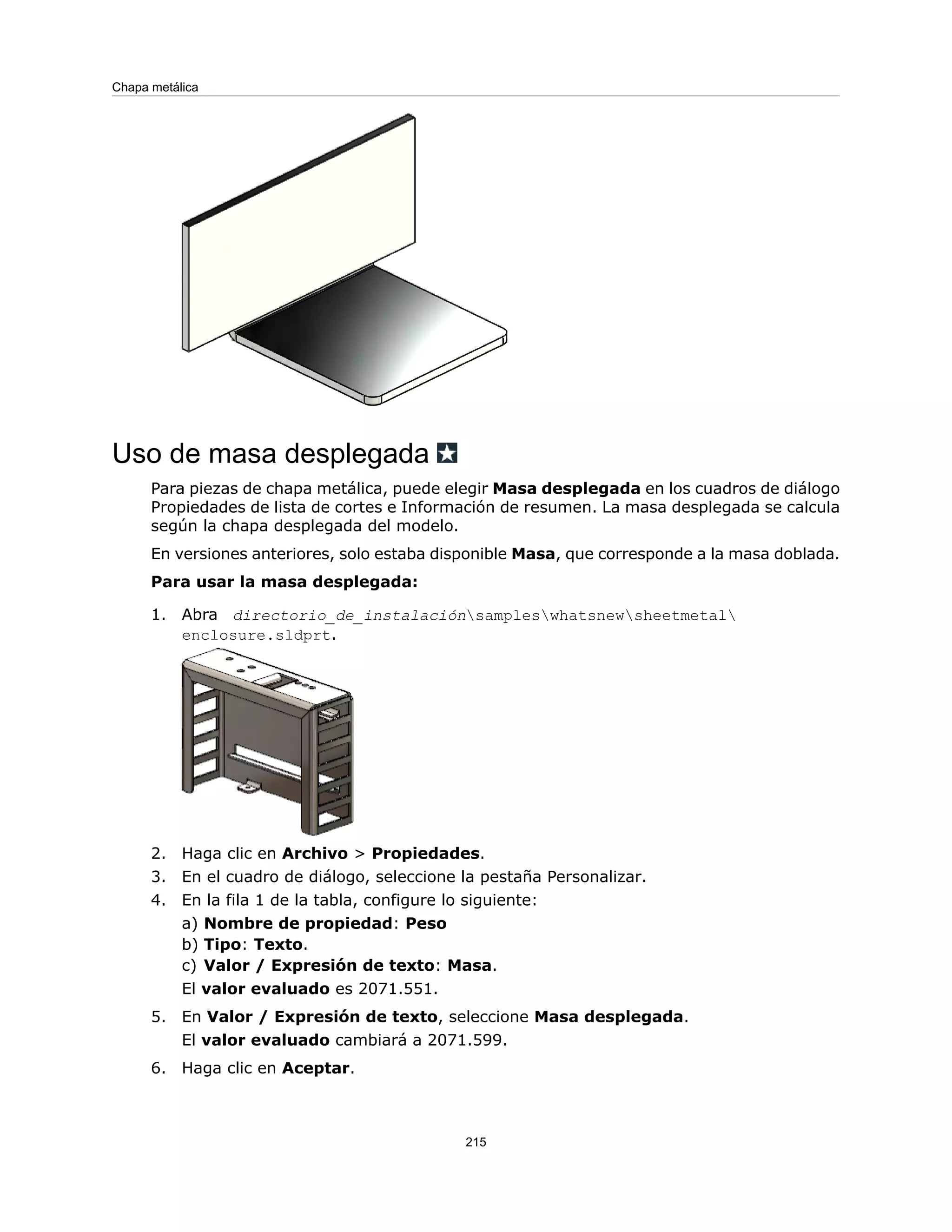 Uso de masa desplegada
Para piezas de chapa metálica, puede elegir Masa desplegada en los cuadros de diálogo
Propiedades de lista de cortes e Información de resumen. La masa desplegada se calcula
según la chapa desplegada del modelo.
En versiones anteriores, solo estaba disponible Masa, que corresponde a la masa doblada.
Para usar la masa desplegada:
1. Abra directorio_de_instalaciónsampleswhatsnewsheetmetal
enclosure.sldprt.
2. Haga clic en Archivo > Propiedades.
3. En el cuadro de diálogo, seleccione la pestaña Personalizar.
4. En la fila 1 de la tabla, configure lo siguiente:
a) Nombre de propiedad: Peso
b) Tipo: Texto.
c) Valor / Expresión de texto: Masa.
El valor evaluado es 2071.551.
5. En Valor / Expresión de texto, seleccione Masa desplegada.
El valor evaluado cambiará a 2071.599.
6. Haga clic en Aceptar.
215
Chapa metálica
 