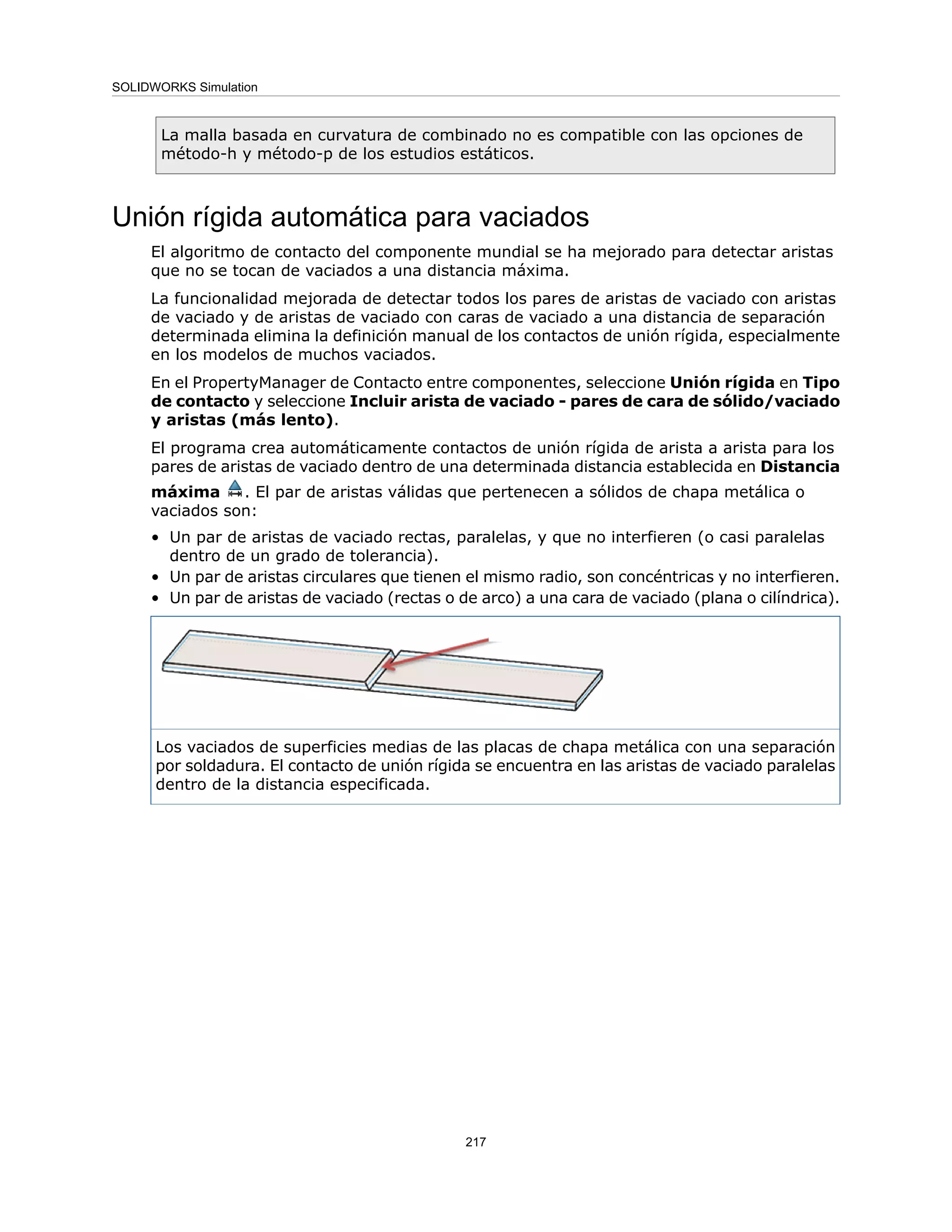 La malla basada en curvatura de combinado no es compatible con las opciones de
método-h y método-p de los estudios estáticos.
Unión rígida automática para vaciados
El algoritmo de contacto del componente mundial se ha mejorado para detectar aristas
que no se tocan de vaciados a una distancia máxima.
La funcionalidad mejorada de detectar todos los pares de aristas de vaciado con aristas
de vaciado y de aristas de vaciado con caras de vaciado a una distancia de separación
determinada elimina la definición manual de los contactos de unión rígida, especialmente
en los modelos de muchos vaciados.
En el PropertyManager de Contacto entre componentes, seleccione Unión rígida en Tipo
de contacto y seleccione Incluir arista de vaciado - pares de cara de sólido/vaciado
y aristas (más lento).
El programa crea automáticamente contactos de unión rígida de arista a arista para los
pares de aristas de vaciado dentro de una determinada distancia establecida en Distancia
máxima . El par de aristas válidas que pertenecen a sólidos de chapa metálica o
vaciados son:
• Un par de aristas de vaciado rectas, paralelas, y que no interfieren (o casi paralelas
dentro de un grado de tolerancia).
• Un par de aristas circulares que tienen el mismo radio, son concéntricas y no interfieren.
• Un par de aristas de vaciado (rectas o de arco) a una cara de vaciado (plana o cilíndrica).
Los vaciados de superficies medias de las placas de chapa metálica con una separación
por soldadura. El contacto de unión rígida se encuentra en las aristas de vaciado paralelas
dentro de la distancia especificada.
217
SOLIDWORKS Simulation
 