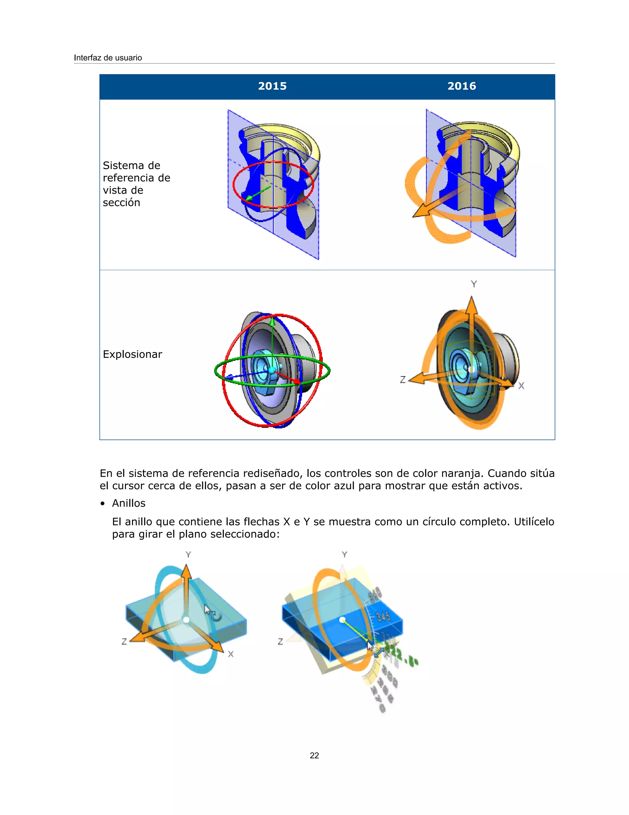 2016
2015
Sistema de
referencia de
vista de
sección
Explosionar
En el sistema de referencia rediseñado, los controles son de color naranja. Cuando sitúa
el cursor cerca de ellos, pasan a ser de color azul para mostrar que están activos.
• Anillos
El anillo que contiene las flechas X e Y se muestra como un círculo completo. Utilícelo
para girar el plano seleccionado:
22
Interfaz de usuario
 