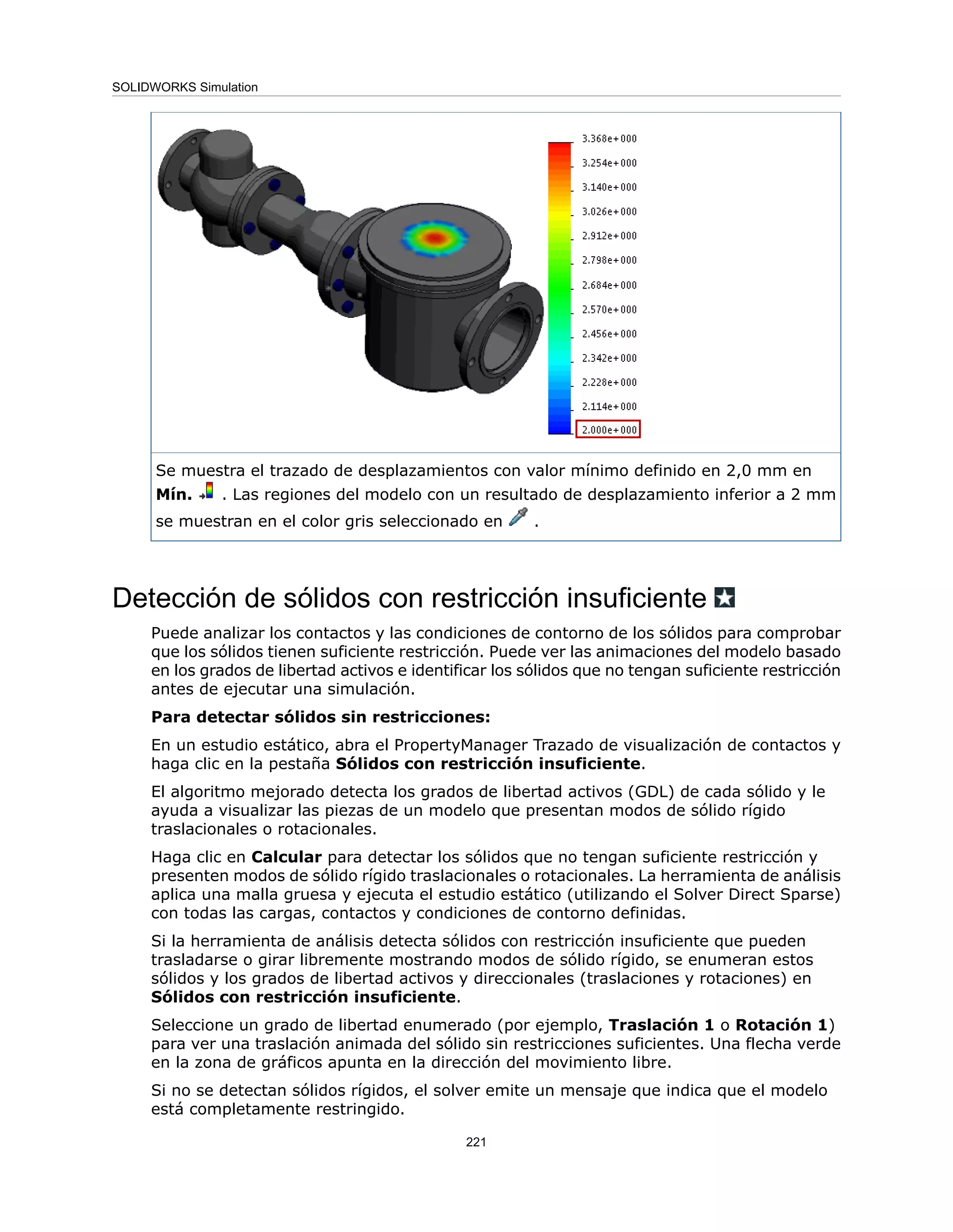Se muestra el trazado de desplazamientos con valor mínimo definido en 2,0 mm en
Mín. . Las regiones del modelo con un resultado de desplazamiento inferior a 2 mm
se muestran en el color gris seleccionado en .
Detección de sólidos con restricción insuficiente
Puede analizar los contactos y las condiciones de contorno de los sólidos para comprobar
que los sólidos tienen suficiente restricción. Puede ver las animaciones del modelo basado
en los grados de libertad activos e identificar los sólidos que no tengan suficiente restricción
antes de ejecutar una simulación.
Para detectar sólidos sin restricciones:
En un estudio estático, abra el PropertyManager Trazado de visualización de contactos y
haga clic en la pestaña Sólidos con restricción insuficiente.
El algoritmo mejorado detecta los grados de libertad activos (GDL) de cada sólido y le
ayuda a visualizar las piezas de un modelo que presentan modos de sólido rígido
traslacionales o rotacionales.
Haga clic en Calcular para detectar los sólidos que no tengan suficiente restricción y
presenten modos de sólido rígido traslacionales o rotacionales. La herramienta de análisis
aplica una malla gruesa y ejecuta el estudio estático (utilizando el Solver Direct Sparse)
con todas las cargas, contactos y condiciones de contorno definidas.
Si la herramienta de análisis detecta sólidos con restricción insuficiente que pueden
trasladarse o girar libremente mostrando modos de sólido rígido, se enumeran estos
sólidos y los grados de libertad activos y direccionales (traslaciones y rotaciones) en
Sólidos con restricción insuficiente.
Seleccione un grado de libertad enumerado (por ejemplo, Traslación 1 o Rotación 1)
para ver una traslación animada del sólido sin restricciones suficientes. Una flecha verde
en la zona de gráficos apunta en la dirección del movimiento libre.
Si no se detectan sólidos rígidos, el solver emite un mensaje que indica que el modelo
está completamente restringido.
221
SOLIDWORKS Simulation
 