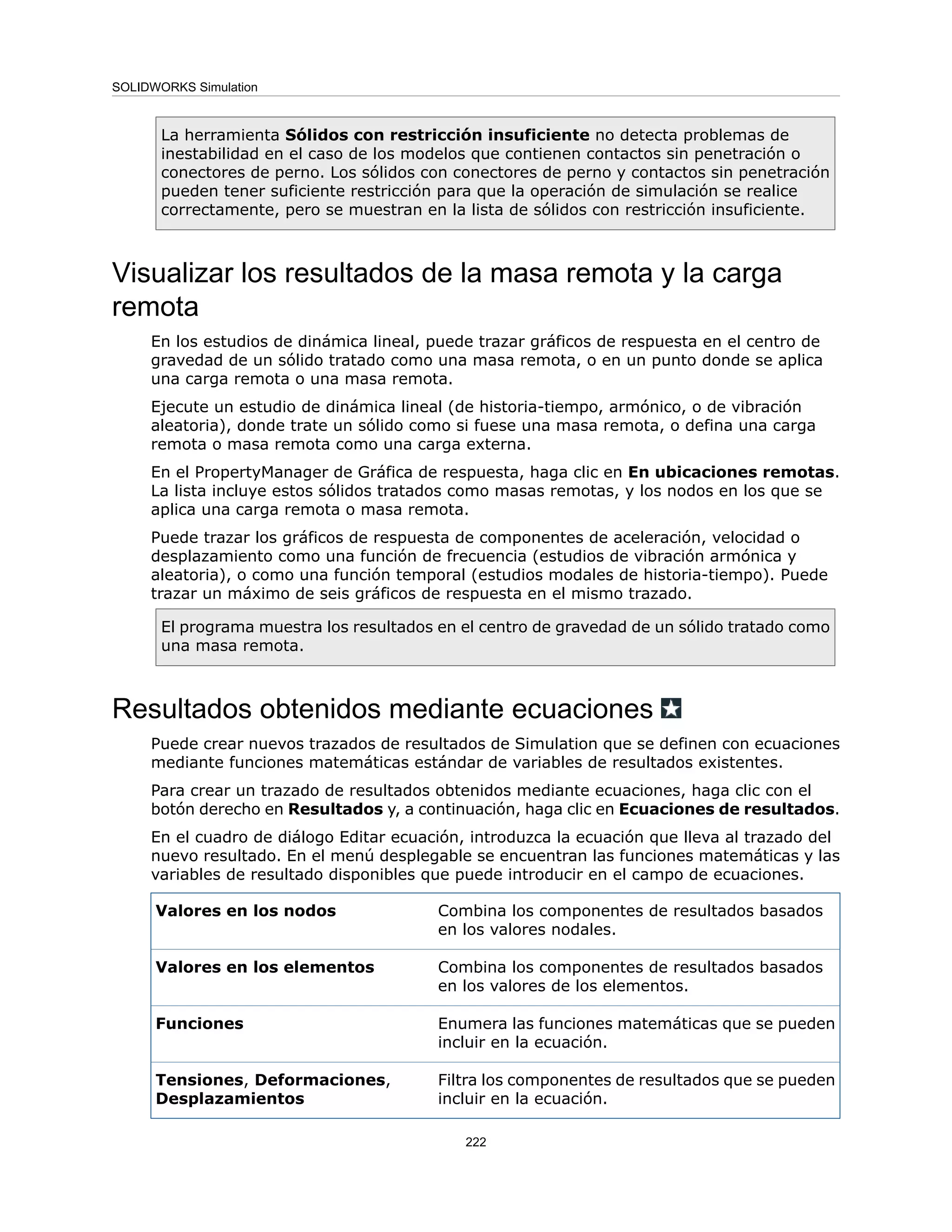 La herramienta Sólidos con restricción insuficiente no detecta problemas de
inestabilidad en el caso de los modelos que contienen contactos sin penetración o
conectores de perno. Los sólidos con conectores de perno y contactos sin penetración
pueden tener suficiente restricción para que la operación de simulación se realice
correctamente, pero se muestran en la lista de sólidos con restricción insuficiente.
Visualizar los resultados de la masa remota y la carga
remota
En los estudios de dinámica lineal, puede trazar gráficos de respuesta en el centro de
gravedad de un sólido tratado como una masa remota, o en un punto donde se aplica
una carga remota o una masa remota.
Ejecute un estudio de dinámica lineal (de historia-tiempo, armónico, o de vibración
aleatoria), donde trate un sólido como si fuese una masa remota, o defina una carga
remota o masa remota como una carga externa.
En el PropertyManager de Gráfica de respuesta, haga clic en En ubicaciones remotas.
La lista incluye estos sólidos tratados como masas remotas, y los nodos en los que se
aplica una carga remota o masa remota.
Puede trazar los gráficos de respuesta de componentes de aceleración, velocidad o
desplazamiento como una función de frecuencia (estudios de vibración armónica y
aleatoria), o como una función temporal (estudios modales de historia-tiempo). Puede
trazar un máximo de seis gráficos de respuesta en el mismo trazado.
El programa muestra los resultados en el centro de gravedad de un sólido tratado como
una masa remota.
Resultados obtenidos mediante ecuaciones
Puede crear nuevos trazados de resultados de Simulation que se definen con ecuaciones
mediante funciones matemáticas estándar de variables de resultados existentes.
Para crear un trazado de resultados obtenidos mediante ecuaciones, haga clic con el
botón derecho en Resultados y, a continuación, haga clic en Ecuaciones de resultados.
En el cuadro de diálogo Editar ecuación, introduzca la ecuación que lleva al trazado del
nuevo resultado. En el menú desplegable se encuentran las funciones matemáticas y las
variables de resultado disponibles que puede introducir en el campo de ecuaciones.
Combina los componentes de resultados basados
en los valores nodales.
Valores en los nodos
Combina los componentes de resultados basados
en los valores de los elementos.
Valores en los elementos
Enumera las funciones matemáticas que se pueden
incluir en la ecuación.
Funciones
Filtra los componentes de resultados que se pueden
incluir en la ecuación.
Tensiones, Deformaciones,
Desplazamientos
222
SOLIDWORKS Simulation
 