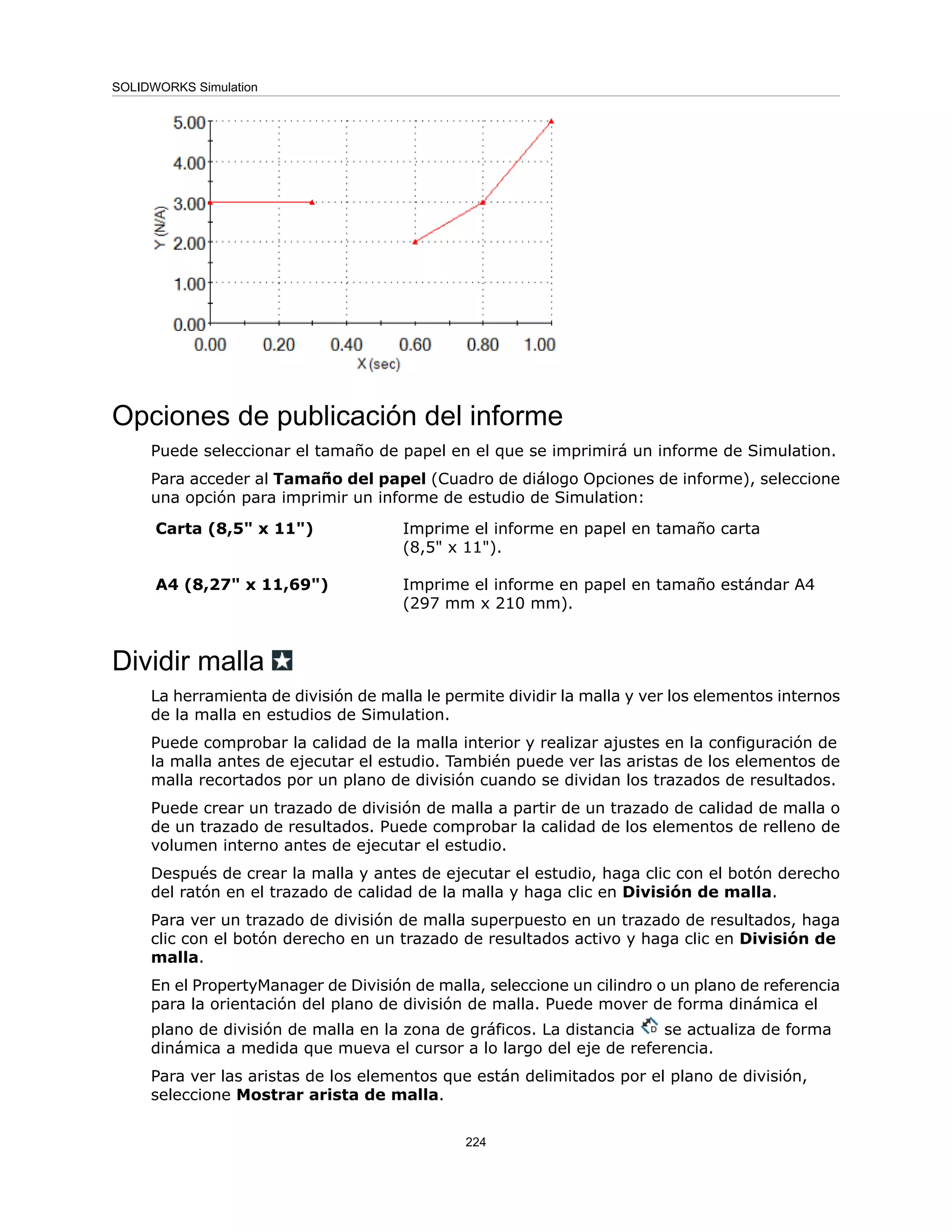 Opciones de publicación del informe
Puede seleccionar el tamaño de papel en el que se imprimirá un informe de Simulation.
Para acceder al Tamaño del papel (Cuadro de diálogo Opciones de informe), seleccione
una opción para imprimir un informe de estudio de Simulation:
Imprime el informe en papel en tamaño carta
(8,5" x 11").
Carta (8,5" x 11")
Imprime el informe en papel en tamaño estándar A4
(297 mm x 210 mm).
A4 (8,27" x 11,69")
Dividir malla
La herramienta de división de malla le permite dividir la malla y ver los elementos internos
de la malla en estudios de Simulation.
Puede comprobar la calidad de la malla interior y realizar ajustes en la configuración de
la malla antes de ejecutar el estudio. También puede ver las aristas de los elementos de
malla recortados por un plano de división cuando se dividan los trazados de resultados.
Puede crear un trazado de división de malla a partir de un trazado de calidad de malla o
de un trazado de resultados. Puede comprobar la calidad de los elementos de relleno de
volumen interno antes de ejecutar el estudio.
Después de crear la malla y antes de ejecutar el estudio, haga clic con el botón derecho
del ratón en el trazado de calidad de la malla y haga clic en División de malla.
Para ver un trazado de división de malla superpuesto en un trazado de resultados, haga
clic con el botón derecho en un trazado de resultados activo y haga clic en División de
malla.
En el PropertyManager de División de malla, seleccione un cilindro o un plano de referencia
para la orientación del plano de división de malla. Puede mover de forma dinámica el
plano de división de malla en la zona de gráficos. La distancia se actualiza de forma
dinámica a medida que mueva el cursor a lo largo del eje de referencia.
Para ver las aristas de los elementos que están delimitados por el plano de división,
seleccione Mostrar arista de malla.
224
SOLIDWORKS Simulation
 