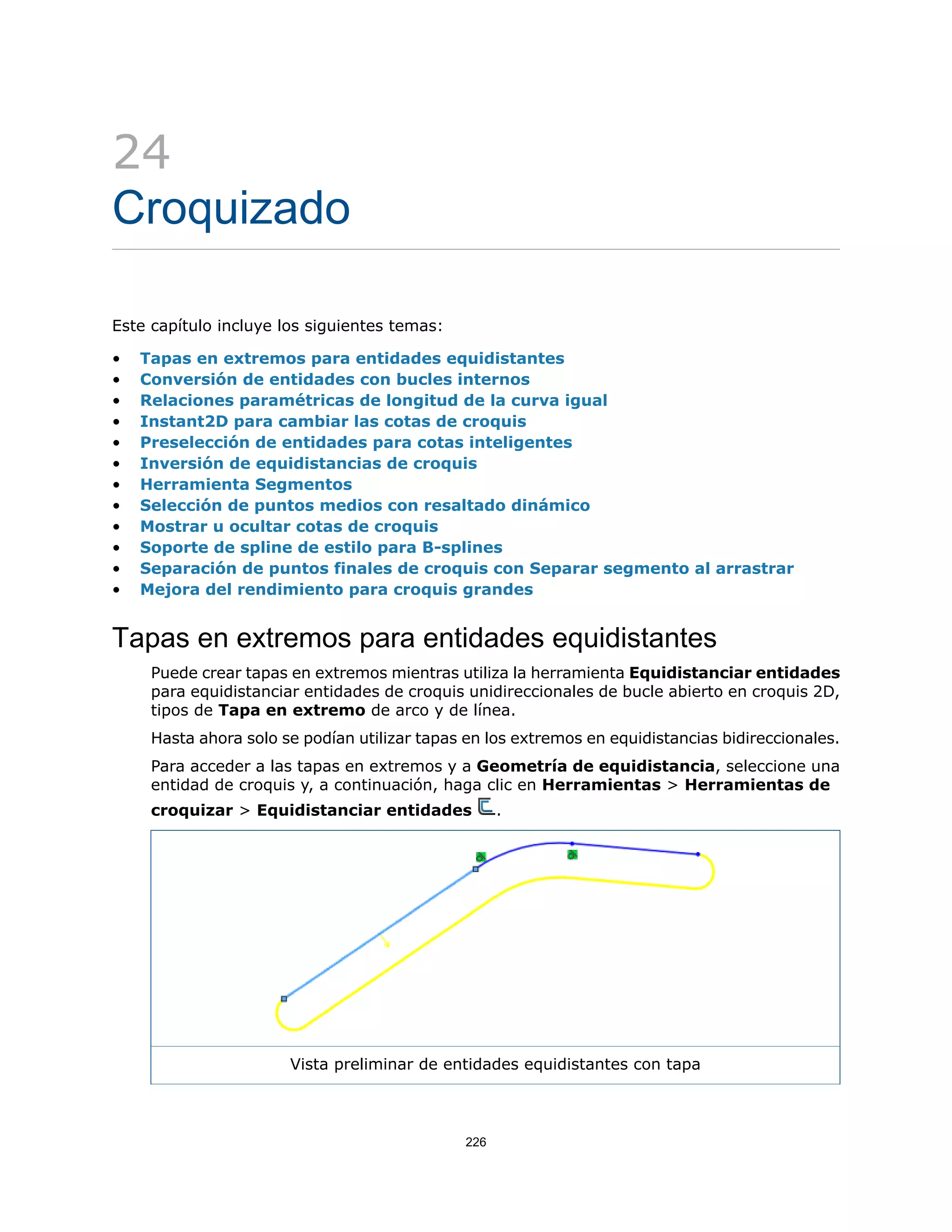 24
Croquizado
Este capítulo incluye los siguientes temas:
• Tapas en extremos para entidades equidistantes
• Conversión de entidades con bucles internos
• Relaciones paramétricas de longitud de la curva igual
• Instant2D para cambiar las cotas de croquis
• Preselección de entidades para cotas inteligentes
• Inversión de equidistancias de croquis
• Herramienta Segmentos
• Selección de puntos medios con resaltado dinámico
• Mostrar u ocultar cotas de croquis
• Soporte de spline de estilo para B-splines
• Separación de puntos finales de croquis con Separar segmento al arrastrar
• Mejora del rendimiento para croquis grandes
Tapas en extremos para entidades equidistantes
Puede crear tapas en extremos mientras utiliza la herramienta Equidistanciar entidades
para equidistanciar entidades de croquis unidireccionales de bucle abierto en croquis 2D,
tipos de Tapa en extremo de arco y de línea.
Hasta ahora solo se podían utilizar tapas en los extremos en equidistancias bidireccionales.
Para acceder a las tapas en extremos y a Geometría de equidistancia, seleccione una
entidad de croquis y, a continuación, haga clic en Herramientas > Herramientas de
croquizar > Equidistanciar entidades .
Vista preliminar de entidades equidistantes con tapa
226
 